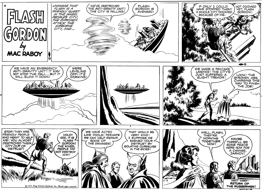 Gesture OCR: WE'VE DESTROYED THE ANTI-GRAVITY UNIT! THE CITY IS FALLING! IF ONLY I COULD HÄVE STOPPED THEM! A WHOLE CITY DOOMED BECAUSE OF UNAWARE THAT FLASH IS A FRIENDLY GUEST IN THE WHEEL PEOPLES CITY THE GYROMEN ATTACK THE AIRBORNE CITYAND... FLASH GORDON IS AVENGED! NOT DOOMED YETFLASH GORDON! FLASH GORDON by MAC RABOY WE HAVE AN EMERGENCY ANTI-GRAVITY UNIT! IT MAY NOT STOP THE FALL..BUT IT WILL SLOW IT DOWN! WE'RE LEVELING OFF! IT'S WORKING! WE MADE A PANCAKE LANDING! THE CITYS JUST SUFFERED A SLIGHT TREMOR! LOOK! THE GYROMEN ARE CHARGING THIS WAY TO FINISH THE JOB! STOP! THEY ARE FRIENDLY PEOPLE WHO MEANT TO HELP ME! YOU ALMOST DESTROYED THEIR CITY OUT OF DISTRUST! HOLD! SEEIT IS FLASH GORDON! THE WHEEL PEOPLE DID NOT DESTROY HIM! WE HAVE ACTED LIKE FOOLS! PERHAPS WE CAN HELP REPAIR SOME OF THE DAMAGES! THAT WOULD BE VERY KIND! I SUPPOSE WE EARNED YOUR DISTRUST BY ISOLATING OURSELVES IN THE SKIES! WELLTHEY'RE WORKING TOGETHER NOW! MAYBE THERE'LL BE SOME PEACE HERE NOW FOR A CHANGEZARKOV! 1-3 NEXT WEEK- RETURN OF THE RUBBERMEN! O 1937World rights reserved. WE'VE DESTROYED THE ANTI-GRAVITY UNIT! THE CITY IS FALLING! IF ONLY I COULD HÄVE STOPPED THEM! A WHOLE CITY DOOMED BECAUSE OF UNAWARE THAT FLASH IS A FRIENDLY GUEST IN THE WHEEL PEOPLES CITY THE GYROMEN ATTACK THE AIRBORNE CITYAND... FLASH GORDON IS AVENGED! NOT DOOMED YETFLASH GORDON! FLASH GORDON by MAC RABOY WE HAVE AN EMERGENCY ANTI-GRAVITY UNIT! IT MAY NOT STOP THE FALL..BUT IT WILL SLOW IT DOWN! WE'RE LEVELING OFF! IT'S WORKING! WE MADE A PANCAKE LANDING! THE CITYS JUST SUFFERED A SLIGHT TREMOR! LOOK! THE GYROMEN ARE CHARGING THIS WAY TO FINISH THE JOB! STOP! THEY ARE FRIENDLY PEOPLE WHO MEANT TO HELP ME! YOU ALMOST DESTROYED THEIR CITY OUT OF DISTRUST! HOLD! SEEIT IS FLASH GORDON! THE WHEEL PEOPLE DID NOT DESTROY HIM! WE HAVE ACTED LIKE FOOLS! PERHAPS WE CAN HELP REPAIR SOME OF THE DAMAGES! THAT WOULD BE VERY KIND! I SUPPOSE WE EARNED YOUR DISTRUST BY ISOLATING OURSELVES IN THE SKIES! WELLTHEY'RE WORKING TOGETHER NOW! MAYBE THERE'LL BE SOME PEACE HERE NOW FOR A CHANGEZARKOV! 1-3 NEXT WEEK- RETURN OF THE RUBBERMEN! O 1937King Features SyndicateWorld rights reserved.