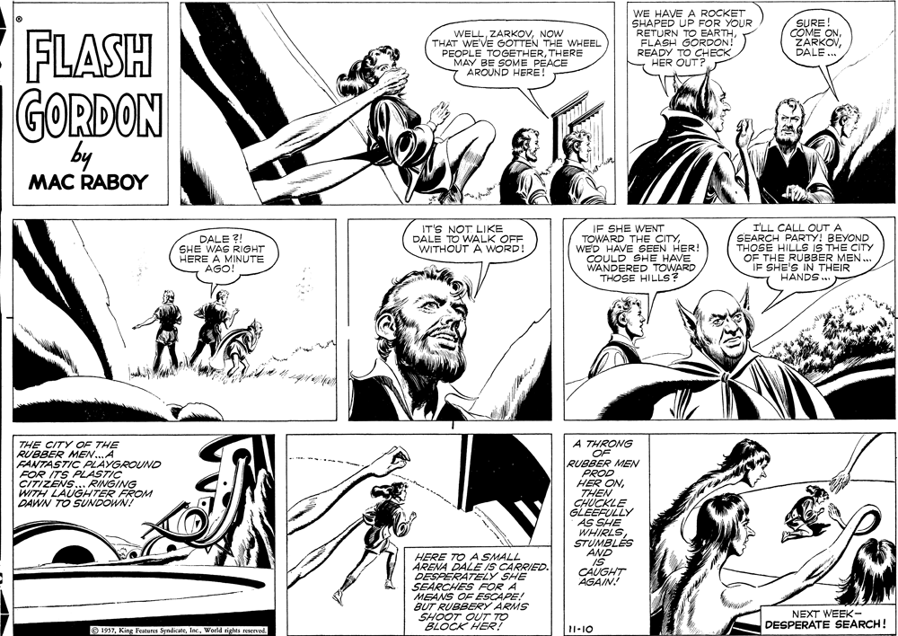 Font OCR: FLASH WELLNOW THAT WE'VE GOTTEN THE WHEEL PEOPLE TOGETHERTHERE MAY BE SOME PEACE AROUND HERE! WE HAVE A ROCKET SHAPED UP FOR YOUR RETURN TO EARTHFLASH GORDON! READY TO CHECK HER OUT? SURE! COME ONDALE .. GORDON by MAC RABOY ? IT'S NOT LIKE DALE TO WALK OFF WITHOUT A WORD! IF SHE WENT TOWARD THE CITYWED HAVE SEEN HER! COULD SHE HAVE WANDERED TOWARD THOSE HILLS? I'LL CALL OUT A DALE ?! SHE WAS RIGHT HERE A MINUTE AGO SEARCH PARTY! BEYOND HILLS IS THÉ CITY OF THE RUBBER MEN. IF SHE'S IN THEIR HANDS .. A THRONG OF RUBBER MEN PROD HER ONTHEN CHUCKLE GLEEFULLY AS SHE WHIRLS STUMBLÉS AND IS CAUGHT AGAIN! THE CITY OF THE RUBBER MENA FANTASTIC PLAYGROUND FOR ITS PLASTIC CITIZENS... RINGING WITH LAUGHTER FROM DAWN TO SUNDOWN! HERE TO A SMALL ARENA DALE IS CARRIED. DESPERATEY SHE SEARCHES FOR A MEANS OF ESCAPE! BUT RUBBERY ARMS SHOOT OUT TO BLOCK HER? NEXT WEEK- DESPERATE SEARCH! O 1957World sights reserved 11-10 FLASH WELLNOW THAT WE'VE GOTTEN THE WHEEL PEOPLE TOGETHERTHERE MAY BE SOME PEACE AROUND HERE! WE HAVE A ROCKET SHAPED UP FOR YOUR RETURN TO EARTHFLASH GORDON! READY TO CHECK HER OUT? SURE! COME ONDALE .. GORDON by MAC RABOY ? IT'S NOT LIKE DALE TO WALK OFF WITHOUT A WORD! IF SHE WENT TOWARD THE CITYWED HAVE SEEN HER! COULD SHE HAVE WANDERED TOWARD THOSE HILLS? I'LL CALL OUT A DALE ?! SHE WAS RIGHT HERE A MINUTE AGO SEARCH PARTY! BEYOND HILLS IS THÉ CITY OF THE RUBBER MEN. IF SHE'S IN THEIR HANDS .. A THRONG OF RUBBER MEN PROD HER ONTHEN CHUCKLE GLEEFULLY AS SHE WHIRLS STUMBLÉS AND IS CAUGHT AGAIN! THE CITY OF THE RUBBER MENA FANTASTIC PLAYGROUND FOR ITS PLASTIC CITIZENS... RINGING WITH LAUGHTER FROM DAWN TO SUNDOWN! HERE TO A SMALL ARENA DALE IS CARRIED. DESPERATEY SHE SEARCHES FOR A MEANS OF ESCAPE! BUT RUBBERY ARMS SHOOT OUT TO BLOCK HER? NEXT WEEK- DESPERATE SEARCH! O 1957King Features SyndicateWorld sights reserved 11-10