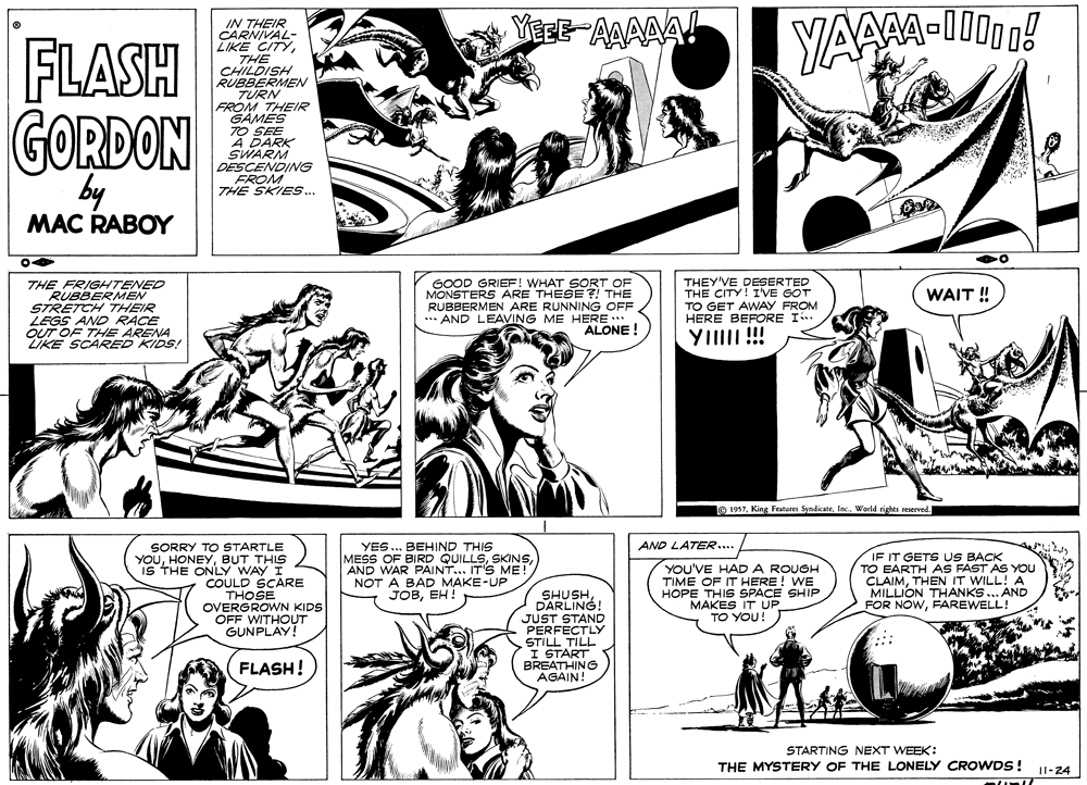 Jaw OCR: YegE-AAAAA! IN THEIR CARNIVAL- LIKE CITYTHE CHILDISH RUBBERMEN TURN FROM THEIR GAMES TO SEE A DARK SWARM DESCENDING FROM THE SKIES... FLASH GORDON by MAC RABOY THE FRIGHTENED RUBBERMEN STRETCH THEIR LEGS AND RACE OUT OF THE ARENA ZIKE SCARED KIDS! GOOD GRIEE! WHAT SORT OF MONSTERS ARE THESE ?! THE RUBBERMEN ARE RUNNING OFF *** AND LEAVING ME HERE ** ALONE ! THEY'VE DESERTED THE CITY! I'VE GOT TO GET AWAY FROM HERE BEFORE I. WAIT ! YIIII !! 1937World rights reserved. YES... BEHIND THIS MESS OF BIRD QUILLSAND WAR PAINT... IT'S ME! NOT A BAD MAKE-UP JOBEH! AND LATER... SORRY TO STARTLE YOUBUT THIS IS THE ONLY WAY I COULD SCARE THOSE OVERGROWN KIDS OFF WITHOUT GUNPLAY! YOU'VE HAD A ROUGH TIME OF IT HERE! WE HOPE THIS SPACE SHIP MAKES IT UP TO YOU! IF IT GETS US BACK TO EARTH AS FAST AS YOU CLAIMTHEN IT WILL! A MILLION THANKS... AND FOR NOWFAREWELL! SHUSHDARLING! JUST STAND PERFECTLY STILL TILL I START BREATHING AGAIN! FLASH! STARTING NEXT WEEK: THE MYSTERY OF THE LONELY CROWDS! Il-24 YegE-AAAAA! IN THEIR CARNIVAL- LIKE CITYTHE CHILDISH RUBBERMEN TURN FROM THEIR GAMES TO SEE A DARK SWARM DESCENDING FROM THE SKIES... FLASH GORDON by MAC RABOY THE FRIGHTENED RUBBERMEN STRETCH THEIR LEGS AND RACE OUT OF THE ARENA ZIKE SCARED KIDS! GOOD GRIEE! WHAT SORT OF MONSTERS ARE THESE ?! THE RUBBERMEN ARE RUNNING OFF *** AND LEAVING ME HERE ** ALONE ! THEY'VE DESERTED THE CITY! I'VE GOT TO GET AWAY FROM HERE BEFORE I. WAIT ! YIIII !! 1937King Features SyndicateWorld rights reserved. YES... BEHIND THIS MESS OF BIRD QUILLSAND WAR PAINT... IT'S ME! NOT A BAD MAKE-UP JOBEH! AND LATER... SORRY TO STARTLE YOUBUT THIS IS THE ONLY WAY I COULD SCARE THOSE OVERGROWN KIDS OFF WITHOUT GUNPLAY! YOU'VE HAD A ROUGH TIME OF IT HERE! WE HOPE THIS SPACE SHIP MAKES IT UP TO YOU! IF IT GETS US BACK TO EARTH AS FAST AS YOU CLAIMTHEN IT WILL! A MILLION THANKS... AND FOR NOWFAREWELL! SHUSHDARLING! JUST STAND PERFECTLY STILL TILL I START BREATHING AGAIN! FLASH! STARTING NEXT WEEK: THE MYSTERY OF THE LONELY CROWDS! Il-24