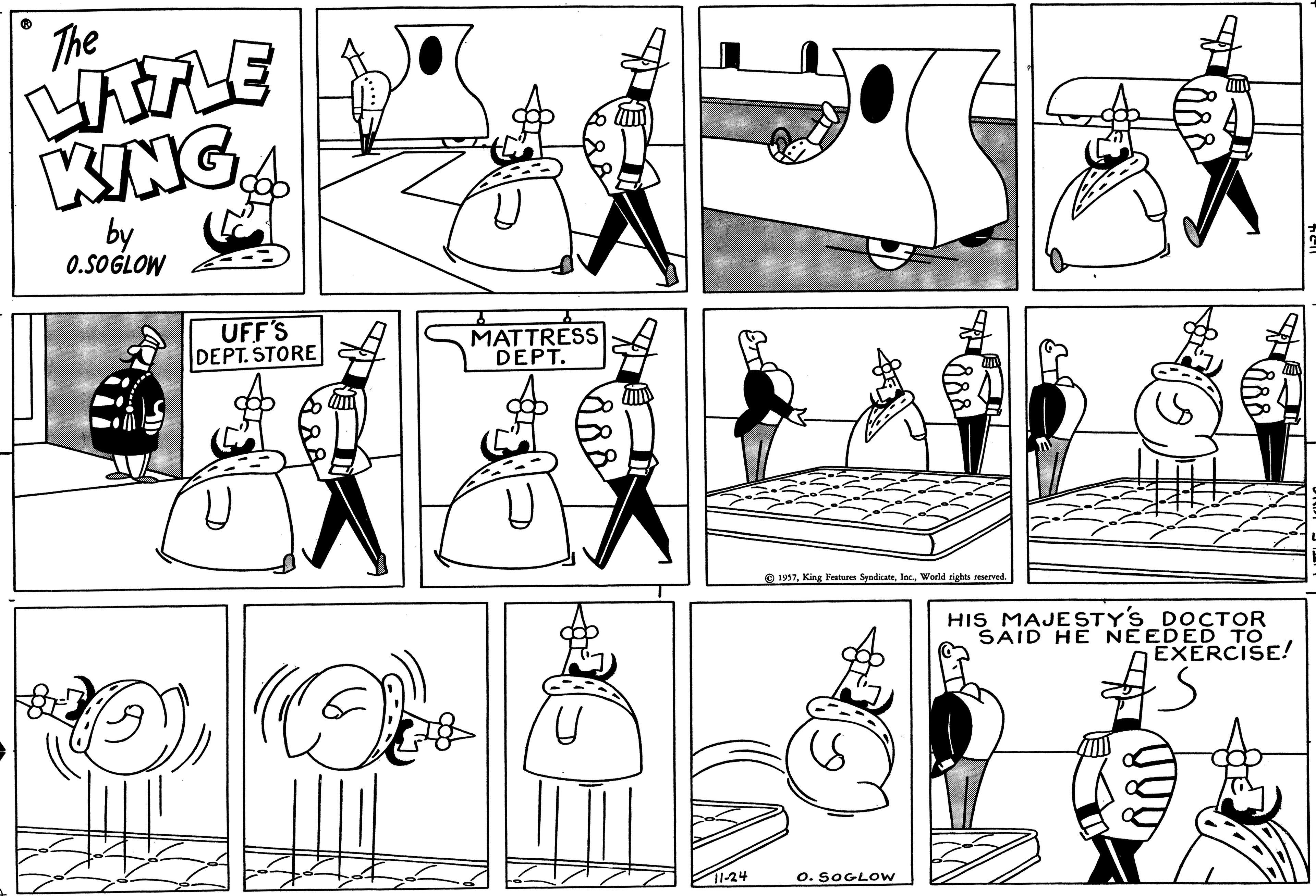 Human OCR: The LITTLE KING by 0.SOGLOW UFF'S DEPT. STORE U A OF MATTRESS DEPT. 11-24 1957World rights reserved. O. SOGLOW HIS MAJESTY'S DOCTOR SAID HE NEEDED TO EXERCISE! The LITTLE KING by 0.SOGLOW UFF'S DEPT . STORE U A OF MATTRESS DEPT . 11-24 1957King Features SyndicateWorld rights reserved . O. SOGLOW HIS MAJESTY'S DOCTOR SAID HE NEEDED TO EXERCISE !