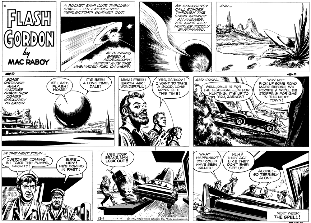 Comic book OCR: A ROCKET SHIP CUTS THROUGH SPACE... ITSEMERGENCY DEFLECTORS BURNED OUT. AN EMERGENCY CALL ECHOES THROUGH THE STARS WITHOUT AN ANSWER. THE LAME DISC HURTLES DIZZILY EARTHWARD. AND... FLASH GORDON by AT BLINDING SPEED A MICROSCOPIC METEOR HITS THE UNGUARDEDD FUEL CHAMBER! MAC RABOY SOME DISTANCE AWAYANOTHÉR SPACE-SHIP COMES SMOOTHLY TO EARTH. IT'S BEEN A LONG TIMEDALE! MMM! FRESH EARTH AIR ! WONDERFUL! YESZARKOV I WANT TO TAKE A GOODLONG DRINK OF IT THIS TIME! AND SOON... WHY NOT PICK UP SOME ROAD MAPS BEFORE WE DECIDE ? WE'LL BE STOPPING FOR GAS IN THE NEXT TOWN! AT LASTFLASH! HOME! WELL. DALE IS FOR THE SEASHORE.IM FOR HUNTING! IT'S UP TO YOUZARKOV! IN THE NEXT TOWN.. CUSTOMER COMING IN! TAKE THE PUMPSSHORTY! SURE.. HEY! HE'S COMING IN FAST! USE YOUR BRAKEMAN ! LOOK OUT! WHAT HAPPENED? YOU COULD HAVE BEEN KILLED! HUH ? THEY ACT LIKE THEY DON'T EVEN SEE US ! ALONE!-- SO TERRIBLY ALONE ! TIRE NEXT WEEK: THE SPELL! 12-1 © 1957World rights reserved A ROCKET SHIP CUTS THROUGH SPACE... ITSEMERGENCY DEFLECTORS BURNED OUT. AN EMERGENCY CALL ECHOES THROUGH THE STARS WITHOUT AN ANSWER. THE LAME DISC HURTLES DIZZILY EARTHWARD. AND... FLASH GORDON by AT BLINDING SPEED A MICROSCOPIC METEOR HITS THE UNGUARDEDD FUEL CHAMBER! MAC RABOY SOME DISTANCE AWAYANOTHÉR SPACE-SHIP COMES SMOOTHLY TO EARTH. IT'S BEEN A LONG TIMEDALE! MMM! FRESH EARTH AIR ! WONDERFUL! YESZARKOV I WANT TO TAKE A GOODLONG DRINK OF IT THIS TIME! AND SOON... WHY NOT PICK UP SOME ROAD MAPS BEFORE WE DECIDE ? WE'LL BE STOPPING FOR GAS IN THE NEXT TOWN! AT LASTFLASH! HOME! WELL. DALE IS FOR THE SEASHORE.IM FOR HUNTING! IT'S UP TO YOUZARKOV! IN THE NEXT TOWN.. CUSTOMER COMING IN! TAKE THE PUMPSSHORTY! SURE.. HEY! HE'S COMING IN FAST! USE YOUR BRAKEMAN ! LOOK OUT! WHAT HAPPENED? YOU COULD HAVE BEEN KILLED! HUH ? THEY ACT LIKE THEY DON'T EVEN SEE US ! ALONE!-- SO TERRIBLY ALONE ! TIRE NEXT WEEK: THE SPELL! 12-1 © 1957King Features SyndicateWorld rights reserved