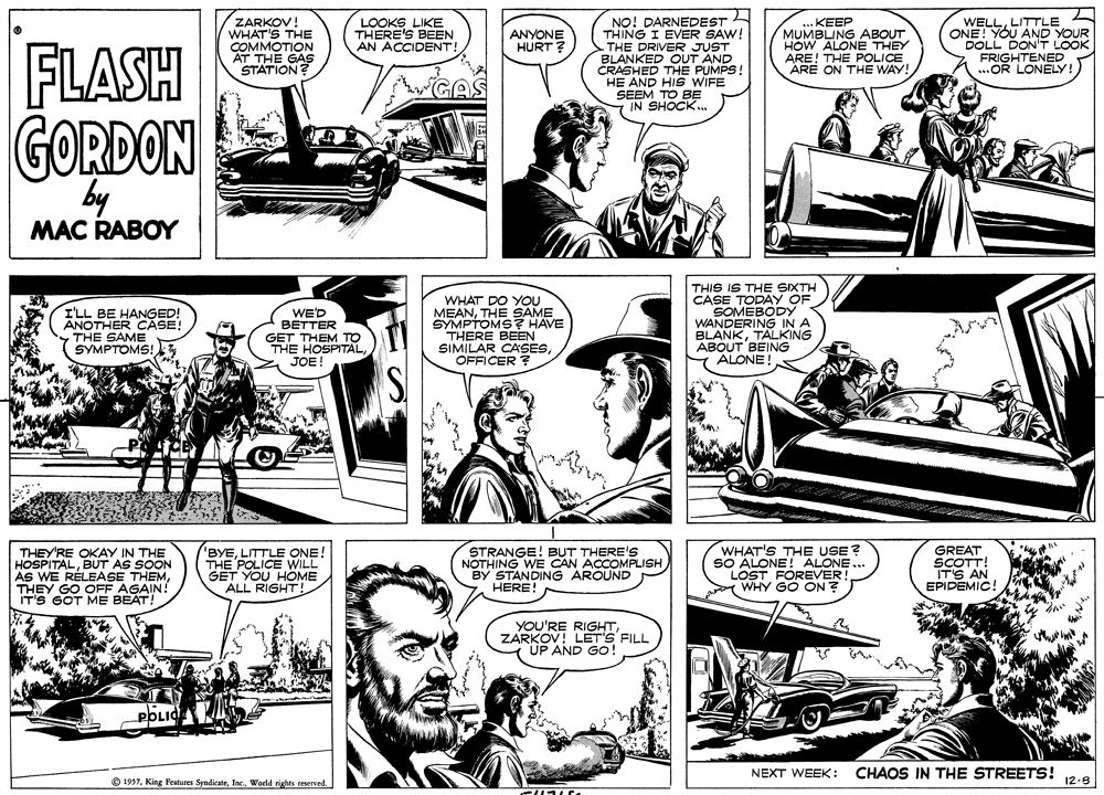 Art OCR: ZARKOV! WHAT'S THE COMMOTION AT THE GAS STATION NO! DARNEDEST THING I EVER SAW! THE DRIVER JUST BLANKED OUT AND CRASHED THE PUMPS! HE AND HIS WIFE SEEM TO BE IN SHOCK. WELLLITTLE ONE! YOU AND YOUR DOLL DON'T LOOK FRIGHTENED ..OR LONELY! LOOKS LIKE THERE'S BEEN AN ACCIDENT! .. KEEP MUMBUNG ABOUT HOW ALONE THEY ARE! THE POLICE ÁRE ON THE WAY! ANYONE HURT? FLASH GORDON by MAC RABOY ILL BE HANGED! ANOTHER CASE! THE SAME SYMPTOMS! WE'D BETTER GET THEM TO THE HOSPITALJOE! WHAT DO YOU MEANTHE SAME SYMPTOMS? HAVE THERE BEEN SIMILAR CASESOFFICER ? THIS IS THE SIXTH CASE TODAY OF SOMEBODY WANDERING IN A BLANKTALKING ABOUT BEING ALONE THEY'RE OKAY IN THE HOSPITALBUT AS SOON AS WE RÉLEASE THEMTHEY GO OFF AGAIN! IT'S GOT ME BEAT! BYELITTLE ONE! THE POLICE WILL GET YOU HOME ALL RIGHT! STRANGE! BUT THERE'S NOTHING WE CAN ACCOMPLISH BY STANDING AROUND HERE! WHAT'S THE USE? SO ALONE! ALONE... LOST FOREVER WHY GO ON? GREAT SCOTT! IT'S AN EPIDEMIC! YOU'RE RIGHTZARKOV! LET'S FILL UP AND GO! POLIC NEXT WEEK: CHAOS IN THE STREETS! 12-8 O 1937World rights remerved ZARKOV! WHAT'S THE COMMOTION AT THE GAS STATION NO! DARNEDEST THING I EVER SAW! THE DRIVER JUST BLANKED OUT AND CRASHED THE PUMPS! HE AND HIS WIFE SEEM TO BE IN SHOCK. WELLLITTLE ONE! YOU AND YOUR DOLL DON'T LOOK FRIGHTENED ..OR LONELY! LOOKS LIKE THERE'S BEEN AN ACCIDENT! .. KEEP MUMBUNG ABOUT HOW ALONE THEY ARE! THE POLICE ÁRE ON THE WAY! ANYONE HURT? FLASH GORDON by MAC RABOY ILL BE HANGED! ANOTHER CASE! THE SAME SYMPTOMS! WE'D BETTER GET THEM TO THE HOSPITALJOE! WHAT DO YOU MEANTHE SAME SYMPTOMS? HAVE THERE BEEN SIMILAR CASESOFFICER ? THIS IS THE SIXTH CASE TODAY OF SOMEBODY WANDERING IN A BLANKTALKING ABOUT BEING ALONE THEY'RE OKAY IN THE HOSPITALBUT AS SOON AS WE RÉLEASE THEMTHEY GO OFF AGAIN! IT'S GOT ME BEAT! BYELITTLE ONE! THE POLICE WILL GET YOU HOME ALL RIGHT! STRANGE! BUT THERE'S NOTHING WE CAN ACCOMPLISH BY STANDING AROUND HERE! WHAT'S THE USE? SO ALONE! ALONE... LOST FOREVER WHY GO ON? GREAT SCOTT! IT'S AN EPIDEMIC! YOU'RE RIGHTZARKOV! LET'S FILL UP AND GO! POLIC NEXT WEEK: CHAOS IN THE STREETS! 12-8 O 1937King Features SyndicateWorld rights remerved
