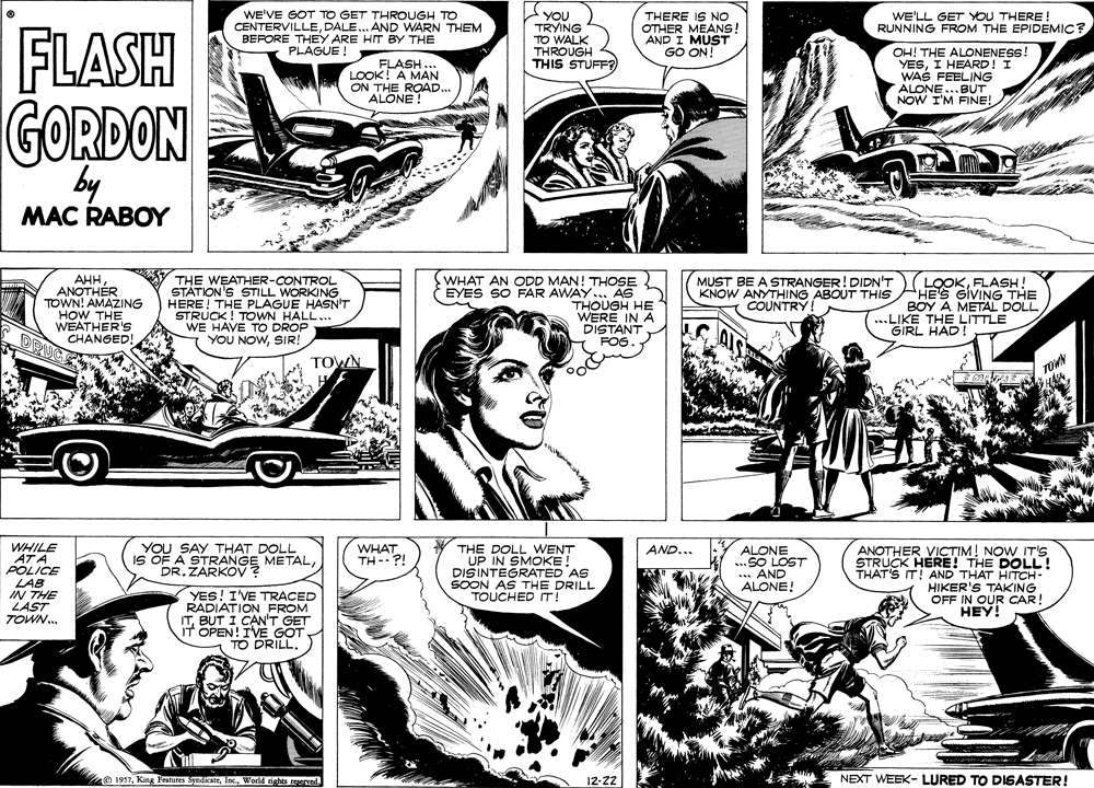 Comic book OCR: FLASH WE'VE GOT TO GET THROUGH TO CENTERVILLEDALE... AND WARN THEM BEFORE THEY ARE HIT BY THE PLAGUE! YOU TRYING TO WALK THROUGH THIS STUFF THERE IS NO OTHER MEANS! AND I MUST GO ON! WE'LL GET YOU THERE ! RUNNING FROM THE EPIDEMIC? OH! THE ALONENESS! YESI HEARD! I WAS FEELING ALONE...BUT NOW I'M FINE! FLASH .. LOOK! A MAN ON THE ROAD... ALONE GORDON by MAC RABOY ??? ANOTHER TOWN! AMAZING HOW THE WEATHER'S CHANGED! ORUG THE WEATHER-CONTROL STÁTION'S STILL WORKING HERE! THE PLAGUE HASN'T STRUCK! TOWN WE HAVE TO DRO.. YOU NOWSIR! WHAT AN ODD MAN! THOSE EYES SO FAR AWAY... AS THOUGH HE WERE IN A DISTANT FOG. LOOKFLASH! HE'S GIVING THE BOY A METAL DOLL ...LIKE THE LITTLE GIRL HAD! MUST BE A STRANGER! DIDN'T KNOW ANYTHING ABOUT THIS COUNTRY! TOWN TOWN WHILE AT A POLICE LAB IN THE LAST TOWN. YOU SAY THAT DOLL IS OF A STRANGE METALDR. ZARKOV? WHAT TH-- ?! THE DOLL VWENT UP IN SMOKE! DISINTEGRATED AS SOON AS THE DRILL TOUCHED IT! ANOTHER VICTIM! NOW IT'S STRUCK HERE! THE DOLL ! THAT'S IT! AND THAT HITCH- HIKER'S TAKING OFF IN OUR CAR! HEY! AND... ALONE ..SO LOST ... AND ALONE! YES! I'VE TRACED RADIATION FROM ITBUT I CAN'T GET IT OPEN! IVE GOT TO DRILL. 1957World rights reserved. 12-22 NEXT WEEK- LURED TO DISASTER! FLASH WE'VE GOT TO GET THROUGH TO CENTERVILLEDALE... AND WARN THEM BEFORE THEY ARE HIT BY THE PLAGUE! YOU TRYING TO WALK THROUGH THIS STUFF THERE IS NO OTHER MEANS! AND I MUST GO ON! WE'LL GET YOU THERE ! RUNNING FROM THE EPIDEMIC? OH! THE ALONENESS! YESI HEARD! I WAS FEELING ALONE...BUT NOW I'M FINE! FLASH .. LOOK! A MAN ON THE ROAD... ALONE GORDON by MAC RABOY ??? ANOTHER TOWN! AMAZING HOW THE WEATHER'S CHANGED! ORUG THE WEATHER-CONTROL STÁTION'S STILL WORKING HERE! THE PLAGUE HASN'T STRUCK! TOWN WE HAVE TO DRO.. YOU NOWSIR! WHAT AN ODD MAN! THOSE EYES SO FAR AWAY... AS THOUGH HE WERE IN A DISTANT FOG. LOOKFLASH! HE'S GIVING THE BOY A METAL DOLL ...LIKE THE LITTLE GIRL HAD! MUST BE A STRANGER! DIDN'T KNOW ANYTHING ABOUT THIS COUNTRY! TOWN TOWN WHILE AT A POLICE LAB IN THE LAST TOWN. YOU SAY THAT DOLL IS OF A STRANGE METALDR. ZARKOV? WHAT TH-- ?! THE DOLL VWENT UP IN SMOKE! DISINTEGRATED AS SOON AS THE DRILL TOUCHED IT! ANOTHER VICTIM! NOW IT'S STRUCK HERE! THE DOLL ! THAT'S IT! AND THAT HITCH- HIKER'S TAKING OFF IN OUR CAR! HEY! AND... ALONE ..SO LOST ... AND ALONE! YES! I'VE TRACED RADIATION FROM ITBUT I CAN'T GET IT OPEN! IVE GOT TO DRILL. 1957King Festures SyndicateWorld rights reserved. 12-22 NEXT WEEK- LURED TO DISASTER!