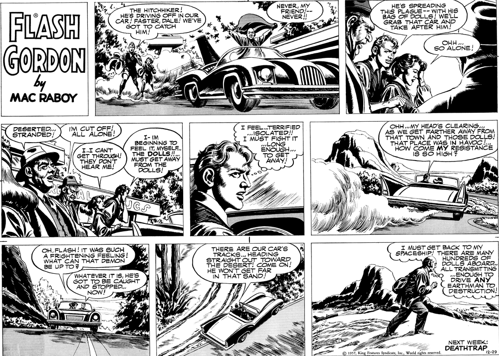 Gesture OCR: FLASH THE HITCHHIKER! HE'S DRIVING OFF IN OUR CAR! FASTERDALE! WE'VE GOT TO CATCH HIM! NEVERMY FRIEND!-- NEVER! HE'S SPREADING THIS PLAGUE-- WITH HIS BAG OF DOLLS! WE'LL GRAB THAT CAR AND TAKE AFTER HIM! OHH. SO ALONE! GORDON by MAC RABOY I FEEL.TERRIFIED ...ISOLATED I MÜST FIGHT IT ..LONG ENOUGH... TO GET AWAY! OHH ..MY HEAD'S CLEARING... AS WE GET FARTHER AWAY FROM THAT TOWN AND THOSE DOLLS! THAT PLACE WAS IN HAVOC . HOW COME MY RESISTANCÉ IS SO HIGH DESERTED.STRANDED I'M CUT OFF! ALL ALONE! I.I CAN'T GET THROUGH! THEY DON'T HEAR ME! I- IM BEGINNING TO FEEL ITMYSELF. THE DOLLS! MUST GET AWAY FROM THE DOLLS! THERE ARE OUR CAR'S TRACKS.. HEADING STRAIGHT OUT TOWARD THE DESERT! COME ON! HE WON'T GET FAR IN THAT SAND. I MUST GET BACK TO MY SPACESHIP! THERE ARE MANY HUNDREDS OF DOLLS ABOARD. ÁLL TRANSMIT TING ENOUGH TO DRIVE ANY EARTHMAN TO DESTRUCTION! OHFLASH! IT WAS SUCH A FRIGHTENING FEELING! WHAT CAN THAT DEMON BE UP TO? WHATEVER IT ISHE'S GOT TO BE CAUGHT AND STOPPED. NOW NEXT WEEK: DEATHTRAP. O 1997Woeld rights reserved. 12-29 FLASH THE HITCHHIKER! HE'S DRIVING OFF IN OUR CAR! FASTERDALE! WE'VE GOT TO CATCH HIM! NEVERMY FRIEND!-- NEVER! HE'S SPREADING THIS PLAGUE-- WITH HIS BAG OF DOLLS! WE'LL GRAB THAT CAR AND TAKE AFTER HIM! OHH. SO ALONE! GORDON by MAC RABOY I FEEL.TERRIFIED ...ISOLATED I MÜST FIGHT IT ..LONG ENOUGH... TO GET AWAY! OHH ..MY HEAD'S CLEARING... AS WE GET FARTHER AWAY FROM THAT TOWN AND THOSE DOLLS! THAT PLACE WAS IN HAVOC . HOW COME MY RESISTANCÉ IS SO HIGH DESERTED.STRANDED I'M CUT OFF! ALL ALONE! I.I CAN'T GET THROUGH! THEY DON'T HEAR ME! I- IM BEGINNING TO FEEL ITMYSELF. THE DOLLS! MUST GET AWAY FROM THE DOLLS! THERE ARE OUR CAR'S TRACKS.. HEADING STRAIGHT OUT TOWARD THE DESERT! COME ON! HE WON'T GET FAR IN THAT SAND. I MUST GET BACK TO MY SPACESHIP! THERE ARE MANY HUNDREDS OF DOLLS ABOARD. ÁLL TRANSMIT TING ENOUGH TO DRIVE ANY EARTHMAN TO DESTRUCTION! OHFLASH! IT WAS SUCH A FRIGHTENING FEELING! WHAT CAN THAT DEMON BE UP TO? WHATEVER IT ISHE'S GOT TO BE CAUGHT AND STOPPED. NOW NEXT WEEK: DEATHTRAP. O 1997King Features SyndicateWoeld rights reserved. 12-29