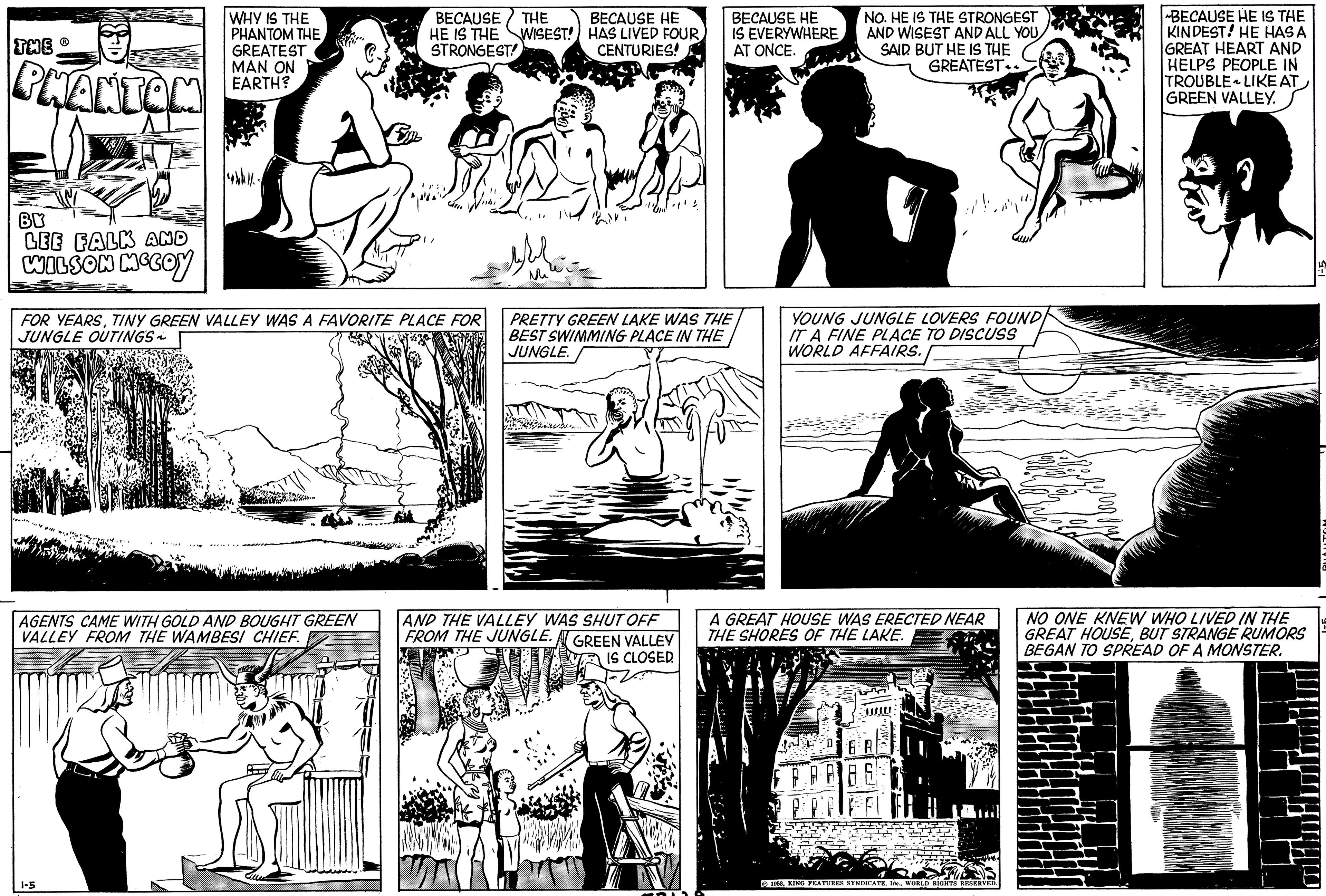 Sharing OCR: THE PHANTOM BY LEE FALK AND WILSON MCCOY WHY IS THE PHANTOM THE GREATEST MAN ON EARTH? 1-5 FOR YEARSTINY GREEN VALLEY WAS A FAVORITE PLACE FOR JUNGLE OUTINGS AGENTS CAME WITH GOLD AND BOUGHT GREEN VALLEY FROM THE WAMBESI CHIEF. Str. Can BECAUSE THE HE IS THE WISEST! STRONGEST Cille BECAUSE HE HAS LIVED FOURCENTURIES! BECAUSE HE IS EVERYWHERE AT ONCE. PRETTY GREEN LAKE WAS THE BEST SWIMMING PLACE IN THE JUNGLE. AND THE VALLEY WAS SHUT OFF FROM THE JUNGLE. GREEN VALLEY IS CLOSED. NO. HE IS THE STRONGEST AND WISEST AND ALL YOU SAID BUT HE IS THE GREATEST 1. YOUNG JUNGLE LOVERS FOUND IT A FINE PLACE TO DISCUSS WORLD AFFAIRS. A GREAT HOUSE WAS ERECTED NEAR THE SHORES OF THE LAKE. AABE 1958WORLD RIGHTS RESERVED. BECAUSE HE IS THE KINDEST! HE HAS A GREAT HEART AND HELPS PEOPLE IN TROUBLE LIKE AT GREEN VALLEY. NO ONE KNEW WHO LIVED IN THE GREAT HOUSEBUT STRANGE RUMORS BEGAN TO SPREAD OF A MONSTER. THE PHANTOM BY LEE FALK AND WILSON MCCOY WHY IS THE PHANTOM THE GREATEST MAN ON EARTH ? 1-5 FOR YEARSTINY GREEN VALLEY WAS A FAVORITE PLACE FOR JUNGLE OUTINGS AGENTS CAME WITH GOLD AND BOUGHT GREEN VALLEY FROM THE WAMBESI CHIEF . Str . Can BECAUSE THE HE IS THE WISEST ! STRONGEST Cille BECAUSE HE HAS LIVED FOURCENTURIES ! BECAUSE HE IS EVERYWHERE AT ONCE . PRETTY GREEN LAKE WAS THE BEST SWIMMING PLACE IN THE JUNGLE . AND THE VALLEY WAS SHUT OFF FROM THE JUNGLE . GREEN VALLEY IS CLOSED . NO . HE IS THE STRONGEST AND WISEST AND ALL YOU SAID BUT HE IS THE GREATEST 1 . YOUNG JUNGLE LOVERS FOUND IT A FINE PLACE TO DISCUSS WORLD AFFAIRS . A GREAT HOUSE WAS ERECTED NEAR THE SHORES OF THE LAKE . AABE 1958KING FEATURES SYNDICATEWORLD RIGHTS RESERVED . BECAUSE HE IS THE KINDEST ! HE HAS A GREAT HEART AND HELPS PEOPLE IN TROUBLE LIKE AT GREEN VALLEY . NO ONE KNEW WHO LIVED IN THE GREAT HOUSEBUT STRANGE RUMORS BEGAN TO SPREAD OF A MONSTER .