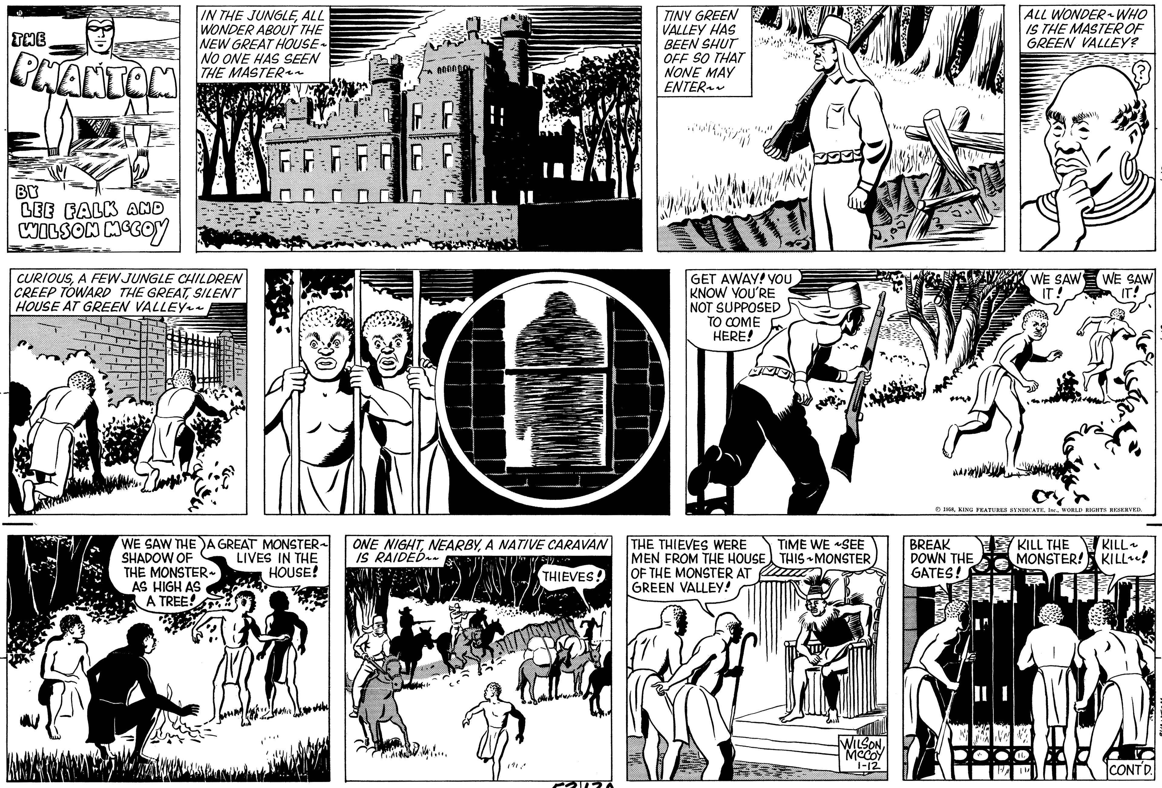 Parallel OCR: R THE PHANTOM BY LEE FALK AND WILSON MCCOY IN THE JUNGLEALL WONDER ABOUT THE NEW GREAT HOUSE~ NO ONE HAS SEEN THE MASTER~~ CURIOUSA FEW JUNGLE CHILDREN CREEP TOWARD THE GREATSILENT HOUSE AT GREEN VALLEY~~ FF FRO WE SAW THE A GREAT MONSTER SHADOW OF LIVES IN THE HOUSE! THE MONSTER AS HIGH AS A TREE! 0000 ONE NIGHTA NATIVE CARAVAN IS RAIDED THIEVES! D.VAN..... COPA TINY GREEN VALLEY HAS BEEN SHUT OFF SO THAT NONE MAY ENTER~~ Heellis GET AWAY! YOU KNOW YOU'RE NOT SUPPOSED TO COME HERE! THE THIEVES WERE MEN FROM THE HOUSE OF THE MONSTER AT GREEN VALLEY! TIME WE SEE THIS MONSTER WILSONMCCOY 1-12 M AAD ALL WONDER ~ WHO IS THE MASTER OF GREEN VALLEY? BREAK DOWN THE GATES! WE SAW IT! 1958WORLD RIGHTS RESERVED. WE SAW IT! KILL THE MONSTER! KILL~ KILL! CONTD. R THE PHANTOM BY LEE FALK AND WILSON MCCOY IN THE JUNGLEALL WONDER ABOUT THE NEW GREAT HOUSE ~ NO ONE HAS SEEN THE MASTER ~~ CURIOUSA FEW JUNGLE CHILDREN CREEP TOWARD THE GREATSILENT HOUSE AT GREEN VALLEY ~~ FF FRO WE SAW THE A GREAT MONSTER SHADOW OF LIVES IN THE HOUSE ! THE MONSTER AS HIGH AS A TREE ! 0000 ONE NIGHTA NATIVE CARAVAN IS RAIDED THIEVES ! D.VAN ..... COPA TINY GREEN VALLEY HAS BEEN SHUT OFF SO THAT NONE MAY ENTER ~~ Heellis GET AWAY ! YOU KNOW YOU'RE NOT SUPPOSED TO COME HERE ! THE THIEVES WERE MEN FROM THE HOUSE OF THE MONSTER AT GREEN VALLEY ! TIME WE SEE THIS MONSTER WILSONMCCOY 1-12 M AAD ALL WONDER ~ WHO IS THE MASTER OF GREEN VALLEY ? BREAK DOWN THE GATES ! WE SAW IT ! 1958KING FEATURES SYNDICATE . Inc.WORLD RIGHTS RESERVED . WE SAW IT ! KILL THE MONSTER ! KILL ~ KILL ! CONTD .