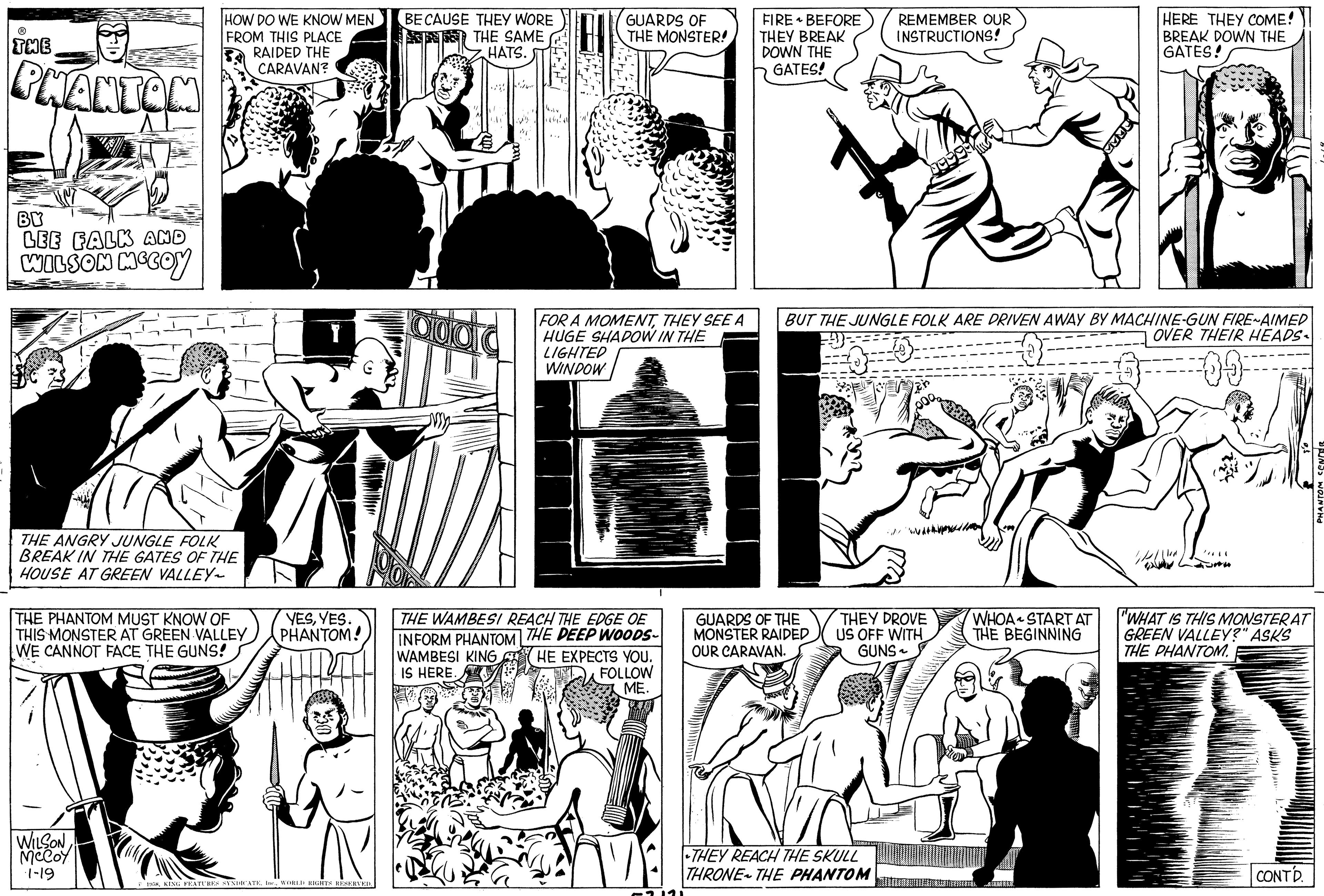 Gesture OCR: ? THE PHANTOM BY LEE FALK AND WILSON MCCOY HOW DO WE KNOW MEN FROM THIS PLACE RAIDED THE CARAVAN? THE ANGRY JUNGLE FOLK BREAK IN THE GATES OF THE HOUSE AT GREEN VALLEY~ THE PHANTOM MUST KNOW OF THIS MONSTER AT GREEN VALLEY WE CANNOT FACE THE GUNS! WILSON McCoy 1-19 YESYES. PHANTOM! 13. 1958WORLD RIGHTS RESERVED. BECAUSE THEY WORE THE SAME HATS. aldara GUARDS OF THE MONSTER! FOR A MOMENTTHEY SEE A HUGE SHADOW IN THE LIGHTED WINDOW THE WAMBESI REACH THE EDGE OE INFORM PHANTOM THE DEEP WOODS- WAMBESI KING IS HERE. HE EXPECTS YOU. FOLLOW ME. FIRE BEFORE THEY BREAK DOWN THE GATES! GUARDS OF THE MONSTER RAIDED OUR CARAVAN. REMEMBER OUR INSTRUCTIONS! 1999-20 BUT THE JUNGLE FOLK ARE DRIVEN AWAY BY MACHINE-GUN FIRE-AIMED OVER THEIR HEADS --09- FORS THEY REACH THE SKULL THRONE THE PHANTOM THEY DROVE US OFF WITH GUNS~ WHOA START AT THE BEGINNING HERE THEY COME! BREAK DOWN THE GATES! ALMERE Illed //*** "WHAT IS THIS MONSTERAT GREEN VALLEY?" ASKS THE PHANTOM. CONTD. PHANTOM CENCER ? THE PHANTOM BY LEE FALK AND WILSON MCCOY HOW DO WE KNOW MEN FROM THIS PLACE RAIDED THE CARAVAN ? THE ANGRY JUNGLE FOLK BREAK IN THE GATES OF THE HOUSE AT GREEN VALLEY ~ THE PHANTOM MUST KNOW OF THIS MONSTER AT GREEN VALLEY WE CANNOT FACE THE GUNS ! WILSON McCoy 1-19 YESYES . PHANTOM ! 13 . 1958KING FEATURES SYNDICATEWORLD RIGHTS RESERVED . BECAUSE THEY WORE THE SAME HATS . aldara GUARDS OF THE MONSTER ! FOR A MOMENTTHEY SEE A HUGE SHADOW IN THE LIGHTED WINDOW THE WAMBESI REACH THE EDGE OE INFORM PHANTOM THE DEEP WOODS WAMBESI KING IS HERE . HE EXPECTS YOU . FOLLOW ME . FIRE BEFORE THEY BREAK DOWN THE GATES ! GUARDS OF THE MONSTER RAIDED OUR CARAVAN . REMEMBER OUR INSTRUCTIONS ! 1999-20 BUT THE JUNGLE FOLK ARE DRIVEN AWAY BY MACHINE - GUN FIRE - AIMED OVER THEIR HEADS --09 FORS THEY REACH THE SKULL THRONE THE PHANTOM THEY DROVE US OFF WITH GUNS ~ WHOA START AT THE BEGINNING HERE THEY COME ! BREAK DOWN THE GATES ! ALMERE Illed // *** " WHAT IS THIS MONSTERAT GREEN VALLEY ? " ASKS THE PHANTOM . CONTD . PHANTOM CENCER