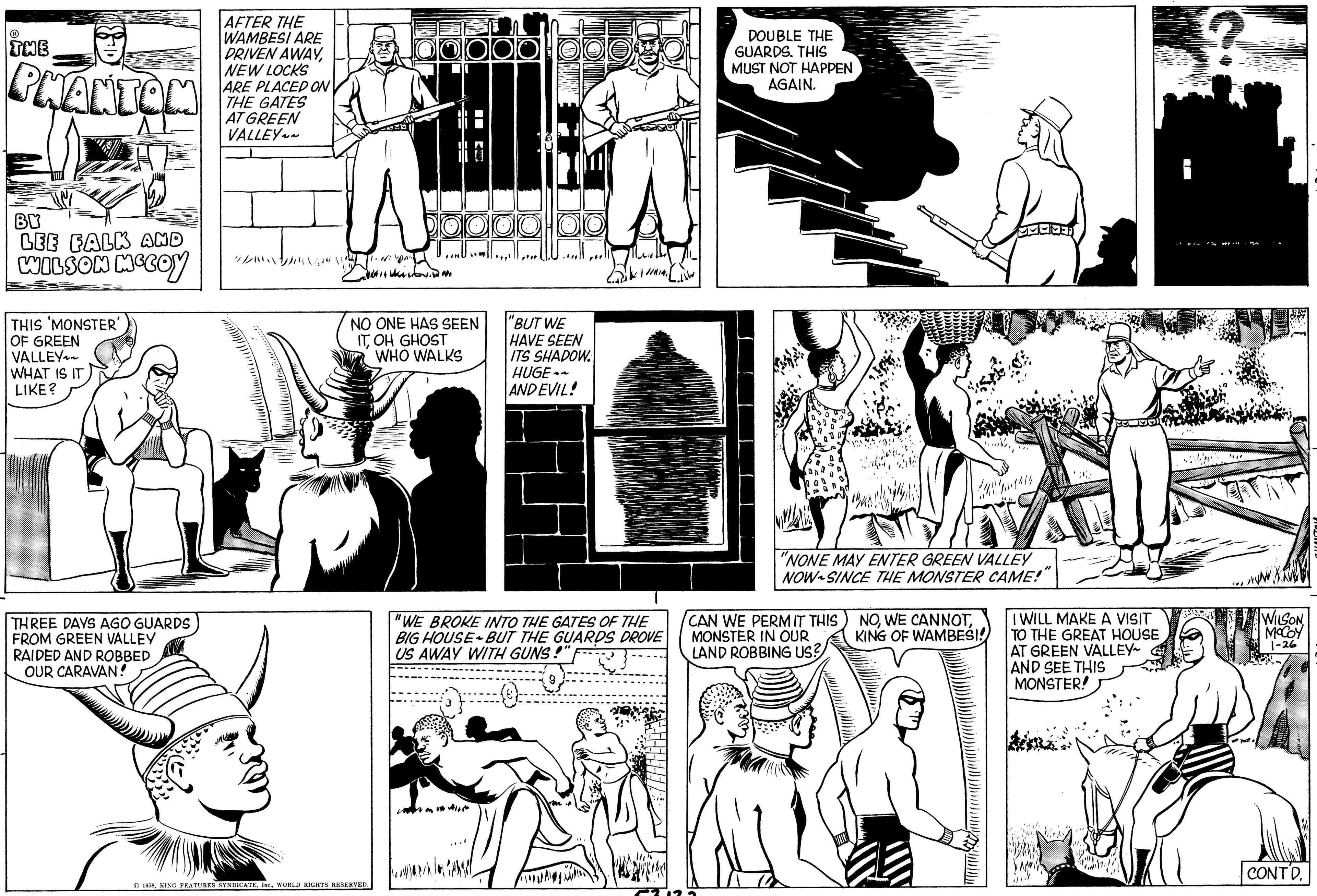 People OCR: THE PHANTOM BY LEE FALK AND WILSON MCCOY THIS MONSTER' OF GREEN VALLEY WHAT IS IT LIKE? THREE DAYS AGO GUARDS FROM GREEN VALLEY RAIDED AND ROBBED OUR CARAVAN! AFTER THE WAMBESI ARE DRIVEN AWAYNEW LOCKS ARE PLACED ON THE GATES AT GREEN VALLEY~~ //a NO ONE HAS SEEN ITOH GHOST WHO WALKS 1958WORLD RIGHTS RESERVED. JOUE TOU "BUT WE HAVE SEEN ITS SHADOW. HUGE~~ AND EVIL! "WE BROKE INTO THE GATES OF THE BIG HOUSE BUT THE GUARDS DROVE US AWAY WITH GUNS!" DOUBLE THE GUARDS. THIS MUST NOT HAPPEN AGAIN. CA "NONE MAY ENTER GREEN VALLEY NOW SINCE THE MONSTER CAME!" CAN WE PERM IT THIS MONSTER IN OUR LAND ROBBING US? NOKING OF WAMBESI! 161 I WILL MAKE A VISIT TO THE GREAT HOUSE AT GREEN VALLEY~ AND SEE THIS MONSTER! WILSON MCCOY 1-26 CONTD. THE PHANTOM BY LEE FALK AND WILSON MCCOY THIS MONSTER ' OF GREEN VALLEY WHAT IS IT LIKE ? THREE DAYS AGO GUARDS FROM GREEN VALLEY RAIDED AND ROBBED OUR CARAVAN ! AFTER THE WAMBESI ARE DRIVEN AWAYNEW LOCKS ARE PLACED ON THE GATES AT GREEN VALLEY ~~ / / a NO ONE HAS SEEN ITOH GHOST WHO WALKS 1958KING FEATURES SYNDICATEWORLD RIGHTS RESERVED . JOUE TOU " BUT WE HAVE SEEN ITS SHADOW . HUGE ~~ AND EVIL ! " WE BROKE INTO THE GATES OF THE BIG HOUSE BUT THE GUARDS DROVE US AWAY WITH GUNS ! " DOUBLE THE GUARDS . THIS MUST NOT HAPPEN AGAIN . CA " NONE MAY ENTER GREEN VALLEY NOW SINCE THE MONSTER CAME ! " CAN WE PERM IT THIS MONSTER IN OUR LAND ROBBING US ? NOWE CANNOTKING OF WAMBESI ! 161 I WILL MAKE A VISIT TO THE GREAT HOUSE AT GREEN VALLEY ~ AND SEE THIS MONSTER ! WILSON MCCOY 1-26 CONTD .