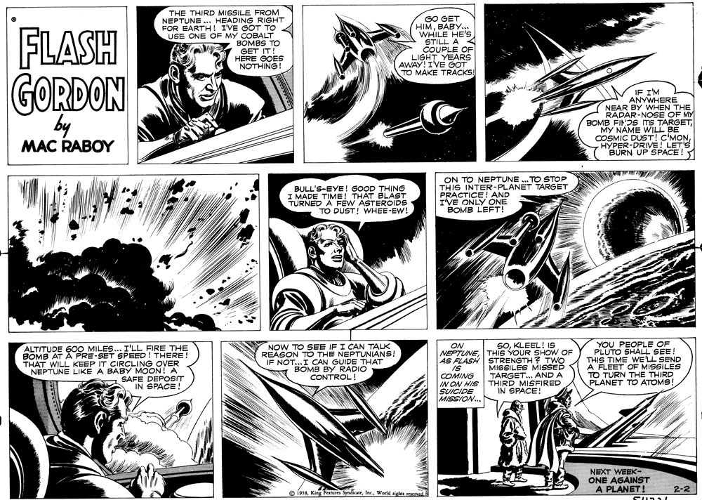 Comic book OCR: FLASH THE THIRD MISSILE FROM NEPTUNE .. HEADING RIGHT FOR EARTH! IVE GOT TO USE ONE OF MY COBALT BOMBS TO GET IT! HERE GOES NOTHING! GO GET HIMBABY.. WHILE HE'Ss STILL A COUPLE OF LIGHT YEARS AWAY!IVE GOT TO MAKE TRACKS GORDON by IF I'M ANYWHERE NEAR BY WHEN THE RADAR-NOSE OF MY BOMB FINDS ITS TARGETMY NAME WILL BE COSMIC DUST! C'MONHYPER-DRIVE! LET'S BURN UP SPACE ! MAC RABOY BULL'S-EYE! GOOD THING I MADE TIME! THAT BLAST TURNED A FEW ASTEROIDS TO DUST! WHEE-EW! ON TO NEPTUNE .. TO STOP THIS INTER-PLANET TARGET PRACTICE! AND I'VE ONLY ONE BOMB LEFT! SOKLEEL! IS ALTITUDE 60O MILES... I'LL FIRE THE BOMB AT A PRE-SET SPEED! THERE! THAT WILL KEEP IT CIRCLING OVER NEPTUNE LIKE A BABY MOON! A SAFE DEPOSIT IN SPACE! NOW TO SEE IF I CAN TALK REASON TO THE NEPTUNIANS! IF NOT...I CAN GUIDE THAT BOMB BY RADIO CONTROL! ON NEPTUNETHIS YOUR SHOW OF AS FLASH STRENGTH? TWO IS COMING IN ON HIS SUICIDE MISSION.. MISSILES MISSED TARGET.. AND A THIRD MISFIRED IN SPACE! YOU PEOPLE OF PLUTO SHALL SEE! THIS TIME WE'LL SEND A FLEET OF MISSILES TO TURN THE THIRD PLANET TO ATOMS! NEXT WEEK- ONE AGAINST PLANET! 2-2 O 19s8Weld rights reserved E FLASH THE THIRD MISSILE FROM NEPTUNE .. HEADING RIGHT FOR EARTH! IVE GOT TO USE ONE OF MY COBALT BOMBS TO GET IT! HERE GOES NOTHING! GO GET HIMBABY.. WHILE HE'Ss STILL A COUPLE OF LIGHT YEARS AWAY!IVE GOT TO MAKE TRACKS GORDON by IF I'M ANYWHERE NEAR BY WHEN THE RADAR-NOSE OF MY BOMB FINDS ITS TARGETMY NAME WILL BE COSMIC DUST! C'MONHYPER-DRIVE! LET'S BURN UP SPACE ! MAC RABOY BULL'S-EYE! GOOD THING I MADE TIME! THAT BLAST TURNED A FEW ASTEROIDS TO DUST! WHEE-EW! ON TO NEPTUNE .. TO STOP THIS INTER-PLANET TARGET PRACTICE! AND I'VE ONLY ONE BOMB LEFT! SOKLEEL! IS ALTITUDE 60O MILES... I'LL FIRE THE BOMB AT A PRE-SET SPEED! THERE! THAT WILL KEEP IT CIRCLING OVER NEPTUNE LIKE A BABY MOON! A SAFE DEPOSIT IN SPACE! NOW TO SEE IF I CAN TALK REASON TO THE NEPTUNIANS! IF NOT...I CAN GUIDE THAT BOMB BY RADIO CONTROL! ON NEPTUNETHIS YOUR SHOW OF AS FLASH STRENGTH? TWO IS COMING IN ON HIS SUICIDE MISSION.. MISSILES MISSED TARGET.. AND A THIRD MISFIRED IN SPACE! YOU PEOPLE OF PLUTO SHALL SEE! THIS TIME WE'LL SEND A FLEET OF MISSILES TO TURN THE THIRD PLANET TO ATOMS! NEXT WEEK- ONE AGAINST PLANET! 2-2 O 19s8King Teatures SyndicateWeld rights reserved E