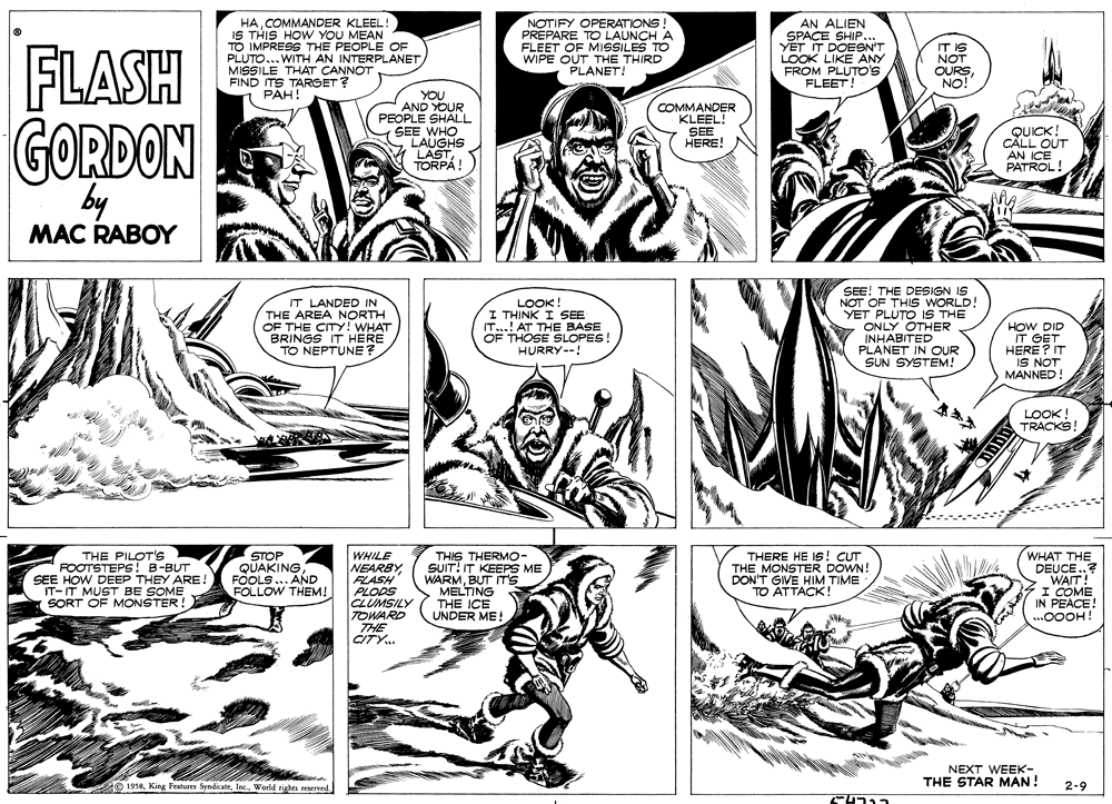 Cartoon OCR: HACOMMANDER KLEEL! IS THIS HOW YOU MEAN TO IMPRESS THE PEOPLE OF PLUTO... WITH AN INTERPLANETMISSILE THAT CANNOT FIND ITS TARGET ? PAH! NOTIFY OPERATIONS PREPARE TO LAUNCH A FLEET OF MISSILES TO WIPE OUT THE THIRD PLANET! AN ALIEN SPACE SHIP... YET IT DOESN'T LOOK LIKE ANY FROM PLUTO'S FLEET! FLASH GORDON IT IS NOT OURSNO! YOU AND YOUR PEOPLE SHALL SEE WHO . LAUGHS LASTTORPÁ! COMMANDER KLEEL! SEE HERE! AN ICE PATROL! by MAC RABOY LOOK! I THINK I SEE IT..! AT THE BASE OF THOSE SLOPES! HURRY--! SEE! THE DESIGN IS NOT OF THIS WORLD! YET PLUTO IS THE ONLY OTHER INHABITED PLANET IN OUR SUN SYSTEM! IT LANDED IN THE AREA NORTH OF THE CITY! WHAT BRINGS IT HERE TO NEPTUNE? HOW DID IT GET HERE ? IT IS NOT MANNED LOOK! TRACKS! THE PILOT'S FOOTSTEPS! B-BUT SEE HOW DEEP THEY ARE ! IT- IT MUST BE SOME SORT OF MONSTER! STOP QUAKING FOOLS... AND FOLLOW THEM! WHILE NEARBY FLASH PLODS CLUMSILY TOWARD THE CITY.. THIS THERMO- SUIT! IT KEEPS ME WARMBUT IT'S MELTING THE ICE UNDER ME! THERE HE IS! CUT THE MONSTER DOWN! DON'T GIVE HIM TIME TO ATTACK! WHAT THE DEUCE..? I COME IN PEACE! .0OOH! NEXT WEEK- THE STAR MAN ! e 1918Woeld rights reserved 2-9 HACOMMANDER KLEEL! IS THIS HOW YOU MEAN TO IMPRESS THE PEOPLE OF PLUTO... WITH AN INTERPLANETMISSILE THAT CANNOT FIND ITS TARGET ? PAH! NOTIFY OPERATIONS PREPARE TO LAUNCH A FLEET OF MISSILES TO WIPE OUT THE THIRD PLANET! AN ALIEN SPACE SHIP... YET IT DOESN'T LOOK LIKE ANY FROM PLUTO'S FLEET! FLASH GORDON IT IS NOT OURSNO! YOU AND YOUR PEOPLE SHALL SEE WHO . LAUGHS LASTTORPÁ! COMMANDER KLEEL! SEE HERE! AN ICE PATROL! by MAC RABOY LOOK! I THINK I SEE IT..! AT THE BASE OF THOSE SLOPES! HURRY--! SEE! THE DESIGN IS NOT OF THIS WORLD! YET PLUTO IS THE ONLY OTHER INHABITED PLANET IN OUR SUN SYSTEM! IT LANDED IN THE AREA NORTH OF THE CITY! WHAT BRINGS IT HERE TO NEPTUNE? HOW DID IT GET HERE ? IT IS NOT MANNED LOOK! TRACKS! THE PILOT'S FOOTSTEPS! B-BUT SEE HOW DEEP THEY ARE ! IT- IT MUST BE SOME SORT OF MONSTER! STOP QUAKING FOOLS... AND FOLLOW THEM! WHILE NEARBY FLASH PLODS CLUMSILY TOWARD THE CITY.. THIS THERMO- SUIT! IT KEEPS ME WARMBUT IT'S MELTING THE ICE UNDER ME! THERE HE IS! CUT THE MONSTER DOWN! DON'T GIVE HIM TIME TO ATTACK! WHAT THE DEUCE..? I COME IN PEACE! .0OOH! NEXT WEEK- THE STAR MAN ! e 1918King Features SyndicateWoeld rights reserved 2-9