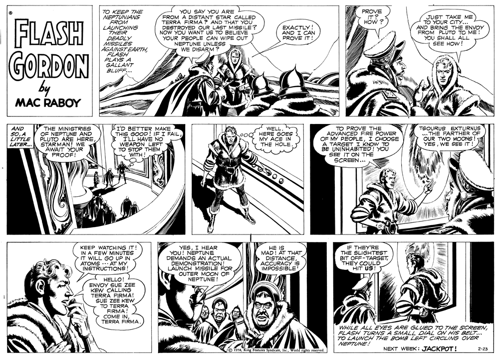 Publication OCR: PROVE IT? HOW ? TO KEEP THE NEPTUNIANS FROM LAUNCHING THEIR DEADLY MISSILES AGAINST EARTHFLASH PLAYS A GALLANT BLUFF... YOU SAY YOU ARE FROM A DISTANT STAR CALLED TERRA FIRMA ? AND THAT YOU DESTROYED OUR LAST MISSILE? NOW YOU WANT US TO BELIEVE YOUR PEOPLE CAN WIPE OUT NEPTUNE UNLESS WE DISARM JUST TAKE ME TO YOUR CITY... AND BRING THE ENVOY FROM PLUTO TO ME YOU SHALL ALL SEE HOW! FLASH GORDON EXACTLY! AND I CAN PROVE IT! by MAC RABOY AND SOA LITTLE LATER. THE MINISTRIES OF NEPTUNE AND PLUTO ARE HERE STARMAN! WE AWAIT YOUR PROOF! KI'D BETTER MAKE THIS GOOD! IFI FAILILL HAVE NO WEAPON LEFT TO STOP THEM y WITH WELLHERE GOES MY ACE IN THE HOLE. TO PROVE THE ADVANCED FIRE POWER OF MY PEOPLEI CHOOSE A TARGET I KNOW TD BE UNINHABITED! YOU SEE IT ON THE SCREEN... TSOURUS EXTURNUS ... THE FARTHER OF OUR TWO MOoONS ! YESWE SEE IT! KEEP WATCHING IT! IN A FEW MINUTES IT WILL GO UP IN ATOMS --- AT MY INSTRUCTIONS YESI HEAR YOU! NEPTUNE DEMANDS AN ACTUAL DEMONSTRATION! LAUNCH MISSILE FOR OUTER MOON OF NEPTUNE HE IS MAD! AT THAT DISTANCEACCURACY is IMPOSSIBLE IF THEY'RE THE SLIGHTEST BIT OFF-TARGETTHEY COULD HIT US! HELLO ENVOY SUE ZEE KEW CALLING TERRA FIRMA! SUE ZEE KEW TO TERRA FIRMA! COME INTERRA FIRMA WHILE ALL EYES ARE GLUED TO THE SCREENFLASH TURNS A SMALL DIAL ON HIS BELT... TO LAUNCH THE BOMB LEFT CIRCLING OVER NEPTUNE! 1958Ki Features SyndicateWorld rights reserved. NEXT WEEK: JACKPOT! 2-23 PROVE IT? HOW ? TO KEEP THE NEPTUNIANS FROM LAUNCHING THEIR DEADLY MISSILES AGAINST EARTHFLASH PLAYS A GALLANT BLUFF... YOU SAY YOU ARE FROM A DISTANT STAR CALLED TERRA FIRMA ? AND THAT YOU DESTROYED OUR LAST MISSILE? NOW YOU WANT US TO BELIEVE YOUR PEOPLE CAN WIPE OUT NEPTUNE UNLESS WE DISARM JUST TAKE ME TO YOUR CITY... AND BRING THE ENVOY FROM PLUTO TO ME YOU SHALL ALL SEE HOW! FLASH GORDON EXACTLY! AND I CAN PROVE IT! by MAC RABOY AND SOA LITTLE LATER. THE MINISTRIES OF NEPTUNE AND PLUTO ARE HERE STARMAN! WE AWAIT YOUR PROOF! KI'D BETTER MAKE THIS GOOD! IFI FAILILL HAVE NO WEAPON LEFT TO STOP THEM y WITH WELLHERE GOES MY ACE IN THE HOLE. TO PROVE THE ADVANCED FIRE POWER OF MY PEOPLEI CHOOSE A TARGET I KNOW TD BE UNINHABITED! YOU SEE IT ON THE SCREEN... TSOURUS EXTURNUS ... THE FARTHER OF OUR TWO MOoONS ! YESWE SEE IT! KEEP WATCHING IT! IN A FEW MINUTES IT WILL GO UP IN ATOMS --- AT MY INSTRUCTIONS YESI HEAR YOU! NEPTUNE DEMANDS AN ACTUAL DEMONSTRATION! LAUNCH MISSILE FOR OUTER MOON OF NEPTUNE HE IS MAD! AT THAT DISTANCEACCURACY is IMPOSSIBLE IF THEY'RE THE SLIGHTEST BIT OFF-TARGETTHEY COULD HIT US! HELLO ENVOY SUE ZEE KEW CALLING TERRA FIRMA! SUE ZEE KEW TO TERRA FIRMA! COME INTERRA FIRMA WHILE ALL EYES ARE GLUED TO THE SCREENFLASH TURNS A SMALL DIAL ON HIS BELT... TO LAUNCH THE BOMB LEFT CIRCLING OVER NEPTUNE! 1958Ki Features SyndicateWorld rights reserved. NEXT WEEK: JACKPOT! 2-23