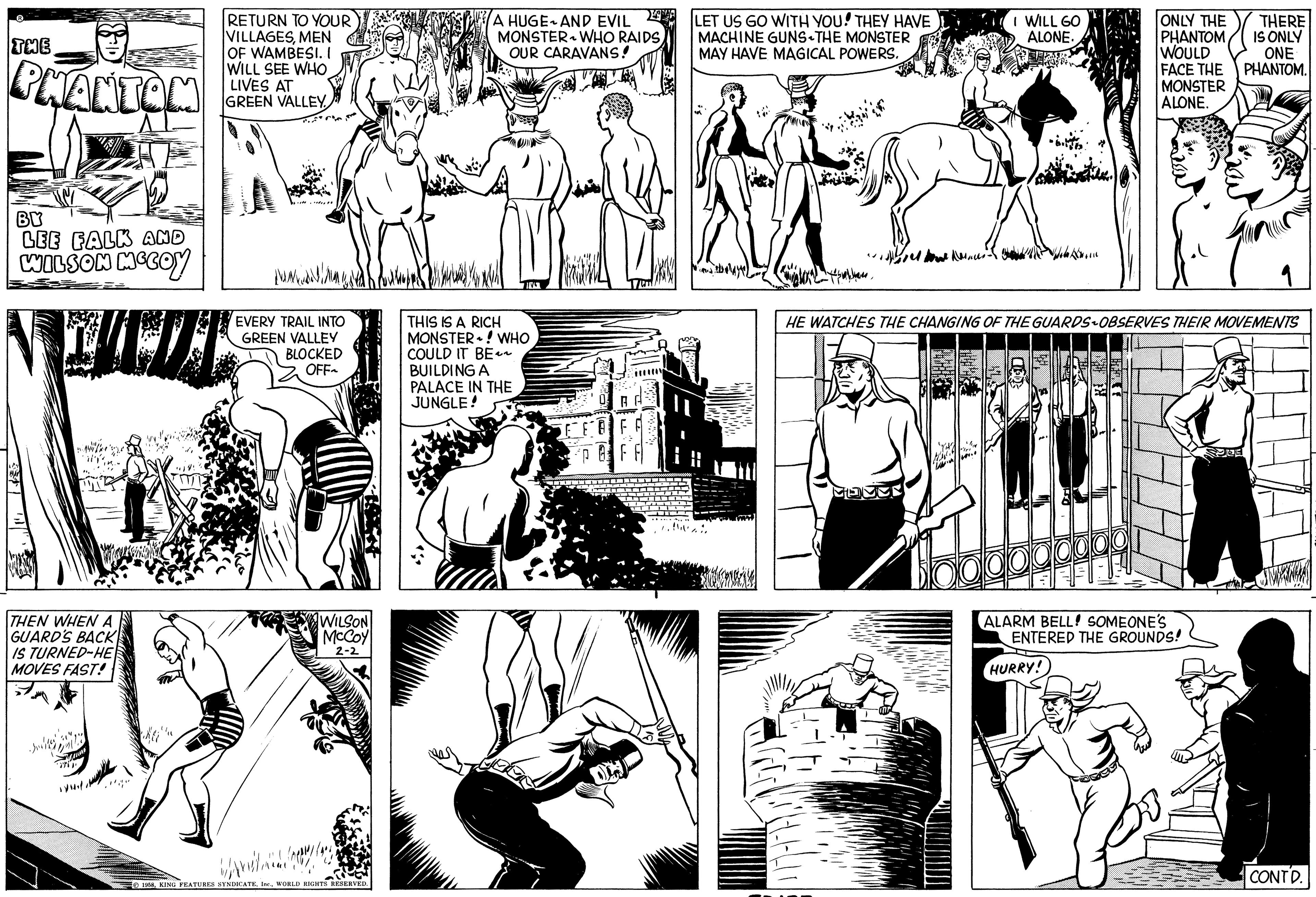 Line OCR: THE PHANTOM BY LEE FALK AND WILSON MCCOY THEN WHEN A GUARD'S BACK IS TURNED-HE MOVES FAST! RETURN TO YOUR VILLAGESMEN OF WAMBESI. I WILL SEE WHO LIVES AT GREEN VALLEY. tuntudil EVERY TRAIL INTO GREEN VALLEY BLOCKED OFF~ WILSON McCoy 2-2 wa 1958WORLD RIGHTS RESERVED. A HUGE AND EVIL MONSTER WHO RAIDSOUR CARAVANS! IVE THIS IS A RICH MONSTER! WHO COULD IT BE~~ BUILDING A PALACE IN THE JUNGLE! BA ALF LET US GO WITH YOU! THEY HAVE MACHINE GUNS THE MONSTER MAY HAVE MAGICAL POWERS. upd ? ??????? MateE I WILL GO ALONE. HERREN ?????? ??? HE WATCHES THE CHANGING OF THE GUARDS-OBSERVES THEIR MOVEMENTS ONLY THE THERE PHANTOM IS ONLY WOULD ONE FACE THE PHANTOM. MONSTER ALONE. ALARM BELL! SOMEONE'S ENTERED THE GROUNDS! HURRY! 9 EE CONTD. THE PHANTOM BY LEE FALK AND WILSON MCCOY THEN WHEN A GUARD'S BACK IS TURNED - HE MOVES FAST ! RETURN TO YOUR VILLAGESMEN OF WAMBESI . I WILL SEE WHO LIVES AT GREEN VALLEY . tuntudil EVERY TRAIL INTO GREEN VALLEY BLOCKED OFF ~ WILSON McCoy 2-2 wa 1958KING FEATURES SYNDICATEWORLD RIGHTS RESERVED . A HUGE AND EVIL MONSTER WHO RAIDSOUR CARAVANS ! IVE THIS IS A RICH MONSTER ! WHO COULD IT BE ~~ BUILDING A PALACE IN THE JUNGLE ! BA ALF LET US GO WITH YOU ! THEY HAVE MACHINE GUNS THE MONSTER MAY HAVE MAGICAL POWERS . upd ? ??????? MateE I WILL GO ALONE . HERREN ?????? ??? HE WATCHES THE CHANGING OF THE GUARDS - OBSERVES THEIR MOVEMENTS ONLY THE THERE PHANTOM IS ONLY WOULD ONE FACE THE PHANTOM . MONSTER ALONE . ALARM BELL ! SOMEONE'S ENTERED THE GROUNDS ! HURRY ! 9 EE CONTD .
