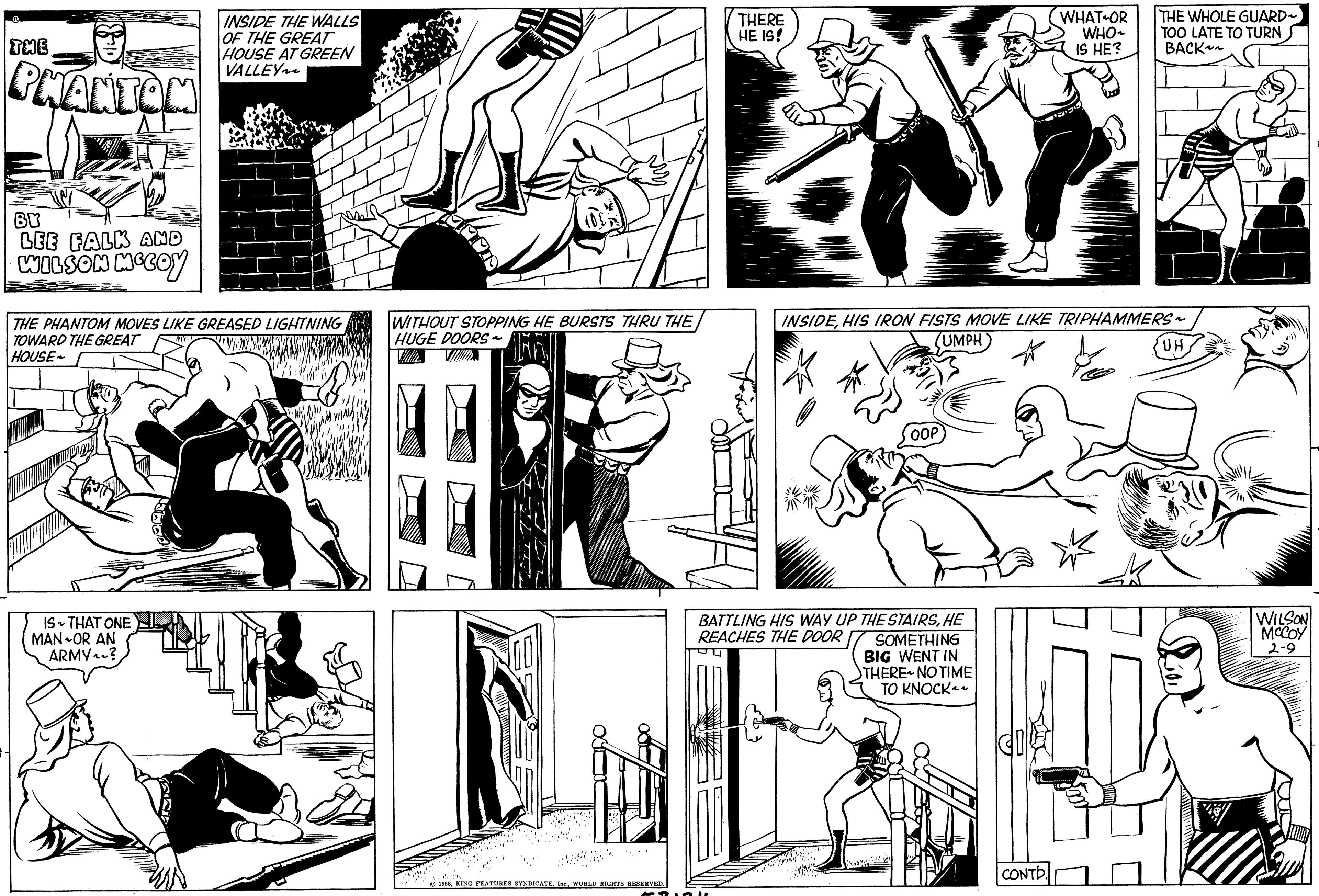 Interaction OCR: THE PHANTOM BY LEE FALK AND WILSON MCCOY INSIDE THE WALLS OF THE GREAT HOUSE AT GREEN VALLEY THE PHANTOM MOVES LIKE GREASED LIGHTNING TOWARD THE GREAT HOUSE IS THAT ONE MAN OR AN ARMY? WITHOUT STOPPING HE BURSTS THRU THE HUGE DOORS~ VILLE PE 1958WORLD RIGHTS RESERVED. THERE HE IS! ??? BATTLING HIS WAY UP THE STAIRSHE REACHES THE DOOR SOMETHING BIG WENT IN THERE NO TIME TO KNOCK~~ WHAT OR WHO~ IS HE? INSIDEHIS IRON FISTS MOVE LIKE TRIPHAMMERS~ (UMPH CONTD. ????? THE WHOLE GUARD~ TOO LATE TO TURN BACK ??? ?? UH WILSON MCCOY 2-9 THE PHANTOM BY LEE FALK AND WILSON MCCOY INSIDE THE WALLS OF THE GREAT HOUSE AT GREEN VALLEY THE PHANTOM MOVES LIKE GREASED LIGHTNING TOWARD THE GREAT HOUSE IS THAT ONE MAN OR AN ARMY ? WITHOUT STOPPING HE BURSTS THRU THE HUGE DOORS ~ VILLE PE 1958KING FEATURES SYNDICATEWORLD RIGHTS RESERVED . THERE HE IS ! ??? BATTLING HIS WAY UP THE STAIRSHE REACHES THE DOOR SOMETHING BIG WENT IN THERE NO TIME TO KNOCK ~~ WHAT OR WHO ~ IS HE ? INSIDEHIS IRON FISTS MOVE LIKE TRIPHAMMERS ~ ( UMPH CONTD . ????? THE WHOLE GUARD ~ TOO LATE TO TURN BACK ??? ?? UH WILSON MCCOY 2-9