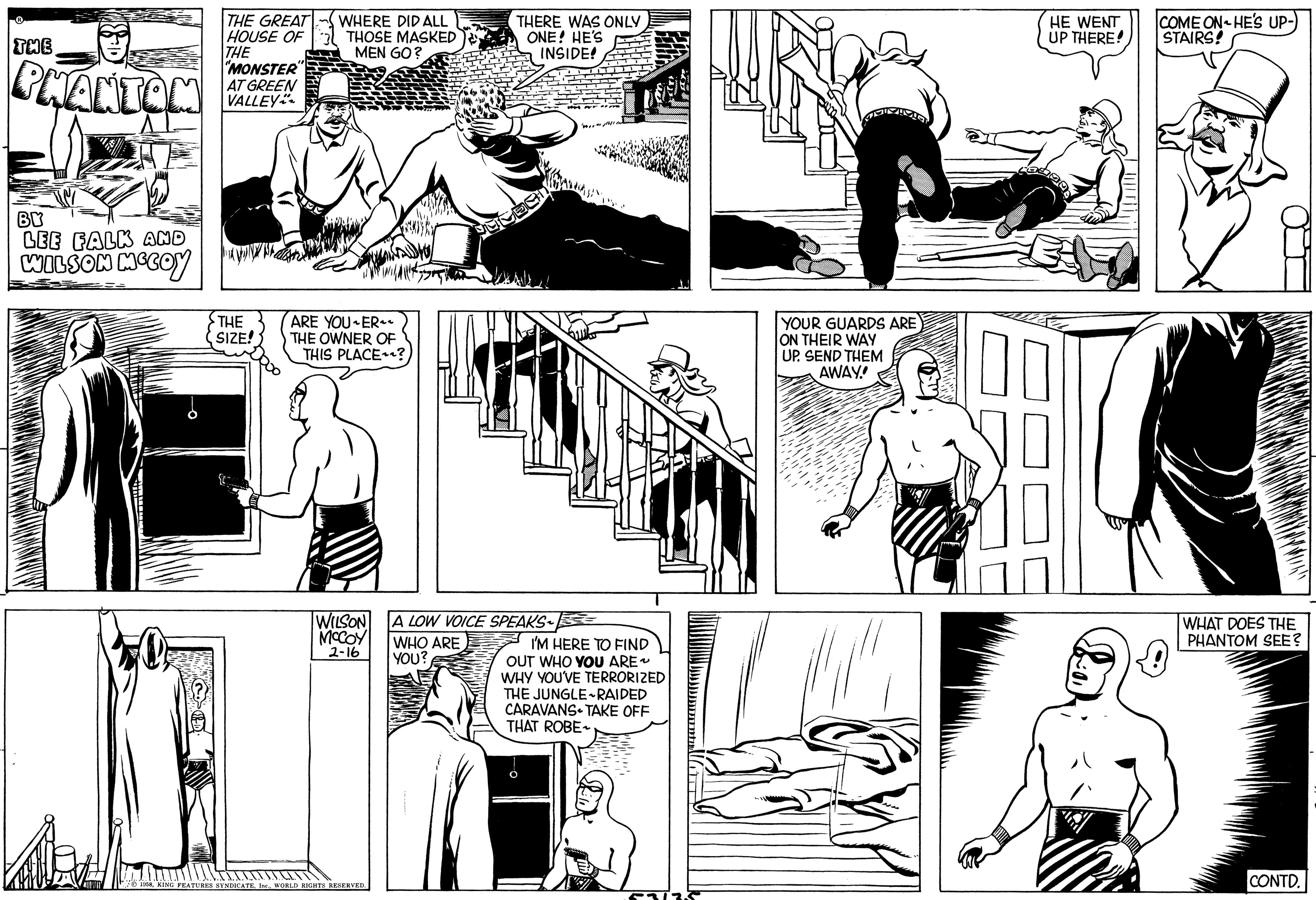 Art OCR: THE PHANTOM BY LEE FALK AND WILSON MCCOY THE GREAT HOUSE OF THE "MONSTER" AT GREEN VALLEY THE SIZE! WHERE DID ALL THOSE MASKED MEN GO? ARE YOU ER THE OWNER OF THIS PLACE? WILSON MCCOY 2-16 1958WORLD RIGHTS RESERVED. THERE WAS ONLY ONE! HE'S INSIDE! A LOW VOICE SPEAKS WHO ARE YOU? I'M HERE TO FIND OUT WHO YOU ARE~ WHY YOU'VE TERRORIZED THE JUNGLE-RAIDED CARAVANS TAKE OFF THAT ROBE The 53/35 YOUR GUARDS ARE ON THEIR WAY UP. SEND THEM AWAY! HE WENT UP THERE! COME ON HE'S UP- STAIRS! WHAT DOES THE PHANTOM SEE? CONTD. THE PHANTOM BY LEE FALK AND WILSON MCCOY THE GREAT HOUSE OF THE " MONSTER " AT GREEN VALLEY THE SIZE ! WHERE DID ALL THOSE MASKED MEN GO ? ARE YOU ER THE OWNER OF THIS PLACE ? WILSON MCCOY 2-16 1958KING FEATURES SYNDICATEWORLD RIGHTS RESERVED . THERE WAS ONLY ONE ! HE'S INSIDE ! A LOW VOICE SPEAKS WHO ARE YOU ? I'M HERE TO FIND OUT WHO YOU ARE ~ WHY YOU'VE TERRORIZED THE JUNGLE - RAIDED CARAVANS TAKE OFF THAT ROBE The 53/35 YOUR GUARDS ARE ON THEIR WAY UP . SEND THEM AWAY ! HE WENT UP THERE ! COME ON HE'S UP STAIRS ! WHAT DOES THE PHANTOM SEE ? CONTD .