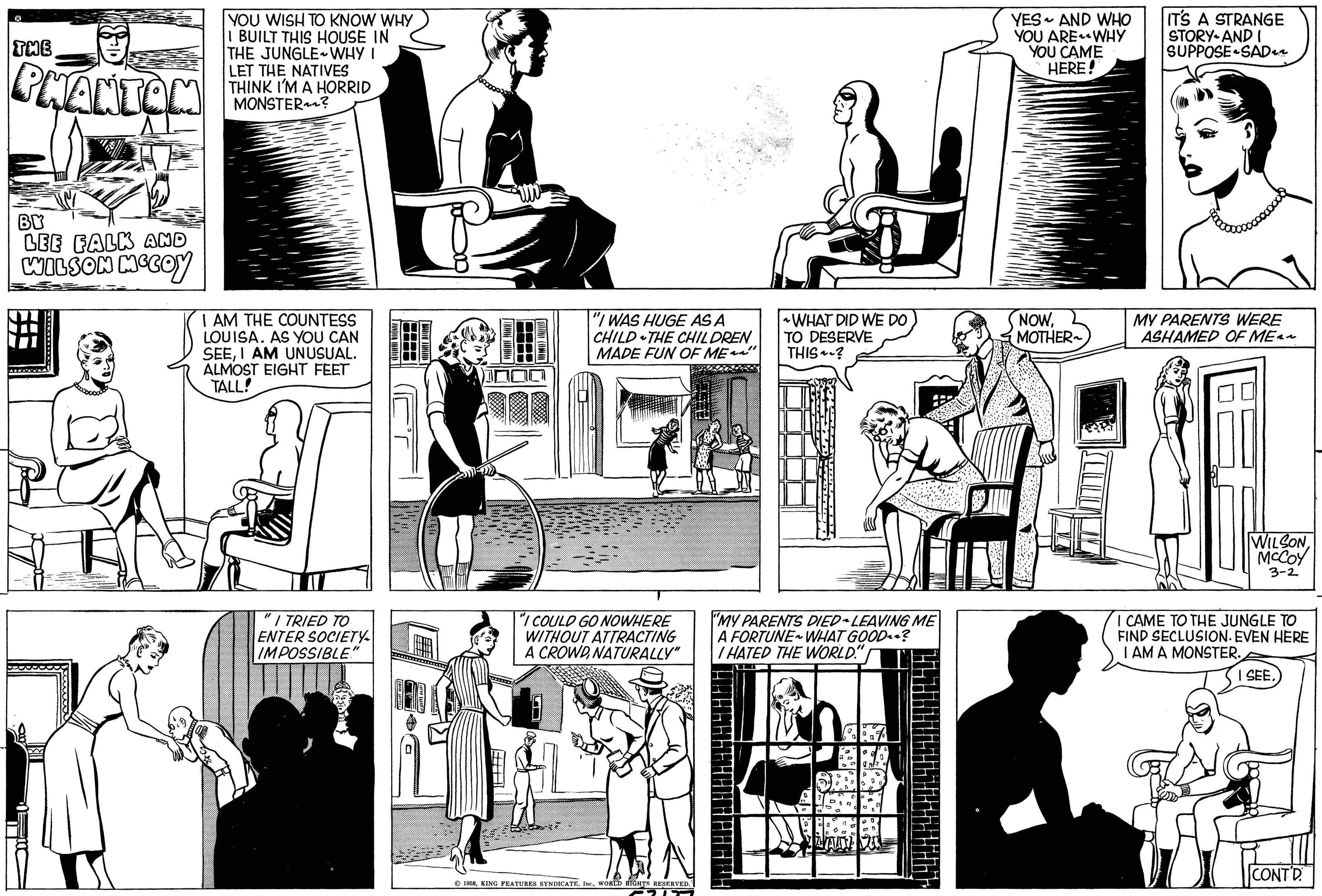 Font OCR: R THE PHANTOM BY LEE FALK AND WILSON MCCOY MEMO YOU WISH TO KNOW WHY I BUILT THIS HOUSE IN THE JUNGLE ~ WHY I LET THE NATIVES THINK I'M A HORRID MONSTER? I AM THE COUNTESS LOUISA. AS YOU CAN SEEI AM UNUSUAL. ALMOST EIGHT FEET TALL! "1 I TRIED TO ENTER SOCIETY IMPOSSIBLE." 1+++ IN EXELENAY (FEMIN "I WAS HUGE AS A CHILD THE CHILDREN MADE FUN OF ME~~" T "I COULD GO NOWHERE WITHOUT ATTRACTING A CROWDNATURALLY" A 1958WORLD RIGHTS RESERVED." 91155 WHAT DID WE DO TO DESERVE THIS? "MY PARENTS DIED LEAVING ME A FORTUNE WHAT GOOD? I HATED THE WORLD! YES AND WHO YOU ARE WHY YOU CAME HERE! NOWMOTHER~ IT'S A STRANGE STORY AND I SUPPOSE SAD1 MY PARENTS WERE ASHAMED OF ME~~ WILSONMCCOY 3-2 I CAME TO THE JUNGLE TO FIND SECLUSION. EVEN HERE I AM A MONSTER. I SEECONT'D R THE PHANTOM BY LEE FALK AND WILSON MCCOY MEMO YOU WISH TO KNOW WHY I BUILT THIS HOUSE IN THE JUNGLE ~ WHY I LET THE NATIVES THINK I'M A HORRID MONSTER ? I AM THE COUNTESS LOUISA . AS YOU CAN SEEI AM UNUSUAL . ALMOST EIGHT FEET TALL ! " 1 I TRIED TO ENTER SOCIETY IMPOSSIBLE . " 1 +++ IN EXELENAY ( FEMIN " I WAS HUGE AS A CHILD THE CHILDREN MADE FUN OF ME ~~ " T " I COULD GO NOWHERE WITHOUT ATTRACTING A CROWDNATURALLY " A 1958KING FEATURES SYNDICATEWORLD RIGHTS RESERVED . " 91155 WHAT DID WE DO TO DESERVE THIS ? " MY PARENTS DIED LEAVING ME A FORTUNE WHAT GOOD ? I HATED THE WORLD ! YES AND WHO YOU ARE WHY YOU CAME HERE ! NOWMOTHER ~ IT'S A STRANGE STORY AND I SUPPOSE SAD1 MY PARENTS WERE ASHAMED OF ME ~~ WILSONMCCOY 3-2 I CAME TO THE JUNGLE TO FIND SECLUSION . EVEN HERE I AM A MONSTER . I SEE