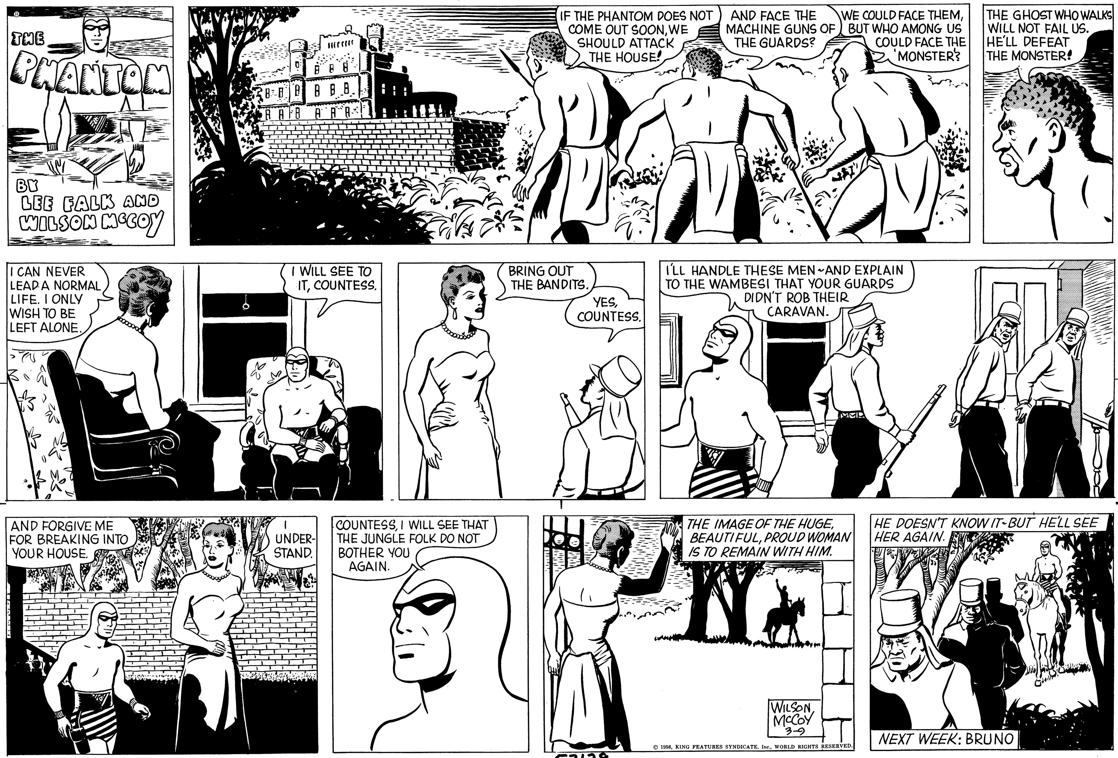 Line OCR: THE PHANTOM BY LEE FALK AND WILSON MCCOY I CAN NEVER LEADA NORMAL LIFE. I ONLY WISH TO BE LEFT ALONE. AND FORGIVE ME FOR BREAKING INTO YOUR HOUSE. 8 8 8 A B B.8. BAFB AR I WILL SEE TO ITCOUNTESS. 1 UNDER- STAND. COUNTESSI WILL SEE THAT THE JUNGLE FOLK DO NOT BOTHER YOU AGAIN. IF THE PHANTOM DOES NOT COME OUT SOONWE SHOULD ATTACK THE HOUSE! BRING OUT THE BANDITS. YESCOUNTESS. FOLLG AND FACE THE MACHINE GUNS OF THE GUARDS? WE COULD FACE THEMBUT WHO AMONG US I'LL HANDLE THESE MEN AND EXPLAIN TO THE WAMBESI THAT YOUR GUARDS DIDN'T ROB THEIR CARAVAN. WILSONMcCoy 3-9 MUID THE IMAGE OF THE HUGEPROUD WOMAN IS TO REMAIN WITH HIM. N COULD FACE THE 'MONSTER? 1958WORLD RIGHTS RESERVED. THE GHOST WHO WALKS WILL NOT FAIL US. HE'LL DEFEAT THE MONSTER! HE DOESN'T KNOW IT BUT HE'LL SEE HER AGAIN. n NEXT WEEK: BRUNO THE PHANTOM BY LEE FALK AND WILSON MCCOY I CAN NEVER LEADA NORMAL LIFE . I ONLY WISH TO BE LEFT ALONE . AND FORGIVE ME FOR BREAKING INTO YOUR HOUSE . 8 8 8 A B B.8 . BAFB AR I WILL SEE TO ITCOUNTESS . 1 UNDER STAND . COUNTESSI WILL SEE THAT THE JUNGLE FOLK DO NOT BOTHER YOU AGAIN . IF THE PHANTOM DOES NOT COME OUT SOONWE SHOULD ATTACK THE HOUSE ! BRING OUT THE BANDITS . YESCOUNTESS . FOLLG AND FACE THE MACHINE GUNS OF THE GUARDS ? WE COULD FACE THEMBUT WHO AMONG US I'LL HANDLE THESE MEN AND EXPLAIN TO THE WAMBESI THAT YOUR GUARDS DIDN'T ROB THEIR CARAVAN . WILSONMcCoy 3-9 MUID THE IMAGE OF THE HUGEPROUD WOMAN IS TO REMAIN WITH HIM . N COULD FACE THE ' MONSTER ? 1958KING FEATURES SYNDICATEWORLD RIGHTS RESERVED . THE GHOST WHO WALKS WILL NOT FAIL US . HE'LL DEFEAT THE MONSTER ! HE DOESN'T KNOW IT BUT HE'LL SEE HER AGAIN . n NEXT WEEK : BRUNO
