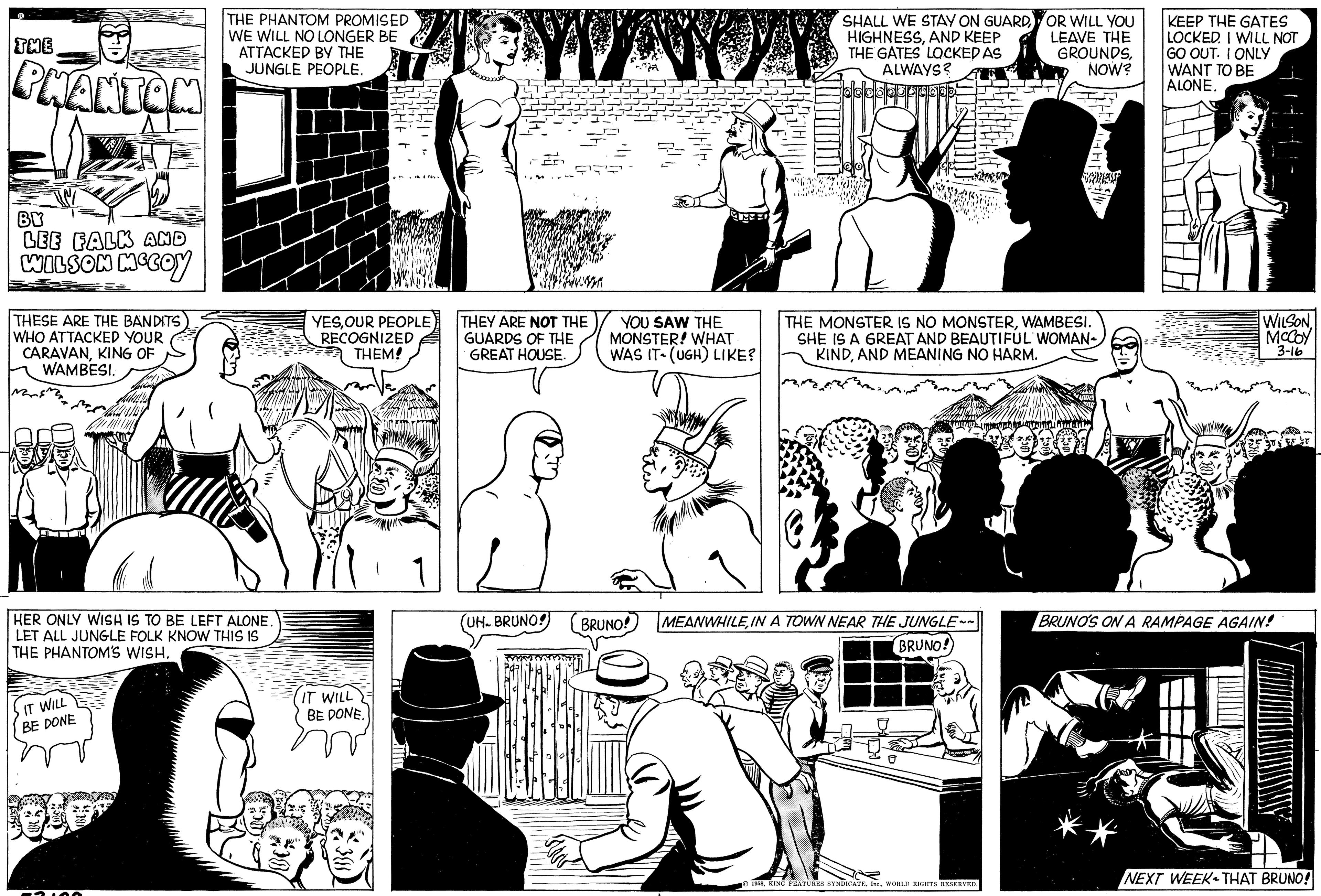 Black-and-white OCR: THE PHANTOM BY LEE FALK AND WILSON MCCOY THESE ARE THE BANDITS WHO ATTACKED YOUR CARAVANKING OF WAMBESI. HER ONLY WISH IS TO BE LEFT ALONE. LET ALL JUNGLE FOLK KNOW THIS IS THE PHANTOM'S WISH. IT WILL BE DONE THE PHANTOM PROMISED WE WILL NO LONGER BE ATTACKED BY THE JUNGLE PEOPLE. 050² IT WILL THITHE YESOUR PEOPLE RECOGNIZED THEM! BE DONE. KHALI THEY ARE NOT THE GUARDS OF THE GREAT HOUSE. UH. BRUNO!) THE YOU SAW THE MONSTER! WHAT WAS IT (UGH) LIKE? BRUNO! SHALL WE STAY ON GUARDAND KEEP THE GATES LOCKED AS ALWAYS? THE MONSTER IS NO MONSTERWAMBESI. SHE IS A GREAT AND BEAUTIFUL WOMAN- KINDAND MEANING NO HARM. MEANWHILEIN A TOWN NEAR THE JUNGLE~~ BRUNO! OR WILL YOU LEAVE THE GROUNDSNOW? 1958WORLD RIGHTS RESERVED. wannominad KEEP THE GATES LOCKED. I WILL NOT GO OUT. I ONLY WANT TO BE ALONE. WILSON McCoy 3-16 BRUNO'S ON A RAMPAGE AGAIN! A NEXT WEEK THAT BRUNO! THE PHANTOM BY LEE FALK AND WILSON MCCOY THESE ARE THE BANDITS WHO ATTACKED YOUR CARAVANKING OF WAMBESI . HER ONLY WISH IS TO BE LEFT ALONE . LET ALL JUNGLE FOLK KNOW THIS IS THE PHANTOM'S WISH . IT WILL BE DONE THE PHANTOM PROMISED WE WILL NO LONGER BE ATTACKED BY THE JUNGLE PEOPLE . 050² IT WILL THITHE YESOUR PEOPLE RECOGNIZED THEM ! BE DONE . KHALI THEY ARE NOT THE GUARDS OF THE GREAT HOUSE . UH . BRUNO ! ) THE YOU SAW THE MONSTER ! WHAT WAS IT ( UGH ) LIKE ? BRUNO ! SHALL WE STAY ON GUARDAND KEEP THE GATES LOCKED AS ALWAYS ? THE MONSTER IS NO MONSTERWAMBESI . SHE IS A GREAT AND BEAUTIFUL WOMAN KINDAND MEANING NO HARM . MEANWHILEIN A TOWN NEAR THE JUNGLE ~~ BRUNO ! OR WILL YOU LEAVE THE GROUNDSNOW ? 1958KING FEATURES SYNDICATEWORLD RIGHTS RESERVED . wannominad KEEP THE GATES LOCKED . I WILL NOT GO OUT . I ONLY WANT TO BE ALONE . WILSON McCoy 3-16 BRUNO'S ON A RAMPAGE AGAIN ! A NEXT WEEK THAT BRUNO !