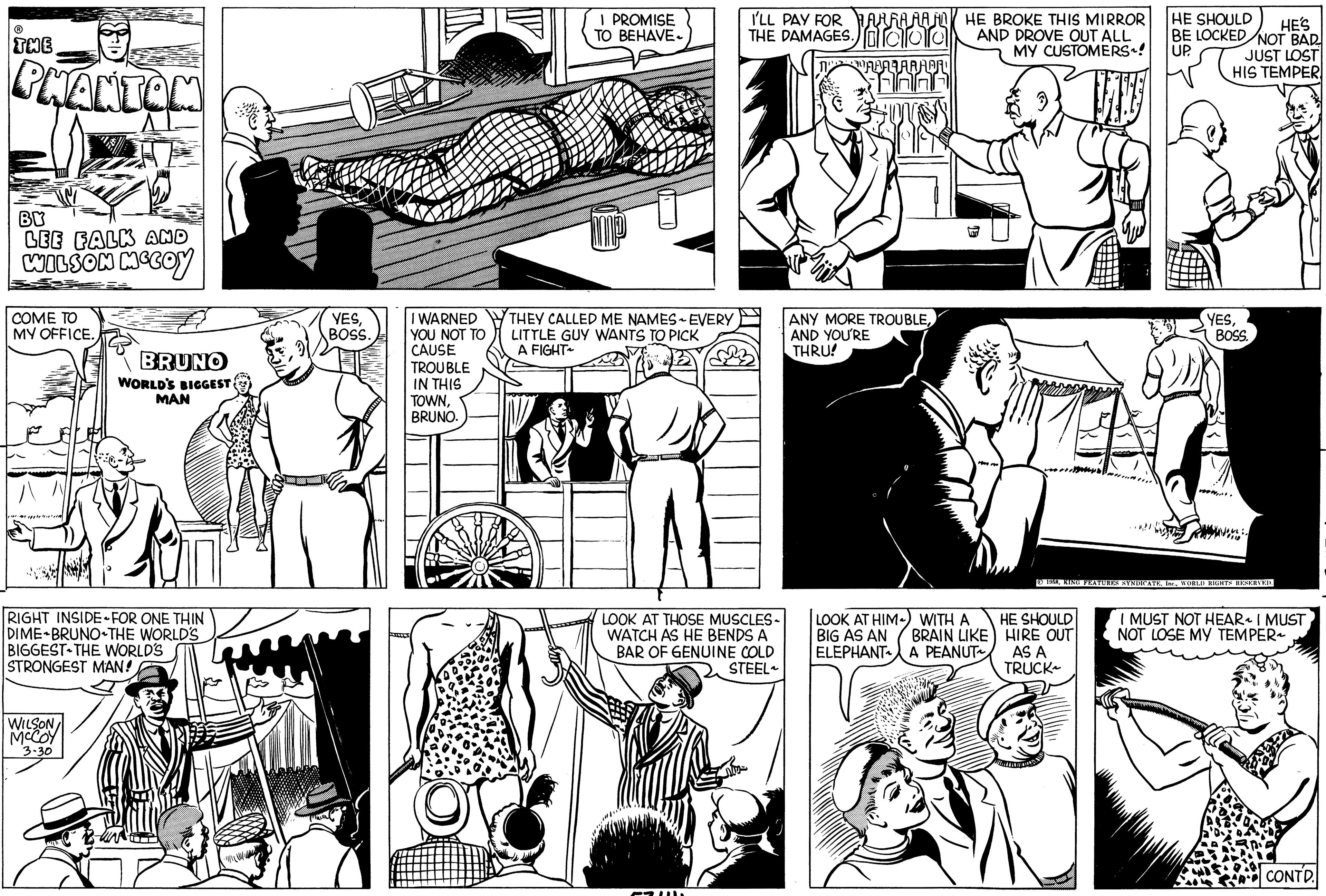Parallel OCR: ? THE PHANTOM BY LEE FALK AND WILSON MCCOY COME TO MY OFFICE. BRUNO WORLD'S BIGGEST WILSON MCCOY 3-30 MAN RIGHT INSIDE FOR ONE THIN DIME-BRUNO THE WORLD'S BIGGEST THE WORLD'S STRONGEST MAN! -!!! YESBOSS. A I WARNED YOU NOT TO CAUSE TROUBLE IN THIS TOWNBRUNO. I PROMISE TO BEHAVE- MP THEY CALLED ME NAMES EVERY LITTLE GUY WANTS TO PICK A FIGHT~ I'LL PAY FOR ARRARA THE DAMAGES.lalal LOOK AT THOSE MUSCLES- WATCH AS HE BENDS A BAR OF GENUINE COLD STEEL Niy ANY MORE TROUBLEAND YOU'RE THRU! HE BROKE THIS MIRROR AND DROVE OUT ALL MY CUSTOMERS~! VIJ LOOK AT HIM) WITH A BIG AS AN BRAIN LIKE ELEPHANT A PEANUT HE SHOULD HE'S BE LOCKED NOT BAD UP JUST LOST HIS TEMPER HE SHOULD HIRE OUT AS A TRUCK YESBOSS. TOP. © 1958WORLD RIGHTS RESERVED. I MUST NOT HEAR~ I MUST NOT LOSE MY TEMPER~ CONTD. ? THE PHANTOM BY LEE FALK AND WILSON MCCOY COME TO MY OFFICE . BRUNO WORLD'S BIGGEST WILSON MCCOY 3-30 MAN RIGHT INSIDE FOR ONE THIN DIME - BRUNO THE WORLD'S BIGGEST THE WORLD'S STRONGEST MAN ! - !!! YESBOSS . A I WARNED YOU NOT TO CAUSE TROUBLE IN THIS TOWNBRUNO . I PROMISE TO BEHAVE MP THEY CALLED ME NAMES EVERY LITTLE GUY WANTS TO PICK A FIGHT ~ I'LL PAY FOR ARRARA THE DAMAGES.lalal LOOK AT THOSE MUSCLES WATCH AS HE BENDS A BAR OF GENUINE COLD STEEL Niy ANY MORE TROUBLEAND YOU'RE THRU ! HE BROKE THIS MIRROR AND DROVE OUT ALL MY CUSTOMERS ~ ! VIJ LOOK AT HIM ) WITH A BIG AS AN BRAIN LIKE ELEPHANT A PEANUT HE SHOULD HE'S BE LOCKED NOT BAD UP JUST LOST HIS TEMPER HE SHOULD HIRE OUT AS A TRUCK YESBOSS . TOP . © 1958KING FEATURES SYNDICATEWORLD RIGHTS RESERVED . I MUST NOT HEAR ~ I MUST NOT LOSE MY TEMPER ~ CONTD .