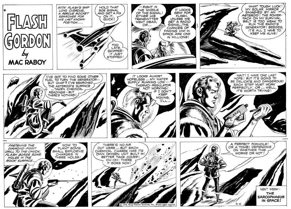 Fictional character OCR: FLASH WITH FLASH'S SHIP LONG OVERDUEA RESCUE ROCKET SEARCHES HIS LAST KNOWN POSITION.... HOLD THAT SoS SIGNAL AND GET A FIX ON IT. QUICK! RIGHT IN THE MIDDLE OF THE SIGNAL! EITHER HIS TRANSMITTER WENT DEADOR... IT LOOKS GRIM FOR FLASH. UNLESS WE GET A RADIO ŠIGNALTHE CHANCES OF FINDING HIM IN SPACE WHAT TOUGH LUCK MY SOLAR MIRROR SMASHED BY AN ASTEROID! THE POWER- PACK ON MY SURVIVAL BELT IS TOO WEAK TO RUN THE RADIO'S GENERATOR! BESIDESIT'S ALL I HAVE TO KEEP ME ALIVE! GORDON by IN M KE CG TOO SAER: IT JUST STOPPED! MAC RABOY I'VE GOT TO FIND SOME OTHER FUEL TO TURN THE GENERATÓR-- BUT WHAT? IVE SEARCHED THE ASTEROID'S SURFACE TAKEN CHEMICAL READINGS -- BUT THERE'S NOTHING! IT LOOKS ALMOST HOPELESS ... MY WATER SUPPLY RUNNING LOW -- THERMO -REGULATOR NOT WORKING! IF I DON'T WAIT! I HAVE ONE LAST HOPE ! BUT T'S GOING TO BE DELICATE AND DANGEROUS! EACH STEP MUST WORK PERFECTLYIT'S WORTH TRYING KEEP MOVING I'LL.. FASTENING THE DIAMOND-POINT DRILL TO THE CHUCKFLASH BORES SOME HOLES IN THE ROCK SURFACE NOW TO PLANT SOME SMALL EXPLOGIVE CHARGES IN THESE HOLES! THERE'S NO AIR OUT HERE ... BUT EACH CHEMICAL CHARGE HAS ITS OWN OXYGEN UNIT BUILT IN! BETTER TAKE COVER! OH-OH! THERE IT GOES NOW! PERFECT FOXHOLE! OR A TOMB! DEPENDING ON WHETHER THIS WORKS OR NOT ! NEXT WEEK- THE SARCOPHAGUS IN SPACE! © 1958World rights reserved. 4-6 FLASH WITH FLASH'S SHIP LONG OVERDUEA RESCUE ROCKET SEARCHES HIS LAST KNOWN POSITION.... HOLD THAT SoS SIGNAL AND GET A FIX ON IT. QUICK! RIGHT IN THE MIDDLE OF THE SIGNAL! EITHER HIS TRANSMITTER WENT DEADOR... IT LOOKS GRIM FOR FLASH. UNLESS WE GET A RADIO ŠIGNALTHE CHANCES OF FINDING HIM IN SPACE WHAT TOUGH LUCK MY SOLAR MIRROR SMASHED BY AN ASTEROID! THE POWER- PACK ON MY SURVIVAL BELT IS TOO WEAK TO RUN THE RADIO'S GENERATOR! BESIDESIT'S ALL I HAVE TO KEEP ME ALIVE! GORDON by IN M KE CG TOO SAER: IT JUST STOPPED! MAC RABOY I'VE GOT TO FIND SOME OTHER FUEL TO TURN THE GENERATÓR-- BUT WHAT? IVE SEARCHED THE ASTEROID'S SURFACE TAKEN CHEMICAL READINGS -- BUT THERE'S NOTHING! IT LOOKS ALMOST HOPELESS ... MY WATER SUPPLY RUNNING LOW -- THERMO -REGULATOR NOT WORKING! IF I DON'T WAIT! I HAVE ONE LAST HOPE ! BUT T'S GOING TO BE DELICATE AND DANGEROUS! EACH STEP MUST WORK PERFECTLYOR ... WELLIT'S WORTH TRYING KEEP MOVING I'LL.. FASTENING THE DIAMOND-POINT DRILL TO THE CHUCKFLASH BORES SOME HOLES IN THE ROCK SURFACE NOW TO PLANT SOME SMALL EXPLOGIVE CHARGES IN THESE HOLES! THERE'S NO AIR OUT HERE ... BUT EACH CHEMICAL CHARGE HAS ITS OWN OXYGEN UNIT BUILT IN! BETTER TAKE COVER! OH-OH! THERE IT GOES NOW! PERFECT FOXHOLE! OR A TOMB! DEPENDING ON WHETHER THIS WORKS OR NOT ! NEXT WEEK- THE SARCOPHAGUS IN SPACE! © 1958King Features SyndicateWorld rights reserved. 4-6