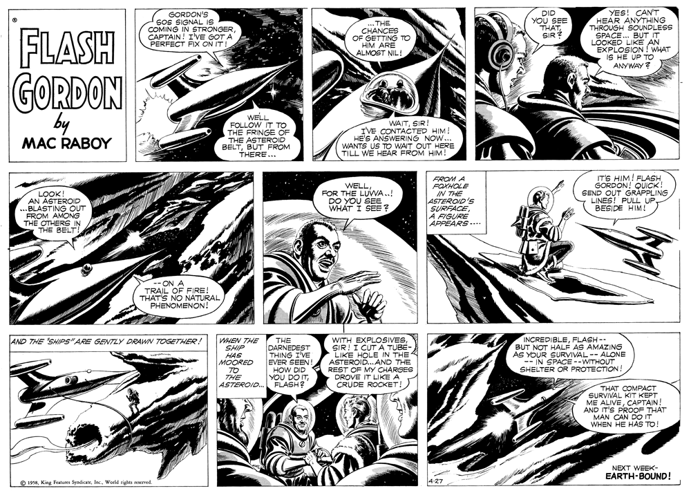 Parallel OCR: YES! CAN'T HEAR ANYTHING THROUGH SOUNDLESS SPACE... BUT IT LOOKED LIKE AN EXPLOSION ! WHAT IS HE UP TO ANYWAY? GORDON'S SoS SIGNAL IS COMING IN STRONGERCAPTAIN! I'VE GOT A PERFECT FIX ON IT! ... THE CHANCES OF GETTING TO HIM ARE ALMOST NIL! DID YOU SEE THATFLASH GORDON SIR by WELL FOLLOW IT TO THE FRINGE OF THE ASTEROID BELTBUT FROM THERE... WAITSIR I'VE CONTACTED HIM! HES ANSWERING NOW... WANTS US TO WAIT OUT HERE TILL WE HEAR FROM HIM! MAC RABOY LOTEROID AN BLASTING OUT FROM AMONG THE OTHERS IN THE BELT! WELL FOR THE LUWA..! DO YOU SEE WHAT I SEE? FROM A FOXHOLE IN THE ASTEROID'S SURFACEA FIGURE APPEARS.... IT'S HIM! FLASH GORDON! QUICK SEND OUT GRAPPLING LINES! PULL UPBESIDE HIM ! -- ON A TRAIL OF FIRE! THAT'S NO NATURAL PHENOMENON! INCREDIBLEFLASH -- BUT NOT HALF AS AMAZING AS YOUR SURVIVAL -- ALONE -- IN SPACE --WITHOUT SHELTER OR PROTECTION! AND THE SHIPS" ARE GENTZY DRAWN TOGETHER! WHEN THE SHIP HAS MOORED TO THE ASTEROID.. THE DARNEDEST THING I'VE EVER SEEN HOW DID YOU DO ITFLASH? WITH EXPLOSIVESSIR! I CUT A TUBE- LIKE HOLE IN THE ASTEROID.AND THE REST OF MY CHARGES DROVE IT LIKE A CRUDE ROCKET! THAT COMPAC? SURVIVAL KIT KEPT ME ALIVECAPTAIN! AND IT'S PROOF THAT MAN CAN DOo IT WHEN HE HAS TO! NEXT WEEK- EARTH-BOUND! O 1958World rights reserved 4-27 YES! CAN'T HEAR ANYTHING THROUGH SOUNDLESS SPACE... BUT IT LOOKED LIKE AN EXPLOSION ! WHAT IS HE UP TO ANYWAY? GORDON'S SoS SIGNAL IS COMING IN STRONGERCAPTAIN! I'VE GOT A PERFECT FIX ON IT! ... THE CHANCES OF GETTING TO HIM ARE ALMOST NIL! DID YOU SEE THATFLASH GORDON SIR by WELL FOLLOW IT TO THE FRINGE OF THE ASTEROID BELTBUT FROM THERE... WAITSIR I'VE CONTACTED HIM! HES ANSWERING NOW... WANTS US TO WAIT OUT HERE TILL WE HEAR FROM HIM! MAC RABOY LOTEROID AN BLASTING OUT FROM AMONG THE OTHERS IN THE BELT! WELL FOR THE LUWA..! DO YOU SEE WHAT I SEE? FROM A FOXHOLE IN THE ASTEROID'S SURFACEA FIGURE APPEARS.... IT'S HIM! FLASH GORDON! QUICK SEND OUT GRAPPLING LINES! PULL UPBESIDE HIM ! -- ON A TRAIL OF FIRE! THAT'S NO NATURAL PHENOMENON! INCREDIBLEFLASH -- BUT NOT HALF AS AMAZING AS YOUR SURVIVAL -- ALONE -- IN SPACE --WITHOUT SHELTER OR PROTECTION! AND THE SHIPS" ARE GENTZY DRAWN TOGETHER! WHEN THE SHIP HAS MOORED TO THE ASTEROID.. THE DARNEDEST THING I'VE EVER SEEN HOW DID YOU DO ITFLASH? WITH EXPLOSIVESSIR! I CUT A TUBE- LIKE HOLE IN THE ASTEROID.AND THE REST OF MY CHARGES DROVE IT LIKE A CRUDE ROCKET! THAT COMPAC? SURVIVAL KIT KEPT ME ALIVECAPTAIN! AND IT'S PROOF THAT MAN CAN DOo IT WHEN HE HAS TO! NEXT WEEK- EARTH-BOUND! O 1958King Peatures SyndicateWorld rights reserved 4-27