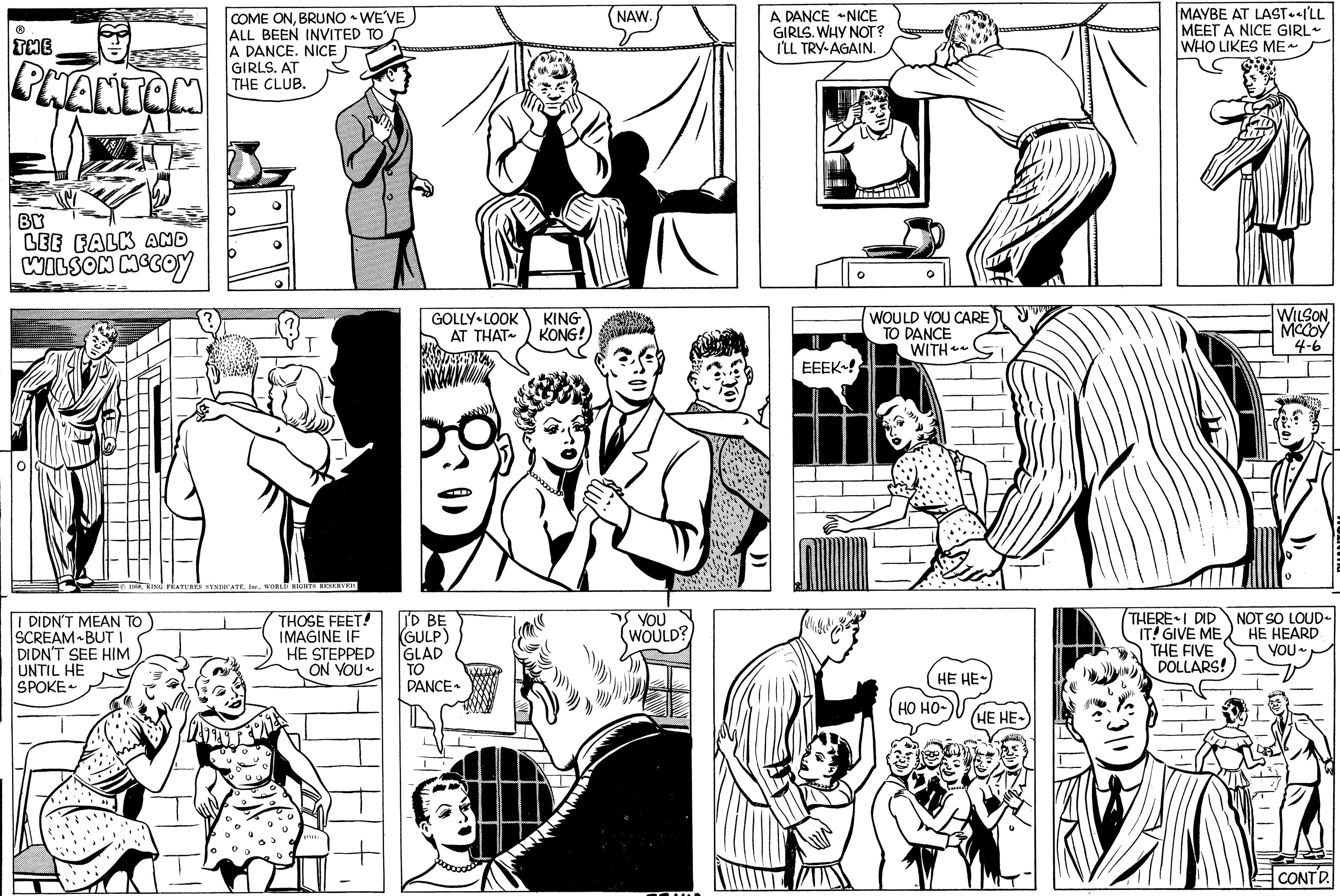 Organism OCR: ? THE PHANTOM BY LEE FALK AND WILSON MCCOY O MEN COME ONBRUNO ~ WE'VE ALL BEEN INVITED TO A DANCE. NICE I DIDN'T MEAN TO SCREAM BUT I DIDN'T SEE HIM UNTIL HE SPOKE GIRLS. AT THE CLUB. T 1958WORLD RIGHTS RESERVED. THOSE FEET! IMAGINE IF HE STEPPED ON YOU~ GOLLY LOOK AT THAT~ I'D BE GULP) GLAD TO DANCE~ KING KONG! NAW. YOU WOULD? A DANCE NICE GIRLS. WHY NOT? I'LL TRY AGAIN. EEEK! hodi O WOULD YOU CARE TO DANCE WITH~~ )Co HE HE ?? ??- HE HE~ MAYBE AT LASTILL MEET A NICE GIRL WHO LIKES ME~ THERE I DID IT! GIVE ME THE FIVE DOLLARS! WILSON MCCOY 4-6 NOT SO LOUD- HE HEARD YOU~ CONTD. ? THE PHANTOM BY LEE FALK AND WILSON MCCOY O MEN COME ONBRUNO ~ WE'VE ALL BEEN INVITED TO A DANCE . NICE I DIDN'T MEAN TO SCREAM BUT I DIDN'T SEE HIM UNTIL HE SPOKE GIRLS . AT THE CLUB . T 1958KING FEATURES SYNDICATE . Ine .WORLD RIGHTS RESERVED . THOSE FEET ! IMAGINE IF HE STEPPED ON YOU ~ GOLLY LOOK AT THAT ~ I'D BE GULP ) GLAD TO DANCE ~ KING KONG ! NAW . YOU WOULD ? A DANCE NICE GIRLS . WHY NOT ? I'LL TRY AGAIN . EEEK ! hodi O WOULD YOU CARE TO DANCE WITH ~~ ) Co HE HE ?? ?? HE HE ~ MAYBE AT LASTILL MEET A NICE GIRL WHO LIKES ME ~ THERE I DID IT ! GIVE ME THE FIVE DOLLARS ! WILSON MCCOY 4-6 NOT SO LOUD HE HEARD YOU ~ CONTD .