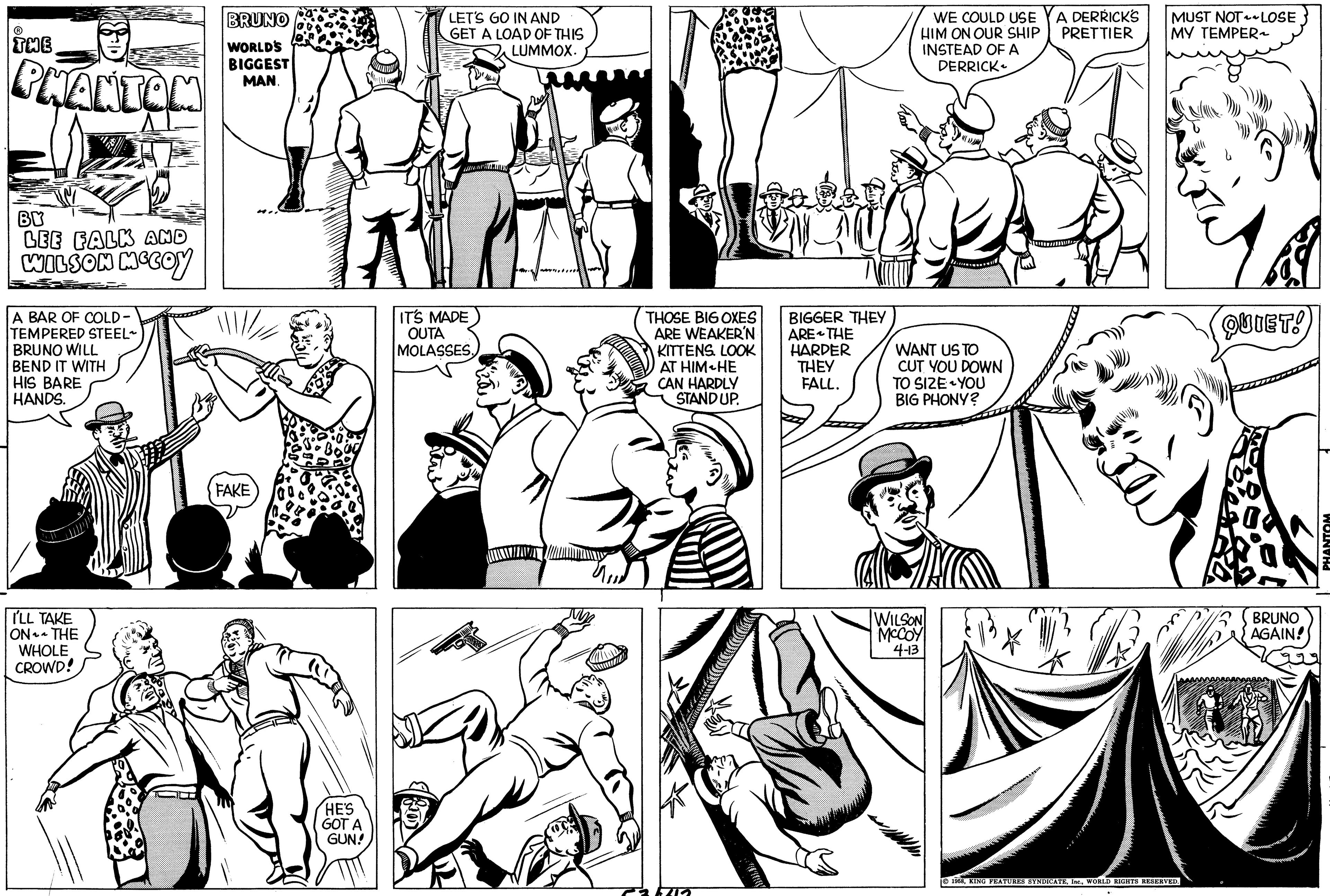 Cartoon OCR: THE PHANTOM BY LEE FALK AND WILSON MCCOY A BAR OF COLD- TEMPERED STEEL~ BRUNO WILL BEND IT WITH HIS BARE HANDS. I'LL TAKE ON THE WHOLE CROWD! BRUNO WORLD'S BIGGEST MAN. FAKE HE'S GOT A GUN! LET'S GO IN AND GET A LOAD OF THIS LUMMOX. IT'S MADE OUTA MOLASSESMAN THOSE BIG OXES ARE WEAKER'N KITTENS. LOOK AT HIM HE CAN HARDLY STAND UP. C35415 BIGGER THEY ARE THE HARDER THEY FALL. WE COULD USE HIM ON OUR SHIP INSTEAD OF A DERRICK WANT US TO CUT YOU DOWN TO SIZE YOU BIG PHONY? WILSON MCCOY 4-13 A DERRICK'S PRETTIER MUST NOT LOSE MY TEMPER~ ?1958WORLD RIGHTS RESERVED. QUIET! BRUNO AGAIN! PHANTOM THE PHANTOM BY LEE FALK AND WILSON MCCOY A BAR OF COLD TEMPERED STEEL ~ BRUNO WILL BEND IT WITH HIS BARE HANDS . I'LL TAKE ON THE WHOLE CROWD ! BRUNO WORLD'S BIGGEST MAN . FAKE HE'S GOT A GUN ! LET'S GO IN AND GET A LOAD OF THIS LUMMOX . IT'S MADE OUTA MOLASSESMAN THOSE BIG OXES ARE WEAKER'N KITTENS . LOOK AT HIM HE CAN HARDLY STAND UP . C35415 BIGGER THEY ARE THE HARDER THEY FALL . WE COULD USE HIM ON OUR SHIP INSTEAD OF A DERRICK WANT US TO CUT YOU DOWN TO SIZE YOU BIG PHONY ? WILSON MCCOY 4-13 A DERRICK'S PRETTIER MUST NOT LOSE MY TEMPER ~ ?1958KING FEATURES SYNDICATEWORLD RIGHTS RESERVED . QUIET ! BRUNO AGAIN ! PHANTOM