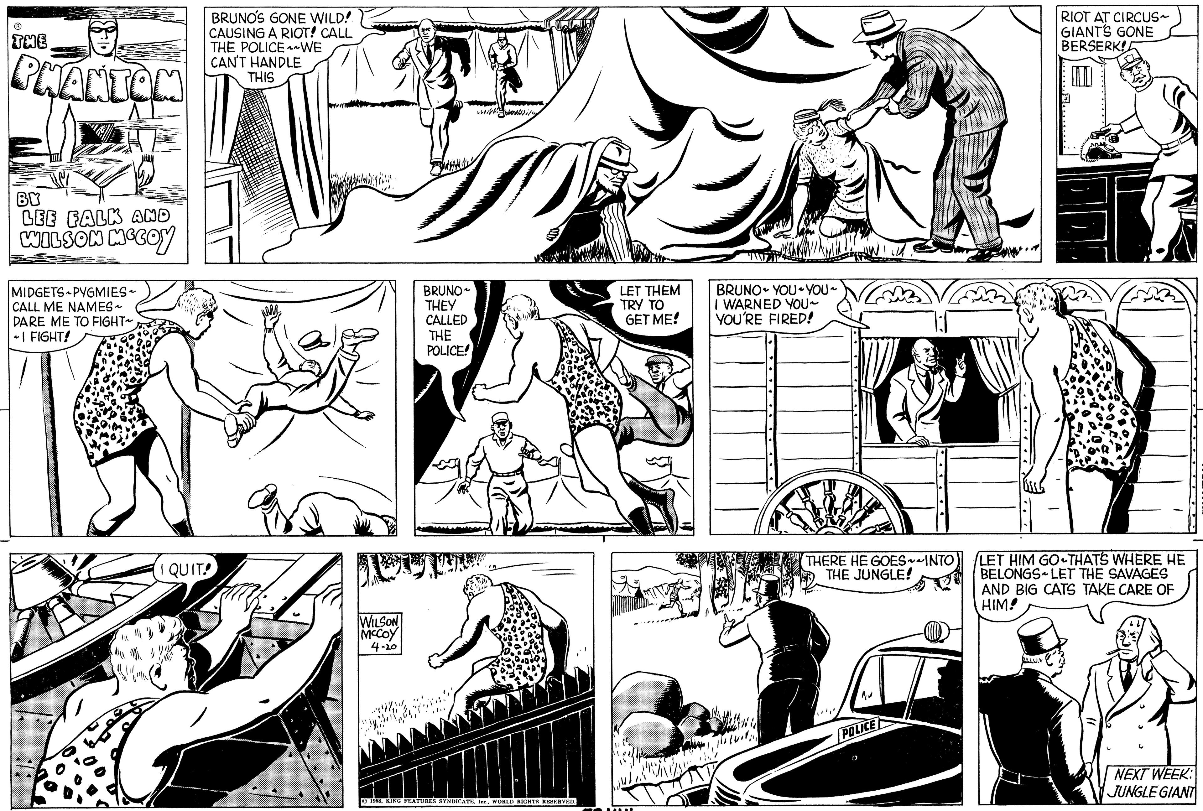 Gesture OCR: ? THE PHANTOM BY LEE FALK AND WILSON MCCOY MIDGETS PYGMIES~ CALL ME NAMES ~ DARE ME TO FIGHT~ ~I FIGHT! BRUNO'S GONE WILD! CAUSING A RIOT! CALL THE POLICE WE CAN'T HANDLE THIS I QUIT! WILSON MCCOY 4-20 BRUNO THEY CALLED THE POLICE! 1958WORLD RIGHTS RESERVED. LET THEM TRY TO GET ME! BRUNO YOU~YOU~ I WARNED YOU~ YOU'RE FIRED! TREENIV THERE HE GOES~~INTO THE JUNGLE! POLICE RIOT AT CIRCUS~ GIANT'S GONE BERSERK! LET HIM GO THAT'S WHERE HE BELONGSLET THE SAVAGES AND BIG CATS TAKE CARE OF HIM! ILLIN NEXT WEEK: JUNGLE GIANT ? THE PHANTOM BY LEE FALK AND WILSON MCCOY MIDGETS PYGMIES ~ CALL ME NAMES ~ DARE ME TO FIGHT ~ ~ I FIGHT ! BRUNO'S GONE WILD ! CAUSING A RIOT ! CALL THE POLICE WE CAN'T HANDLE THIS I QUIT ! WILSON MCCOY 4-20 BRUNO THEY CALLED THE POLICE ! 1958KING FEATURES SYNDICATEWORLD RIGHTS RESERVED . LET THEM TRY TO GET ME ! BRUNO YOU ~ YOU ~ I WARNED YOU ~ YOU'RE FIRED ! TREENIV THERE HE GOES ~~ INTO THE JUNGLE ! POLICE RIOT AT CIRCUS ~ GIANT'S GONE BERSERK ! LET HIM GO THAT'S WHERE HE BELONGSLET THE SAVAGES AND BIG CATS TAKE CARE OF HIM ! ILLIN NEXT WEEK : JUNGLE GIANT