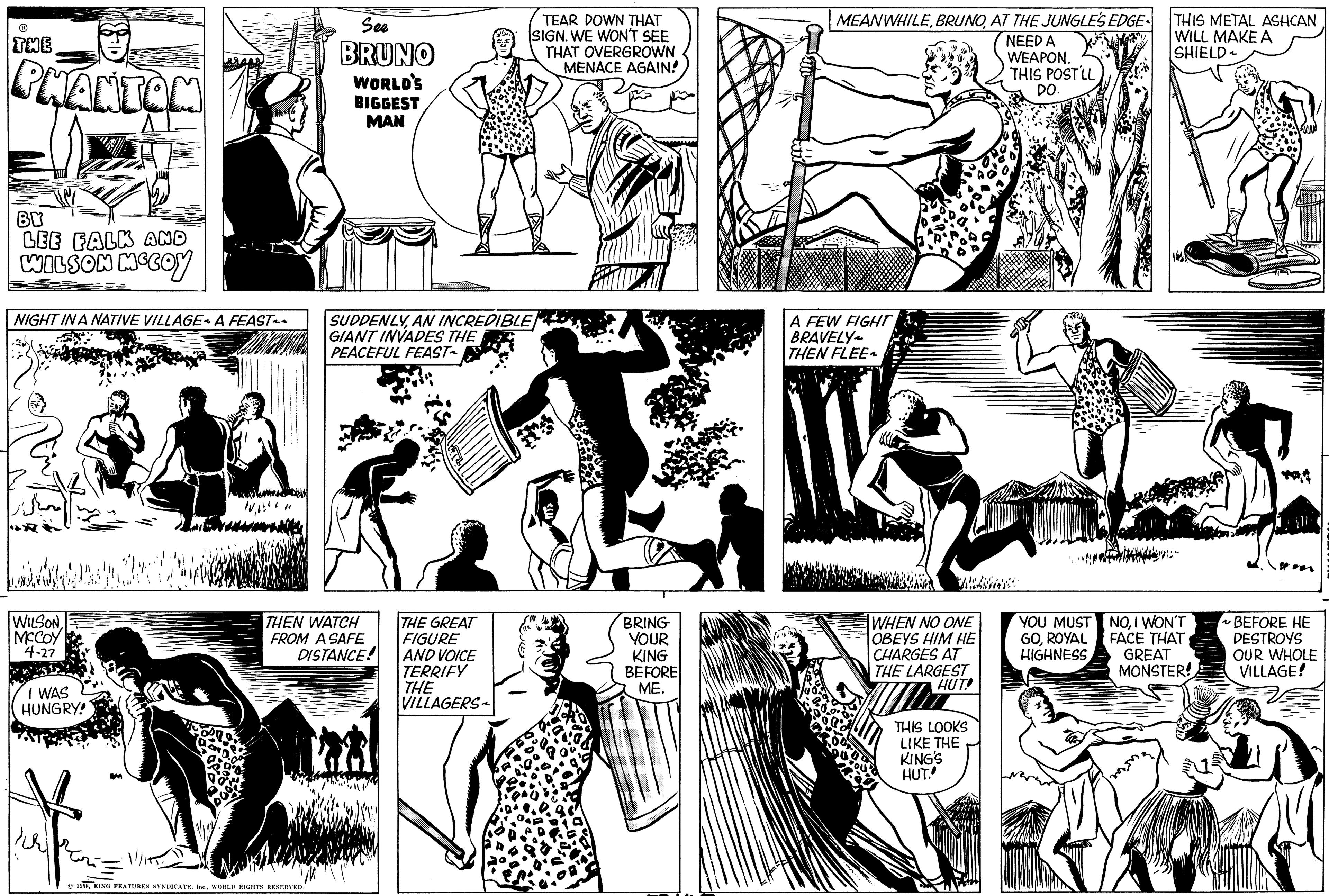 Style OCR: THE PHANTOM BY LEE FALK AND WILSON MCCOY NIGHT IN A NATIVE VILLAGE A FEAST~~ WILSONMCCOY 4-27 I WAS HUNGRY! h 10" See BRUNO WORLD'S BIGGEST MAN SUDDENLYAN INCREDIBLE GIANT INVADES THE PEACEFUL FEAST~ THEN WATCH FROM A SAFE DISTANCE! THE GREAT FIGURE AND VOICE TERRIFY THE VILLAGERS TEAR DOWN THAT SIGN. WE WON'T SEE THAT OVERGROWN MENACE AGAIN! BRING YOUR KING BEFORE ME. MEANWHILEAT THE JUNGLE'S EDGE NEED A WEAPON. THIS POST LL DO. A FEW FIGHT BRAVELY THEN FLEE~ WHEN NO ONE OBEYS HIM HE CHARGES AT THE LARGEST HUT! WE THIS LOOKS LIKE THE KING'S HUT. YOU MUST GOROYAL HIGHNESS THIS METAL ASHCAN WILL MAKE A SHIELD NOI WON'T FACE THAT GREAT MONSTER! ~BEFORE HE DESTROYS OUR WHOLE VILLAGE! THE PHANTOM BY LEE FALK AND WILSON MCCOY NIGHT IN A NATIVE VILLAGE A FEAST ~~ WILSONMCCOY 4-27 I WAS HUNGRY ! h 10" See BRUNO WORLD'S BIGGEST MAN SUDDENLYAN INCREDIBLE GIANT INVADES THE PEACEFUL FEAST ~ THEN WATCH FROM A SAFE DISTANCE ! THE GREAT FIGURE AND VOICE TERRIFY THE VILLAGERS TEAR DOWN THAT SIGN . WE WON'T SEE THAT OVERGROWN MENACE AGAIN ! BRING YOUR KING BEFORE ME . MEANWHILEAT THE JUNGLE'S EDGE NEED A WEAPON . THIS POST LL DO . A FEW FIGHT BRAVELY THEN FLEE ~ WHEN NO ONE OBEYS HIM HE CHARGES AT THE LARGEST HUT ! WE THIS LOOKS LIKE THE KING'S HUT . YOU MUST GOROYAL HIGHNESS THIS METAL ASHCAN WILL MAKE A SHIELD NOI WON'T FACE THAT GREAT MONSTER ! ~ BEFORE HE DESTROYS OUR WHOLE VILLAGE !