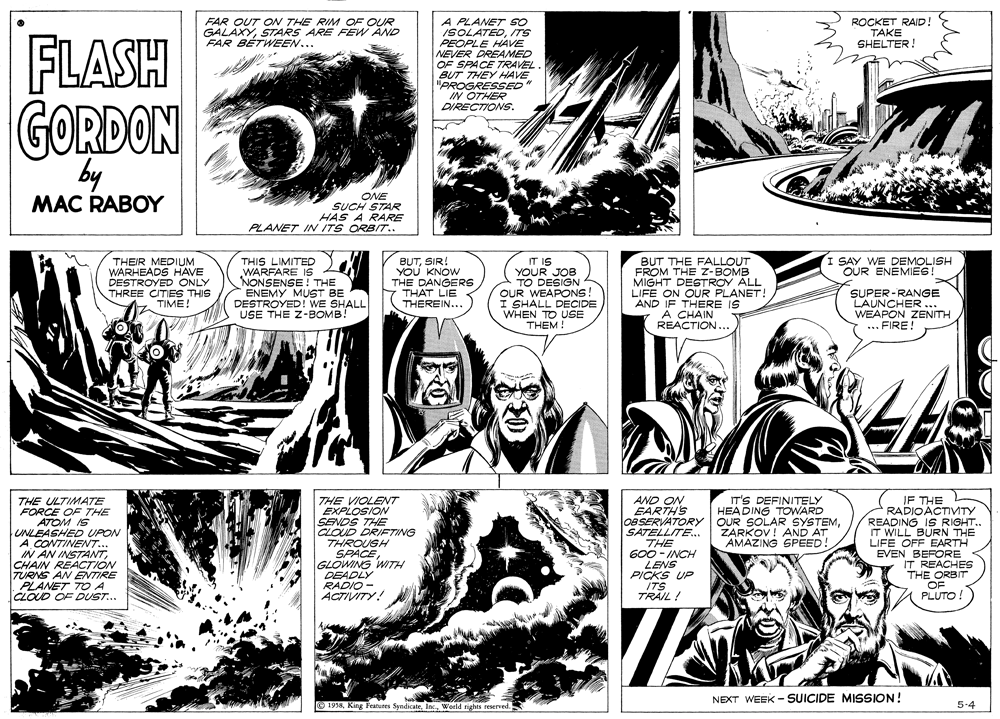 Comic book OCR: A PLANET so ISOLATEDTS PEOPLE HAVE NEVER DREAMED OF SPACE TRAVEL. BUT THEY HAVE "PROGRESSED IN OTHER DIRECTIONS. FAR OUT OW THE RIM OF OUR GALAXYSTARS ARE FEW AND FAR BÉTWEEN... FLASH GORDON by ONE SUCH STAR HAS A RARE PLANET IN ITS ORBIT.. MAC RABOY THIS LIMITED WARFARE IS NONSENSE! THE ENEMY MUST BE DESTROYED! WE SHALL USE THE Z-BOMB! BUTSIR! YOU KNOW THE DANGERS THAT LIE THEREIN... I SAY WE DEMOLISH OUR ENEMIES! THEIR MEDIUM WARHEADS HAVE DESTROYED ONLY THREE CITIES THIS TIME! IT IS YOUR JOB TO DESIGN 4 OUR WEAPONS! I SHALL DECIDE WHEN TO USE THEM ! BUT THE FALLOUT FROM THE Z-BOMB MIGHT DESTROY ALL LIFE ON OUR PLANET! AND IF THERE IS Ä CHAIN REACTION... SUPER-RANGE LAUNCHER. WEAPON ZENITH ... FIRE! AND ON EARTH'S OBSERVATORY OUR SOLAR SYSTEMSATELLITE. THE 600 - INCH LENS PICKS UP IF THE RADIOACTIVTY READING IS RIGHT.. IT WILL BURN THE LIFE OFF EARTH EVEN BEFORE IT REACHES THE ORBIT OF PLUTO! IT'S DEFINITELY HEADING TOWARD THE ULTIMA7E FORCE OF THE ATOM IS UNLEASHED UPON A.CONTINENT.. IN AN INSTANTCHAIN REACTION TURNS AN ENTIRE PLANET TO A CLOUD OF DUST... THE VIOLENT EXPLOSION SENDS THE CLOUD DRIFTING THROUGH SPACE GLOWING WITH DEADLY ZARKOV! AND AT AMAZING SPEED! RADIO ACTIVITY! ITS TRAIL ! NEXT WEEK - SUICIDE MISSION! O 1958Woeld rights reserved. 5-4 A PLANET so ISOLATEDTS PEOPLE HAVE NEVER DREAMED OF SPACE TRAVEL. BUT THEY HAVE "PROGRESSED IN OTHER DIRECTIONS. FAR OUT OW THE RIM OF OUR GALAXYSTARS ARE FEW AND FAR BÉTWEEN... FLASH GORDON by ONE SUCH STAR HAS A RARE PLANET IN ITS ORBIT.. MAC RABOY THIS LIMITED WARFARE IS NONSENSE! THE ENEMY MUST BE DESTROYED! WE SHALL USE THE Z-BOMB! BUTSIR! YOU KNOW THE DANGERS THAT LIE THEREIN... I SAY WE DEMOLISH OUR ENEMIES! THEIR MEDIUM WARHEADS HAVE DESTROYED ONLY THREE CITIES THIS TIME! IT IS YOUR JOB TO DESIGN 4 OUR WEAPONS! I SHALL DECIDE WHEN TO USE THEM ! BUT THE FALLOUT FROM THE Z-BOMB MIGHT DESTROY ALL LIFE ON OUR PLANET! AND IF THERE IS Ä CHAIN REACTION... SUPER-RANGE LAUNCHER. WEAPON ZENITH ... FIRE! AND ON EARTH'S OBSERVATORY OUR SOLAR SYSTEMSATELLITE. THE 600 - INCH LENS PICKS UP IF THE RADIOACTIVTY READING IS RIGHT.. IT WILL BURN THE LIFE OFF EARTH EVEN BEFORE IT REACHES THE ORBIT OF PLUTO! IT'S DEFINITELY HEADING TOWARD THE ULTIMA7E FORCE OF THE ATOM IS UNLEASHED UPON A.CONTINENT.. IN AN INSTANTCHAIN REACTION TURNS AN ENTIRE PLANET TO A CLOUD OF DUST... THE VIOLENT EXPLOSION SENDS THE CLOUD DRIFTING THROUGH SPACE GLOWING WITH DEADLY ZARKOV! AND AT AMAZING SPEED! RADIO ACTIVITY! ITS TRAIL ! NEXT WEEK - SUICIDE MISSION! O 1958King Features SyndicateWoeld rights reserved. 5-4