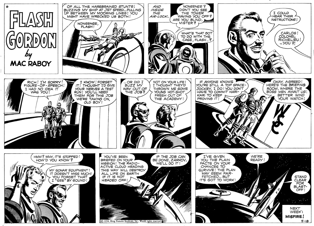 Fictional character OCR: OF ALL THE HAREBRAINED STUNTS! BUZZING MY SHIP AT JET SPEED..PULLING UP BETWEEN MY MOORING LINES! YOU MIGHT HAVE WRECKED US BOTH! AND INSIDE THE AIR-LOCK. NONSENSE ? DIDN'T YOU SEE THE TOWER WAVING YOU OFF? ARE YOU BLINDMISTER ? FLASH GORDON I COULD HEAR THEIR INSTRUCTIONS! NONSENSE FLASH! WHAT'S THAT GOT TO DO WITH THE CASEFLASH..? CARLOS! COLONEL RICHELIEU! ..YOU ?! by MAC RABOY RICH! I'M SORRY. FIGURE-OF-SPEECH! I HAD NO IDEA IT WAS YOU! I KNOW! FORGET IT! THOUGHT ID GIVE YOUR NERVES A TEST RUN! YOU'LL NEED THEM FOR THIS JOB WERE TAKING ONOR DID I BUZZ MY WAY OUT OF THE JOB? NOT ON YOUR LIFE ! I THOUGHT THEY'D THROWN ME SOME YOUNG HOT-SHOT FRESH OUT OF THE ACADEMY! IF ANYONE KNOWS YOU'RE STILL A TOP SPACE- JOCKEYI DO! YOU DON'T HAVE TO COMMIT HARI- KARI TO KEEP PROVING IT! OKAYAGREED HERE'S THE BRIEFING ROOMWHERE THE BOSS MEN AVWAIT US! BETTER WIND YOUR WATCH! OLD BOY! HMM? WHYIT'S STOPPED HOW'D YOU KNOW ? IF THE JOB CAN BE DONEWE'LL DO IT! I'VE GIVEN YOU THE PLAIN FACTS ON YOUR WE'RE READY! YOU'VE BEEN BRIEFED ON YOUR MISSION! ACTIVE CLOUD HEADING THIS WAY WILL DESTROY ALL LIFE ON EARTH IF IT IS NOT HEADED OFF RADIO- MY SONAR EQUIPMENT IT DOESN'T MISS MUCH! YOU FORGET THAT I"SEE" BY SOUND! SURVIVE! THE PLAN MAY SEEM FAR- FETCHED. BUT IT'S GOT TO WORK! STAND CLEAR FOR BLAST- OFF ! NEXT WEEK: MISFIRE! O 19585-18 OF ALL THE HAREBRAINED STUNTS! BUZZING MY SHIP AT JET SPEED..PULLING UP BETWEEN MY MOORING LINES! YOU MIGHT HAVE WRECKED US BOTH! AND INSIDE THE AIR-LOCK. NONSENSE ? DIDN'T YOU SEE THE TOWER WAVING YOU OFF? ARE YOU BLINDMISTER ? FLASH GORDON I COULD HEAR THEIR INSTRUCTIONS! NONSENSE FLASH! WHAT'S THAT GOT TO DO WITH THE CASEFLASH..? CARLOS! COLONEL RICHELIEU! ..YOU ?! by MAC RABOY RICH! I'M SORRY. FIGURE-OF-SPEECH! I HAD NO IDEA IT WAS YOU! I KNOW! FORGET IT! THOUGHT ID GIVE YOUR NERVES A TEST RUN! YOU'LL NEED THEM FOR THIS JOB WERE TAKING ONOR DID I BUZZ MY WAY OUT OF THE JOB? NOT ON YOUR LIFE ! I THOUGHT THEY'D THROWN ME SOME YOUNG HOT-SHOT FRESH OUT OF THE ACADEMY! IF ANYONE KNOWS YOU'RE STILL A TOP SPACE- JOCKEYI DO! YOU DON'T HAVE TO COMMIT HARI- KARI TO KEEP PROVING IT! OKAYAGREED HERE'S THE BRIEFING ROOMWHERE THE BOSS MEN AVWAIT US! BETTER WIND YOUR WATCH! OLD BOY! HMM? WHYIT'S STOPPED HOW'D YOU KNOW ? IF THE JOB CAN BE DONEWE'LL DO IT! I'VE GIVEN YOU THE PLAIN FACTS ON YOUR WE'RE READY! YOU'VE BEEN BRIEFED ON YOUR MISSION! ACTIVE CLOUD HEADING THIS WAY WILL DESTROY ALL LIFE ON EARTH IF IT IS NOT HEADED OFF RADIO- MY SONAR EQUIPMENT IT DOESN'T MISS MUCH! YOU FORGET THAT I"SEE" BY SOUND! SURVIVE! THE PLAN MAY SEEM FAR- FETCHED. BUT IT'S GOT TO WORK! STAND CLEAR FOR BLAST- OFF ! NEXT WEEK: MISFIRE! O 1958King Feahures SyndicateWorld rights reserved