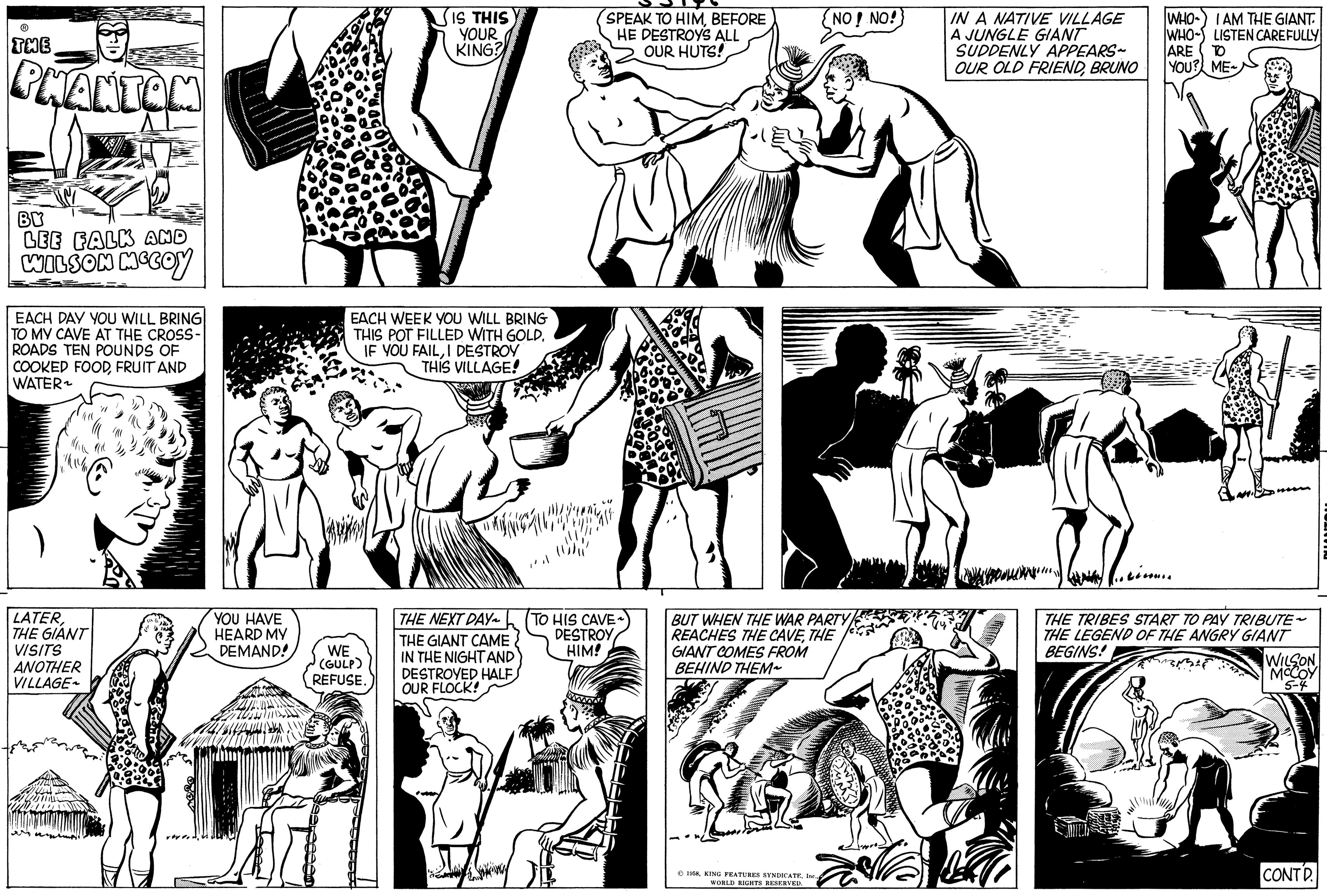 Style OCR: THE PHANTOM BY LEE FALK AND WILSON MCCOY EACH DAY YOU WILL BRING TO MY CAVE AT THE CROSS- ROADS TEN POUNDS OF COOKED FOODFRUIT AND WATER ~ LATERTHE GIANT VISITS ANOTHER VILLAGE YOU HAVE HEARD MY DEMAND! IS THIS YOUR KING? EACH WEEK YOU WILL BRING THIS POT FILLED WITH GOLD. IF YOU FAILI DESTROY THIS VILLAGE! WE (GULP) REFUSE. THE NEXT DAY~ THE GIANT CAME IN THE NIGHT AND DESTROYED HALF OUR FLOCK! Gera SPEAK TO HIMBEFORE HE DESTROYS ALL OUR HUTS! TO HIS CAVE DESTROY HIM! MAAAAAAA NO! NO! BUT WHEN THE WAR PARTY REACHES THE CAVETHE GIANT COMES FROM BEHIND THEM~ 1958WORLD RIGHTS RESERVED. ~= a IN A NATIVE VILLAGE A JUNGLE GIANT SUDDENLY APPEARS OUR OLD FRIENDBRUNO WHO I AM THE GIANT. WHO LISTEN CAREFULLY ARE TO YOU? ME~ N THE TRIBES START TO PAY TRIBUTE~ THE LEGEND OF THE ANGRY GIANT BEGINS! WILSON MCCOY 5-4 CONTD. HANTON THE PHANTOM BY LEE FALK AND WILSON MCCOY EACH DAY YOU WILL BRING TO MY CAVE AT THE CROSS ROADS TEN POUNDS OF COOKED FOODFRUIT AND WATER ~ LATERTHE GIANT VISITS ANOTHER VILLAGE YOU HAVE HEARD MY DEMAND ! IS THIS YOUR KING ? EACH WEEK YOU WILL BRING THIS POT FILLED WITH GOLD . IF YOU FAILI DESTROY THIS VILLAGE ! WE ( GULP ) REFUSE . THE NEXT DAY ~ THE GIANT CAME IN THE NIGHT AND DESTROYED HALF OUR FLOCK ! Gera SPEAK TO HIMBEFORE HE DESTROYS ALL OUR HUTS ! TO HIS CAVE DESTROY HIM ! MAAAAAAA NO ! NO ! BUT WHEN THE WAR PARTY REACHES THE CAVETHE GIANT COMES FROM BEHIND THEM ~ 1958KING FEATURES SYNDICATEWORLD RIGHTS RESERVED . ~ = a IN A NATIVE VILLAGE A JUNGLE GIANT SUDDENLY APPEARS OUR OLD FRIENDBRUNO WHO I AM THE GIANT . WHO LISTEN CAREFULLY ARE TO YOU ? ME ~ N THE TRIBES START TO PAY TRIBUTE ~ THE LEGEND OF THE ANGRY GIANT BEGINS ! WILSON MCCOY 5-4 CONTD . HANTON