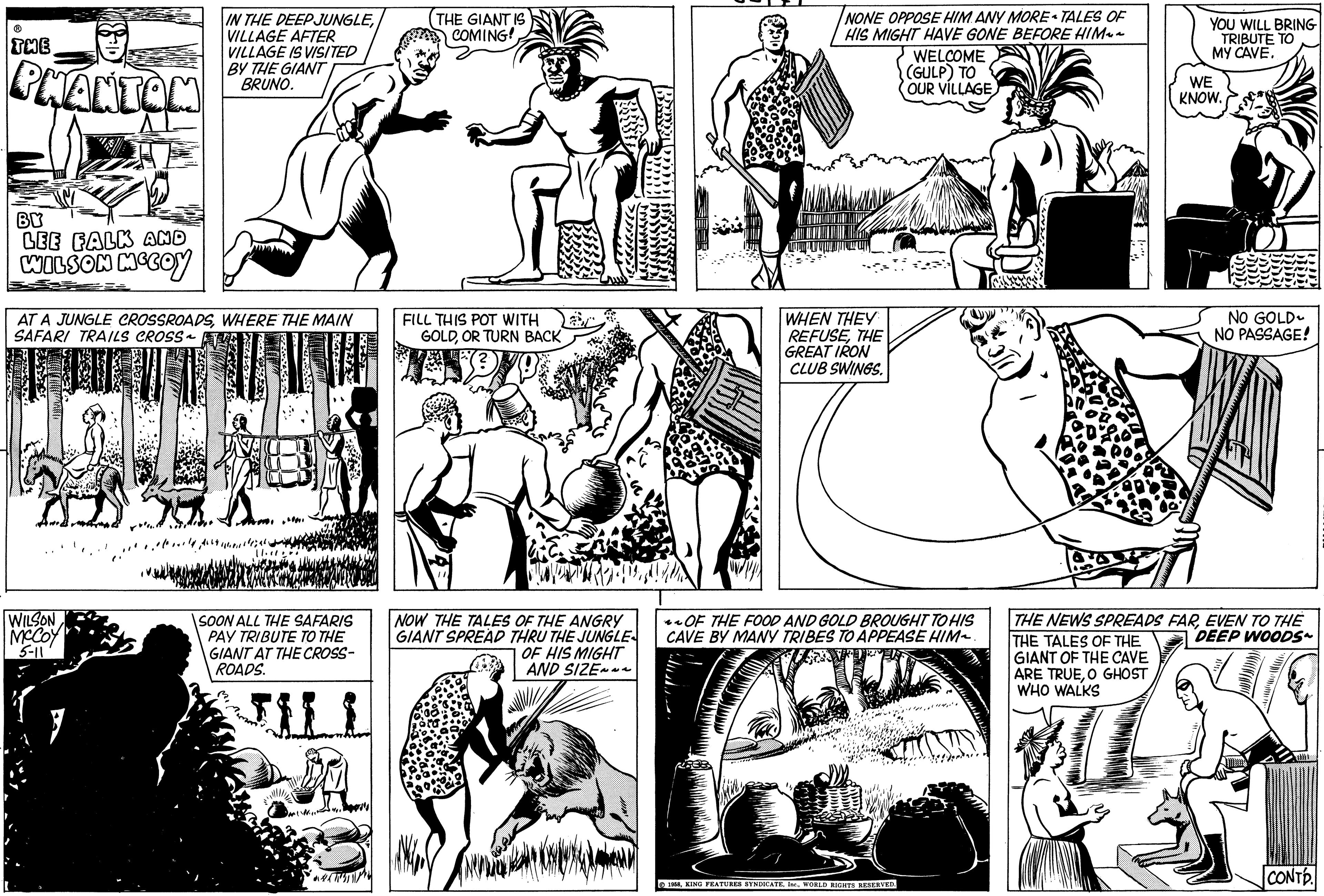 Font OCR: ? THE PHANTOM BY LEE FALK AND WILSON MCCOY IN THE DEEP JUNGLEVILLAGE AFTER VILLAGE IS VISITED BY THE GIANT BRUNO. AT A JUNGLE CROSSROADSWHERE THE MAIN SAFARI TRAILS CROSS~ WILSON MCCOY 5-11 11.1100 SOON ALL THE SAFARIS PAY TRIBUTE TO THE GIANT AT THE CROSS- ROADS. THE GIANT IS COMING! FI FILL THIS POT WITH GOLDOR TURN BACK yu NOW THE TALES OF THE ANGRY GIANT SPREAD THRU THE JUNGLE OF HIS MIGHT AND SIZE~~~ 273 Badbad Bad NONE OPPOSE HIM ANY MORE TALES OF HIS MIGHT HAVE GONE BEFORE HIM WELCOME (GULP) TO OUR VILLAGE WHEN THEY REFUSETHE GREAT IRON CLUB SWINGS. OF THE FOOD AND GOLD BROUGHT TO HIS CAVE BY MANY TRIBES TO APPEASE HIM~. 1958WORLD RIGHTS RESERVED. YOU WILL BRING TRIBUTE TO MY CAVE. WE KNOW. NO GOLD NO PASSAGE! THE NEWS SPREADS FAREVEN TO THE THE TALES OF THE DEEP WOODS~ GIANT OF THE CAVE ARE TRUEO GHOST WHO WALKS CONTD. ? THE PHANTOM BY LEE FALK AND WILSON MCCOY IN THE DEEP JUNGLEVILLAGE AFTER VILLAGE IS VISITED BY THE GIANT BRUNO . AT A JUNGLE CROSSROADSWHERE THE MAIN SAFARI TRAILS CROSS ~ WILSON MCCOY 5-11 11.1100 SOON ALL THE SAFARIS PAY TRIBUTE TO THE GIANT AT THE CROSS ROADS . THE GIANT IS COMING ! FI FILL THIS POT WITH GOLDOR TURN BACK yu NOW THE TALES OF THE ANGRY GIANT SPREAD THRU THE JUNGLE OF HIS MIGHT AND SIZE ~~~ 273 Badbad Bad NONE OPPOSE HIM ANY MORE TALES OF HIS MIGHT HAVE GONE BEFORE HIM WELCOME ( GULP ) TO OUR VILLAGE WHEN THEY REFUSETHE GREAT IRON CLUB SWINGS . OF THE FOOD AND GOLD BROUGHT TO HIS CAVE BY MANY TRIBES TO APPEASE HIM ~ . 1958KING FEATURES SYNDICATEWORLD RIGHTS RESERVED . YOU WILL BRING TRIBUTE TO MY CAVE . WE KNOW . NO GOLD NO PASSAGE ! THE NEWS SPREADS FAREVEN TO THE THE TALES OF THE DEEP WOODS ~ GIANT OF THE CAVE ARE TRUEO GHOST WHO WALKS CONTD .