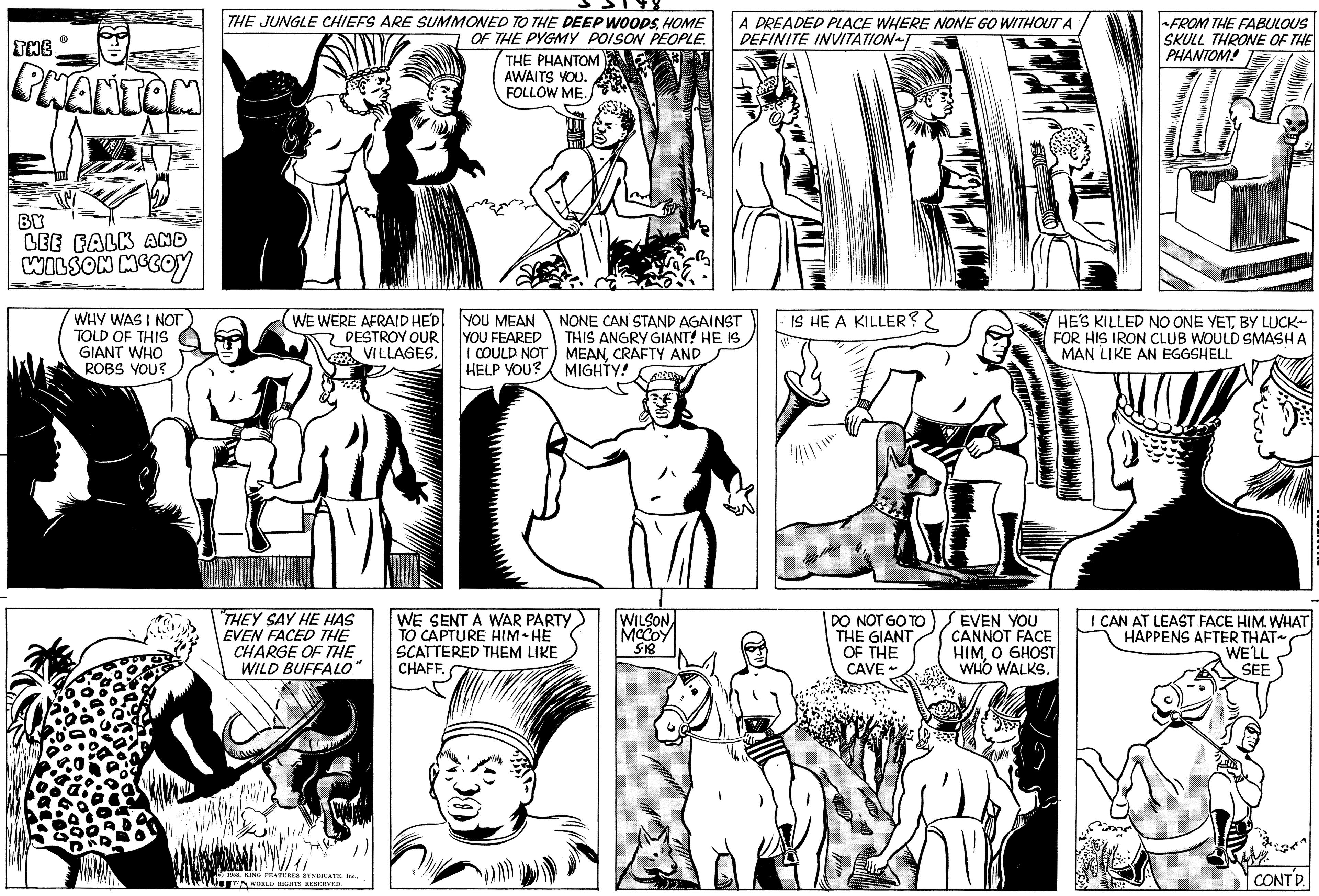 Gesture OCR: THE ? PHANTOM BY LEE FALK AND WILSON MCCOY WHY WAS I NOT TOLD OF THIS GIANT WHO ROBS YOU? THE JUNGLE CHIEFS ARE SUMMONED TO THE DEEP WOODSHOME OF THE PYGMY POISON PEOPLE. WE WERE AFRAID HE'D DESTROY OUR VILLAGES. "THEY SAY HE HAS EVEN FACED THE CHARGE OF THE WILD BUFFALO" le 1958T WORLD RIGHTS RESERVED THE PHANTOM AWAITS YOU. FOLLOW ME. YOU MEAN YOU FEARED I COULD NOT HELP YOU? NONE CAN STAND AGAINST THIS ANGRY GIANT! HE IS MEANCRAFTY AND MIGHTY! WE SENT A WAR PARTY TO CAPTURE HIM HE SCATTERED THEM LIKE CHAFF. A DREADED PLACE WHERE NONE GO WITHOUT A DEFINITE INVITATION T WILSON MCCOY 5-18 IS HE A KILLER? DO NOT GO TO THE GIANT OF THE CAVE~ HE'S KILLED NO ONE YETBY LUCK FOR HIS IRON CLUB WOULD SMASH A MAN LIKE AN EGGSHELL EVEN YOU CANNOT FACE HIMO GHOST WHO WALKS. FROM THE FABULOUS SKULL THRONE OF THE PHANTOM! MESES I CAN AT LEAST FACE HIM. WHAT HAPPENS AFTER THAT~ WE'LL SEE CONTD. THE ? PHANTOM BY LEE FALK AND WILSON MCCOY WHY WAS I NOT TOLD OF THIS GIANT WHO ROBS YOU ? THE JUNGLE CHIEFS ARE SUMMONED TO THE DEEP WOODSHOME OF THE PYGMY POISON PEOPLE . WE WERE AFRAID HE'D DESTROY OUR VILLAGES . " THEY SAY HE HAS EVEN FACED THE CHARGE OF THE WILD BUFFALO " le 1958KING FEATURES SYNDICATET WORLD RIGHTS RESERVED THE PHANTOM AWAITS YOU . FOLLOW ME . YOU MEAN YOU FEARED I COULD NOT HELP YOU ? NONE CAN STAND AGAINST THIS ANGRY GIANT ! HE IS MEANCRAFTY AND MIGHTY ! WE SENT A WAR PARTY TO CAPTURE HIM HE SCATTERED THEM LIKE CHAFF . A DREADED PLACE WHERE NONE GO WITHOUT A DEFINITE INVITATION T WILSON MCCOY 5-18 IS HE A KILLER ? DO NOT GO TO THE GIANT OF THE CAVE ~ HE'S KILLED NO ONE YETBY LUCK FOR HIS IRON CLUB WOULD SMASH A MAN LIKE AN EGGSHELL EVEN YOU CANNOT FACE HIMO GHOST WHO WALKS . FROM THE FABULOUS SKULL THRONE OF THE PHANTOM ! MESES I CAN AT LEAST FACE HIM . WHAT HAPPENS AFTER THAT ~ WE'LL SEE CONTD .