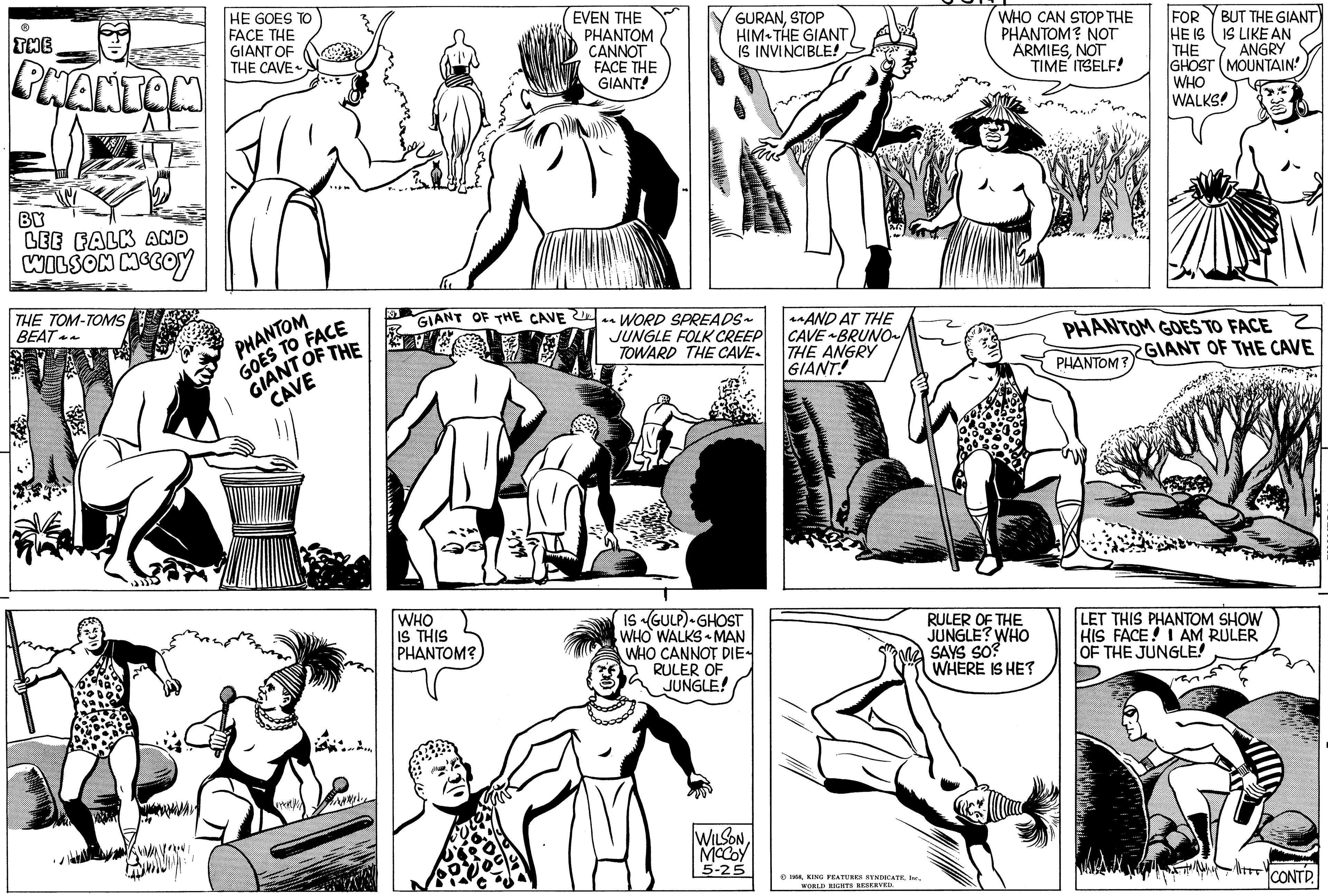Human body OCR: THE PHANTOM BY LEE FALK AND WILSON MCCOY THE TOM-TOMS BEAT~~ HE GOES TO FACE THE GIANT OF THE CAVE PHANTOM GOES TO FACE GIANT OF THE CAVE vykt/ GIANT OF THE CAVE WHO IS THIS PHANTOM? EVEN THE PHANTOM CANNOT FACE THE GIANT! GURANSTOP HIM THE GIANT IS INVINCIBLE! ^^WORD SPREADS~ JUNGLE FOLK CREEP TOWARD THE CAVE IS GULP) GHOST WHO WALKS MAN WHO CANNOT DIE RULER OF JUNGLE! WILSONMCCOY 5-25 ^^AND AT THE CAVE BRUNO~ THE ANGRY GIANT! 1958WORLD RIGHTS RESERVED. WHO CAN STOP THE PHANTOM? NOT ARMIESNOT TIME ITSELF! RULER OF THE JUNGLE? WHO SAYS SO? WHERE IS HE? BUT THE GIANT IS LIKE AN FOR HE IS THE GHOST MOUNTAIN ANGRY WHO WALKS! PHANTOM GOES TO FACE PHANTOM? GIANT OF THE CAVE LET THIS PHANTOM SHOW HIS FACE! I AM RULER OF THE JUNGLE! -||TET! CONTD. THE PHANTOM BY LEE FALK AND WILSON MCCOY THE TOM - TOMS BEAT ~~ HE GOES TO FACE THE GIANT OF THE CAVE PHANTOM GOES TO FACE GIANT OF THE CAVE vykt / GIANT OF THE CAVE WHO IS THIS PHANTOM ? EVEN THE PHANTOM CANNOT FACE THE GIANT ! GURANSTOP HIM THE GIANT IS INVINCIBLE ! ^^ WORD SPREADS ~ JUNGLE FOLK CREEP TOWARD THE CAVE IS GULP ) GHOST WHO WALKS MAN WHO CANNOT DIE RULER OF JUNGLE ! WILSONMCCOY 5-25 ^^ AND AT THE CAVE BRUNO ~ THE ANGRY GIANT ! 1958KING FEATURES SYNDICATEWORLD RIGHTS RESERVED . WHO CAN STOP THE PHANTOM ? NOT ARMIESNOT TIME ITSELF ! RULER OF THE JUNGLE ? WHO SAYS SO ? WHERE IS HE ? BUT THE GIANT IS LIKE AN FOR HE IS THE GHOST MOUNTAIN ANGRY WHO WALKS ! PHANTOM GOES TO FACE PHANTOM ? GIANT OF THE CAVE LET THIS PHANTOM SHOW HIS FACE ! I AM RULER OF THE JUNGLE ! - || TET ! CONTD .