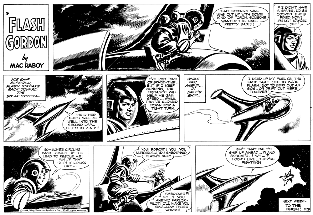 Comic book OCR: THAT STEERING VANE WAS CUT UP WITH SOME KIND OF TORCH. SOMEONE WANTED THIS RACE PRETTY BADLY! IF I DIDN'T HAVE A SPAREI'D BE COOKED! SHE'S FIXED NOW! I'M NOT KAYÕED YET. FLASH GORDON by MAC RABOY I'VE LOST TONS OF SPACE - TIME. BUT IF I KEEP GÜNNINGTHE DISTANCE WILL HELP ME GAIN SPEED ... WHILE THEY'VE SLOWED DOWN FOR A TIGHT TURN! I USED UP MY FUEL ON THE FAST TAKE -OFF TO WARN FLASH! GOT TO SEND OUT AN Sos. OR DRIFT OUT HERE FOREVER! HIS SHIP REPAIREDFLASH STRÉAKS BACK TOWARD THE SOLAR SYSTEM. WHILE FAR AHEAD.. IN DALE'S SHIP. THE OTHER SHIPS WILL BE WELL INTO THE SECOND LAP... PLUTO TO VENUS! SOMEONE'S CIRCLING BACK... GIVING UP THE LEAD TO RESCUE ME! WH ..? THAT SHIP! IT LOCOKS LIKE ... YOU! BOBCAT! YOU.YOU MURDERESS! YOU SABOTAGED FLASH'S SHIP! ISN'T THAT DALE'S SHIP UP AHEAD.. ?! AND BOBCAT'S.! WH...? LOOKS LIKE. THEY'RE FIGHTING! SABOTAGE?! ME...? YOU ANEMIC PARLOR- PILOT! I'LL MAKE YOU SWALLOW THOSE WORDS! NEXT WEEK- TO THE FINISH! 9-28 O 1958World rights reserved THAT STEERING VANE WAS CUT UP WITH SOME KIND OF TORCH. SOMEONE WANTED THIS RACE PRETTY BADLY! IF I DIDN'T HAVE A SPAREI'D BE COOKED! SHE'S FIXED NOW! I'M NOT KAYÕED YET. FLASH GORDON by MAC RABOY I'VE LOST TONS OF SPACE - TIME. BUT IF I KEEP GÜNNINGTHE DISTANCE WILL HELP ME GAIN SPEED ... WHILE THEY'VE SLOWED DOWN FOR A TIGHT TURN! I USED UP MY FUEL ON THE FAST TAKE -OFF TO WARN FLASH! GOT TO SEND OUT AN Sos. OR DRIFT OUT HERE FOREVER! HIS SHIP REPAIREDFLASH STRÉAKS BACK TOWARD THE SOLAR SYSTEM. WHILE FAR AHEAD.. IN DALE'S SHIP. THE OTHER SHIPS WILL BE WELL INTO THE SECOND LAP... PLUTO TO VENUS! SOMEONE'S CIRCLING BACK... GIVING UP THE LEAD TO RESCUE ME! WH ..? THAT SHIP! IT LOCOKS LIKE ... YOU! BOBCAT! YOU.YOU MURDERESS! YOU SABOTAGED FLASH'S SHIP! ISN'T THAT DALE'S SHIP UP AHEAD.. ?! AND BOBCAT'S.! WH...? LOOKS LIKE. THEY'RE FIGHTING! SABOTAGE?! ME...? YOU ANEMIC PARLOR- PILOT! I'LL MAKE YOU SWALLOW THOSE WORDS! NEXT WEEK- TO THE FINISH! 9-28 O 1958King Features SyndicateWorld rights reserved