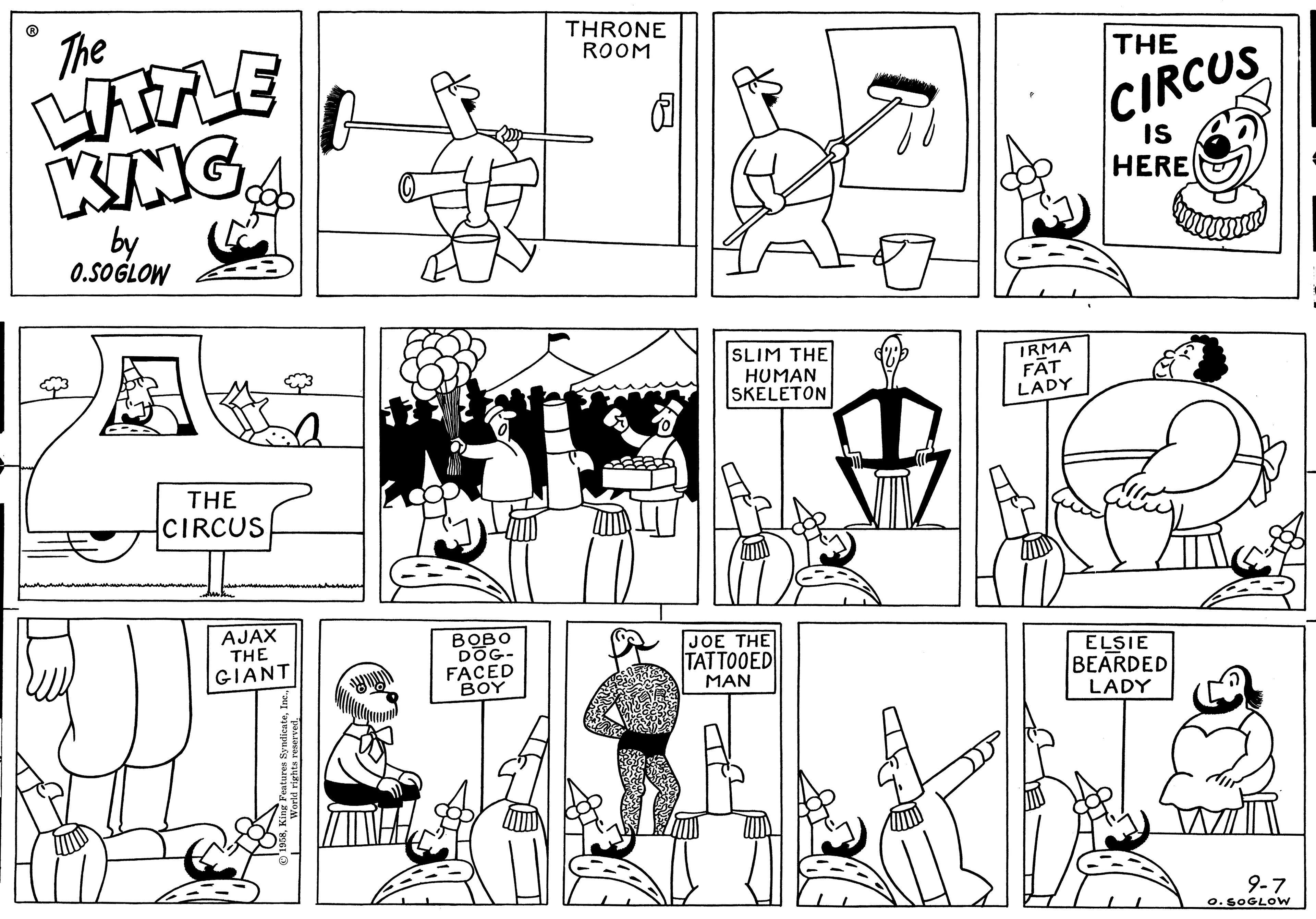 Organism OCR: The LITTLE KING by 0.SOGLOW A THE CIRCUS duken AJAX THE GIANT 1958World rights reserved. BOBO DOG- FACED BOY THRONE ROOM 10 SLIM THE HUMAN SKELETON JOE THE TATTOOED MAN IRMA FAT LADY E THE CIRCUS IS HERE ELSIE BEARDED LADY 9-7 O. SOGLOW The LITTLE KING by 0.SOGLOW A THE CIRCUS duken AJAX THE GIANT 1958King Features SyndicateWorld rights reserved . BOBO DOG FACED BOY THRONE ROOM 10 SLIM THE HUMAN SKELETON JOE THE TATTOOED MAN IRMA FAT LADY E THE CIRCUS IS HERE ELSIE BEARDED LADY 9-7 O. SOGLOW