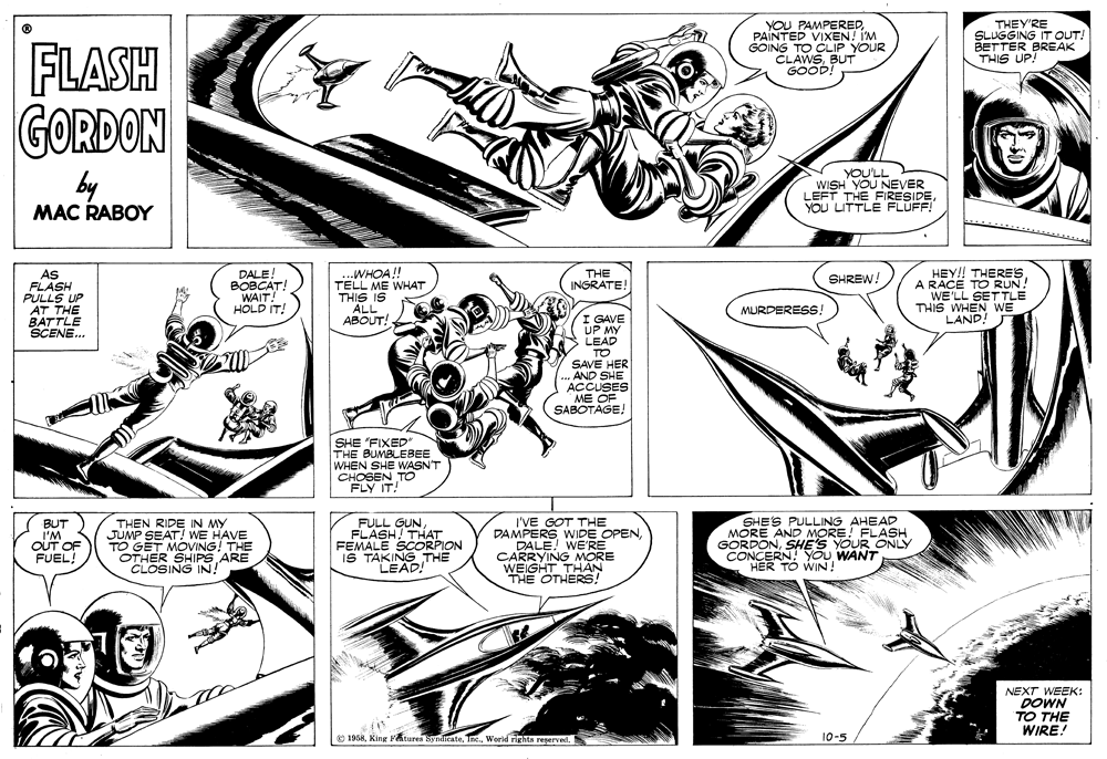 Art OCR: IS TAKINO) UGHTHAT YOU PAMPEREDPAINTED VIXEN! IM GOING TO CLIP YOUR CLAWSBUT GOOD! THEY'RE SLUGGING IT OUT! BETTER BREAK THIS UP! FLASH GORDON by MAC RABOY YOU'LL WISH YOU NEVER LEFT THE FIRESIDEYOU LITTLE FLÜFF! AS FLASH PULLS UP AT THE BATTLE SCENE.. -WHOA!! TELL ME WHAT THIS IS ALL ?BOUT! HEY!! THERES A RACE TO RUN! WE'LL SETTLE THIS WHEN WE LAND! THE INGRATE! DALEBOBCAT! WAIT! HOLD IT! SHREW! MURDERESS. I GAVE UP MY LEAD TO SAVE HER AND SHE ACCUSES ME OF SABOTAGE! SHE "FIXED" THE BUMBLEBEE WHEN SHE WASN'T CHOSEN TO FLY IT! BUT I'M OUT OF FUEL! THEN RIDE IN MY JUMP SEAT! WE HAVE TO GET MOVING! THE OTHER SHIPS ARE CLOSING IN! GUNFEMALE SCORPION THE I'VE GOT THE DAMPERS WIDE OPENDALE! WE'RE CARRYING MORE WEIGHT THAN THE OTHERS! SHE'S PULLING AHEAD MORE AND MORE! FLASH GORDONSHE'S YOUR ONLY CONCERN! You WANT HER TO WIN ! NEXT WEEK: DOWN TO THE WIRE! o 1968World rights reperved. 10-5 IS TAKINO) UGHTHAT YOU PAMPEREDPAINTED VIXEN! IM GOING TO CLIP YOUR CLAWSBUT GOOD! THEY'RE SLUGGING IT OUT! BETTER BREAK THIS UP! FLASH GORDON by MAC RABOY YOU'LL WISH YOU NEVER LEFT THE FIRESIDEYOU LITTLE FLÜFF! AS FLASH PULLS UP AT THE BATTLE SCENE.. -WHOA!! TELL ME WHAT THIS IS ALL ?BOUT! HEY!! THERES A RACE TO RUN! WE'LL SETTLE THIS WHEN WE LAND! THE INGRATE! DALEBOBCAT! WAIT! HOLD IT! SHREW! MURDERESS. I GAVE UP MY LEAD TO SAVE HER AND SHE ACCUSES ME OF SABOTAGE! SHE "FIXED" THE BUMBLEBEE WHEN SHE WASN'T CHOSEN TO FLY IT! BUT I'M OUT OF FUEL! THEN RIDE IN MY JUMP SEAT! WE HAVE TO GET MOVING! THE OTHER SHIPS ARE CLOSING IN! GUNFEMALE SCORPION THE I'VE GOT THE DAMPERS WIDE OPENDALE! WE'RE CARRYING MORE WEIGHT THAN THE OTHERS! SHE'S PULLING AHEAD MORE AND MORE! FLASH GORDONSHE'S YOUR ONLY CONCERN! You WANT HER TO WIN ! NEXT WEEK: DOWN TO THE WIRE! o 1968King Ftures SynditateWorld rights reperved. 10-5