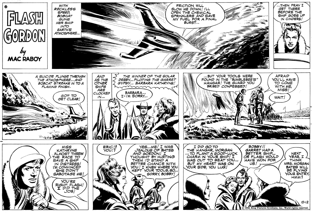 Gesture OCR: FLASH GORDON WITH RECKLESS SPEEDBOBCAT GUNS HER SHIP INTO EARTH'S ATMOSPHERE. FRICTION WILL SLOW ME DOWN I'LL OPEN THE CHEMICAL SPRINKLERS AND SAVE MY FUEL FOR A FINAL BURST... ..THEN PRAY I GET THERE BEFORE THE SHIP GOES UP IN CINDERS/ by MAC RABOY A SUICIDE PLUNGE THROUGH THE ATMOSPHERE.AND BOBCAT STREAKS IN TO A FLAMING FINISH. AND AS THE OTHER SHIPS ARE CLOCKED IN.. THE WINNER OF THE SOLAR DERBY.. PILOTING THE GARRET GYPSY... BARBARA KATHRYNS! ..BUT YOUR TOOLS WERE FOUND IN THE "BUMBLEBEE'S" HANGAR! THE GUARD YOU BRIBED CONFESSED! AFRAID YOU'LL HAVE TO COME WITH MEMISS GOT TO GET CLEAR! BARBARA... I-I'M SORRY.. WAIT! MISS KATHRYNS ALMOST THREW THE RACE TO SAVE A SHIP IN DISTRESS! I'M CONVINCED SHE DIDN'T SABOTAGE ME! YES..ME! I WAS JEALOUS OF BATES AND GORDON! I THOUGHT BY HURTING THEM I'D STAND A BETTER CHANCE WITH YOU! I KNEW WHERE YOU KEPT YOUR TOOLSSO.. SORRYBOBBY! I PID GO TO THE HANGARMORGAN TO PLANT A'GOOD-LUCK CHARM IN YOUR SHIP! I WAS OUT TO BEAT YOU... BUT MY HEART WAS ON YOUR SIDEYou LUG! BOBBY!! GARRET HAD A BETTER SHIP.. OR FLASH WOULD HAVE WON FOR US ERICI? YOU! NEXT YEARI THINK MRS. MORGAN BATES WILL BE FLYING YOUR ENTRYHMM? YOU'RE RIGHT FLASH! I DID THE JOB!" 10-12 1958 King Features SyndicateWorld rights reserved. FLASH GORDON WITH RECKLESS SPEEDBOBCAT GUNS HER SHIP INTO EARTH'S ATMOSPHERE. FRICTION WILL SLOW ME DOWN I'LL OPEN THE CHEMICAL SPRINKLERS AND SAVE MY FUEL FOR A FINAL BURST... ..THEN PRAY I GET THERE BEFORE THE SHIP GOES UP IN CINDERS/ by MAC RABOY A SUICIDE PLUNGE THROUGH THE ATMOSPHERE.AND BOBCAT STREAKS IN TO A FLAMING FINISH. AND AS THE OTHER SHIPS ARE CLOCKED IN.. THE WINNER OF THE SOLAR DERBY.. PILOTING THE GARRET GYPSY... BARBARA KATHRYNS! ..BUT YOUR TOOLS WERE FOUND IN THE "BUMBLEBEE'S" HANGAR! THE GUARD YOU BRIBED CONFESSED! AFRAID YOU'LL HAVE TO COME WITH MEMISS GOT TO GET CLEAR! BARBARA... I-I'M SORRY.. WAIT! MISS KATHRYNS ALMOST THREW THE RACE TO SAVE A SHIP IN DISTRESS! I'M CONVINCED SHE DIDN'T SABOTAGE ME! YES..ME! I WAS JEALOUS OF BATES AND GORDON! I THOUGHT BY HURTING THEM I'D STAND A BETTER CHANCE WITH YOU! I KNEW WHERE YOU KEPT YOUR TOOLSSO.. SORRYBOBBY! I PID GO TO THE HANGARMORGAN TO PLANT A'GOOD-LUCK CHARM IN YOUR SHIP! I WAS OUT TO BEAT YOU... BUT MY HEART WAS ON YOUR SIDEYou LUG! BOBBY!! GARRET HAD A BETTER SHIP.. OR FLASH WOULD HAVE WON FOR US ERICI? YOU! NEXT YEARI THINK MRS. MORGAN BATES WILL BE FLYING YOUR ENTRYHMM? YOU'RE RIGHT FLASH! I DID THE JOB!" 10-12 1958 King Features SyndicateWorld rights reserved.