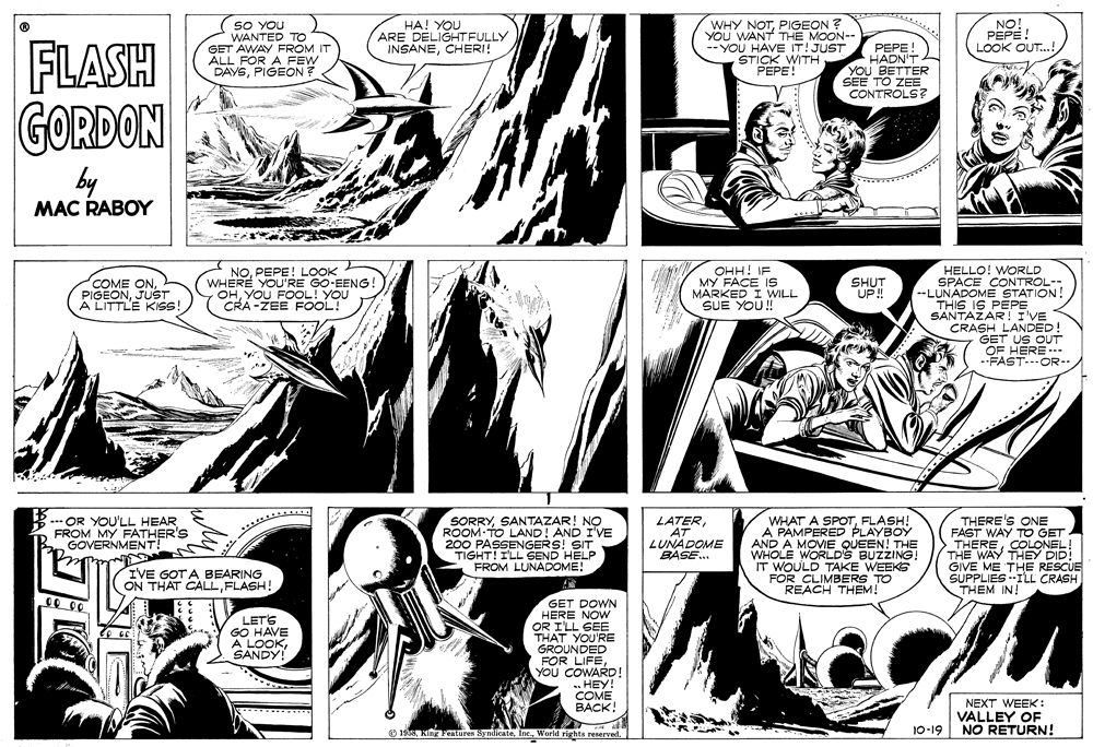 Organism OCR: SO YOU WANTED TO GET AWAY FROM IT ALL FOR A FEW DAYSPIGEON? HA! YOU ARE DELIGHTFULLY INSANECHERI! WHY NOTPIGEON ? YOU WANT THE MOON-- --YOU HAVE IT! JUST STICK WITH PEPE! NO! PEPE! LOOK OUT...! FLASH GORDON by PEPE! HADN'T YOU BETTER SEE TO ZEE CONTROLS? MAC RABOY OHH! IF MY FACE I9 MARKED I WILL SUE YOU! HELLO! WORLD SPACE CONTROL-- --LUNADOME STATION! THIS IS PEPE SANTAZAR! I'VE CRASH LANDED! GET US OUT OF HERE -. .FAST-.OR- COME ONJUST A LITTLE KISS! NOPEPE! LOOK WHERE YOU'RE GO-EENG ! OHYOU FOOL! YOU CRA -ZEE FOOL! SHUT UP! OR YOU'LL HEAR FROM MY FATHER'S GOVERNMENT! SORRYSANTAZAR! NO ROOM TO LAND! AND I'VE 200 PASSENGERS! SIT TIGHT! I'LL SEND HELP FROM LUNADOME! LATERAT LUNADOME BASE... WHAT A SPOTFLASH! A PAMPERED PLAYBOY AND A MOVIE QUEEN! THE WHOLE WORLD'S BUZZING! IT WOULD TAKE WEEKS FOR CLIMBERS TO REACH THEM! THERE'S ONE FAST WAY TO GET THERECOLONEL! THE WAY THEY DID! GIVE ME THE RESCUE SUPPLIES -ILL CRASH THEM IN! IVE GOT A BEARING ON THAT CALLFLASH! GET DOWN HERE NOW OR I'LL SEE THAT YOU'RE GROUNDED FOR LIFEYOU COWARD! . HEY! COME BACK! LETS GO HAVE A LOOKSANDY! NEXT WEEK: VALLEY OE NO RETURN! O 19510-19 SO YOU WANTED TO GET AWAY FROM IT ALL FOR A FEW DAYSPIGEON? HA! YOU ARE DELIGHTFULLY INSANECHERI! WHY NOTPIGEON ? YOU WANT THE MOON-- --YOU HAVE IT! JUST STICK WITH PEPE! NO! PEPE! LOOK OUT...! FLASH GORDON by PEPE! HADN'T YOU BETTER SEE TO ZEE CONTROLS? MAC RABOY OHH! IF MY FACE I9 MARKED I WILL SUE YOU! HELLO! WORLD SPACE CONTROL-- --LUNADOME STATION! THIS IS PEPE SANTAZAR! I'VE CRASH LANDED! GET US OUT OF HERE -. .FAST-.OR- COME ONJUST A LITTLE KISS! NOPEPE! LOOK WHERE YOU'RE GO-EENG ! OHYOU FOOL! YOU CRA -ZEE FOOL! SHUT UP! OR YOU'LL HEAR FROM MY FATHER'S GOVERNMENT! SORRYSANTAZAR! NO ROOM TO LAND! AND I'VE 200 PASSENGERS! SIT TIGHT! I'LL SEND HELP FROM LUNADOME! LATERAT LUNADOME BASE... WHAT A SPOTFLASH! A PAMPERED PLAYBOY AND A MOVIE QUEEN! THE WHOLE WORLD'S BUZZING! IT WOULD TAKE WEEKS FOR CLIMBERS TO REACH THEM! THERE'S ONE FAST WAY TO GET THERECOLONEL! THE WAY THEY DID! GIVE ME THE RESCUE SUPPLIES -ILL CRASH THEM IN! IVE GOT A BEARING ON THAT CALLFLASH! GET DOWN HERE NOW OR I'LL SEE THAT YOU'RE GROUNDED FOR LIFEYOU COWARD! . HEY! COME BACK! LETS GO HAVE A LOOKSANDY! NEXT WEEK: VALLEY OE NO RETURN! O 195King Features SyndicateWorld rights reserved