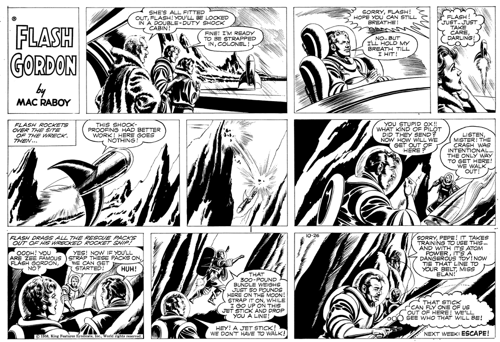Art OCR: SHE'S ALL FITTED OUTFLASH! YOU'LL BE LOCKED IN A DOUBLE-DUTY SHOCK 7 CABIN! SORRYFLASH! HOPE YOU' CAN STILL BREATHE! * FLASH JUST. JUST TAKE CAREDARLING! FLASH FINE! I'M READY TO BE STRAPPED INCOLONEL! NO. BUT I'LL HOLD MY BREATH TILL I HIT! GORDON by MAC RABOY FLASH ROCKETS OVER THE SITE OF THE WRECK. THEN... THIS SHOCK- PROOFING HAD BETTER WORK! HERE GOES NOTHING YOU STUPID ox! WHAT KIND OF PILÖT DID THEY SEND? NOW HOW WILL WE GET OUT OF HERE LISTENMISTER! THE CRASH WAS INTENTIONAL.. THE ONLY WAY TO GET HERE! WE WALK OUT! 10-26 FLASH DRAGS ALL THE RESCUE PACKS OUT OF HIS WRECKED ROCKET SHIP! SORRYPEPE! T TAKES TRAINING TO USE THIS . AND WITH 00OH! YOU ARE ZEE FAMOUS STRAP THESE PACKS ONYES! NOW IE YOU'LL POWERIT'S AM DANGEROUS TOY!NOW TIE THAT LINE TO YOUR BELTMISS ELAN! WE CAN GET STARTED! HUH! THAT -POUND B S00-PEIGHS JUST 50 POUNDS HERE ON THE MOON! STRAP IT ONWHILE I GO UP ONN THIS JET STICK AND DROP YOU A LINE! THAT STICK CAN FLY ONE OF US OUT OF HERE! WE'LL OO0 SEE WHO THAT WILL BE! HEY! A JET STICK! WE DON'T HAVE TO WALK! NEXT WEEK: ESCAPE! O 1958World rights reserved. SHE'S ALL FITTED OUTFLASH! YOU'LL BE LOCKED IN A DOUBLE-DUTY SHOCK 7 CABIN! SORRYFLASH! HOPE YOU' CAN STILL BREATHE! * FLASH JUST. JUST TAKE CAREDARLING! FLASH FINE! I'M READY TO BE STRAPPED INCOLONEL! NO. BUT I'LL HOLD MY BREATH TILL I HIT! GORDON by MAC RABOY FLASH ROCKETS OVER THE SITE OF THE WRECK. THEN... THIS SHOCK- PROOFING HAD BETTER WORK! HERE GOES NOTHING YOU STUPID ox! WHAT KIND OF PILÖT DID THEY SEND? NOW HOW WILL WE GET OUT OF HERE LISTENMISTER! THE CRASH WAS INTENTIONAL.. THE ONLY WAY TO GET HERE! WE WALK OUT! 10-26 FLASH DRAGS ALL THE RESCUE PACKS OUT OF HIS WRECKED ROCKET SHIP! SORRYPEPE! T TAKES TRAINING TO USE THIS . AND WITH 00OH! YOU ARE ZEE FAMOUS STRAP THESE PACKS ONFLASH GORDONYES! NOW IE YOU'LL POWERIT'S AM DANGEROUS TOY!NOW TIE THAT LINE TO YOUR BELTMISS ELAN! WE CAN GET STARTED! HUH! THAT -POUND B S00-PEIGHS JUST 50 POUNDS HERE ON THE MOON! STRAP IT ONWHILE I GO UP ONN THIS JET STICK AND DROP YOU A LINE! THAT STICK CAN FLY ONE OF US OUT OF HERE! WE'LL OO0 SEE WHO THAT WILL BE! HEY! A JET STICK! WE DON'T HAVE TO WALK! NEXT WEEK: ESCAPE! O 1958King Fenturea SyndicateWorld rights reserved.
