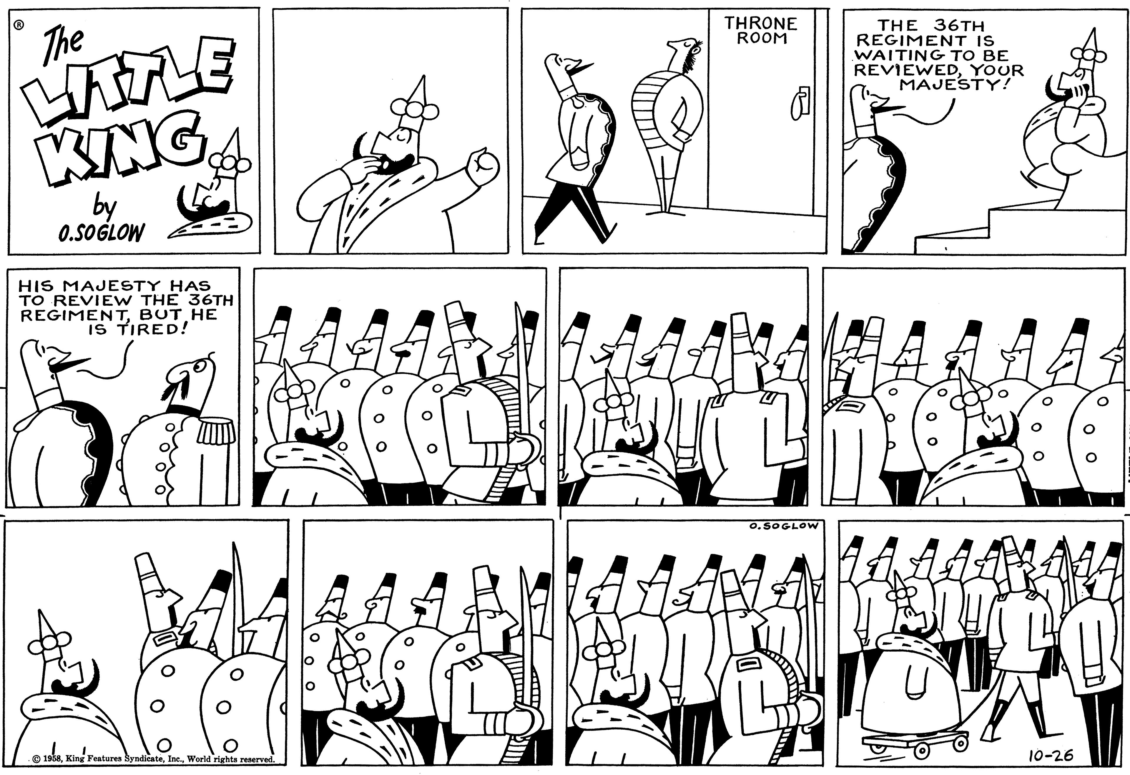 Parallel OCR: The LITTLE KING by 0.SOGLOW HIS MAJESTY HAS TO REVIEW THE 36TH REGIMENTBUT HE IS TIRED! 18 ( 1958World rights reserved. THRONE ROOM O.SOGLOW THE 36TH REGIMENT IS WAITING TO BE REVIEWEDYOUR MAJESTY! 370 10-26 The LITTLE KING by 0.SOGLOW HIS MAJESTY HAS TO REVIEW THE 36TH REGIMENTBUT HE IS TIRED ! 18 ( 1958King Features SyndicateWorld rights reserved . THRONE ROOM O.SOGLOW THE 36TH REGIMENT IS WAITING TO BE REVIEWEDYOUR MAJESTY ! 370 10-26