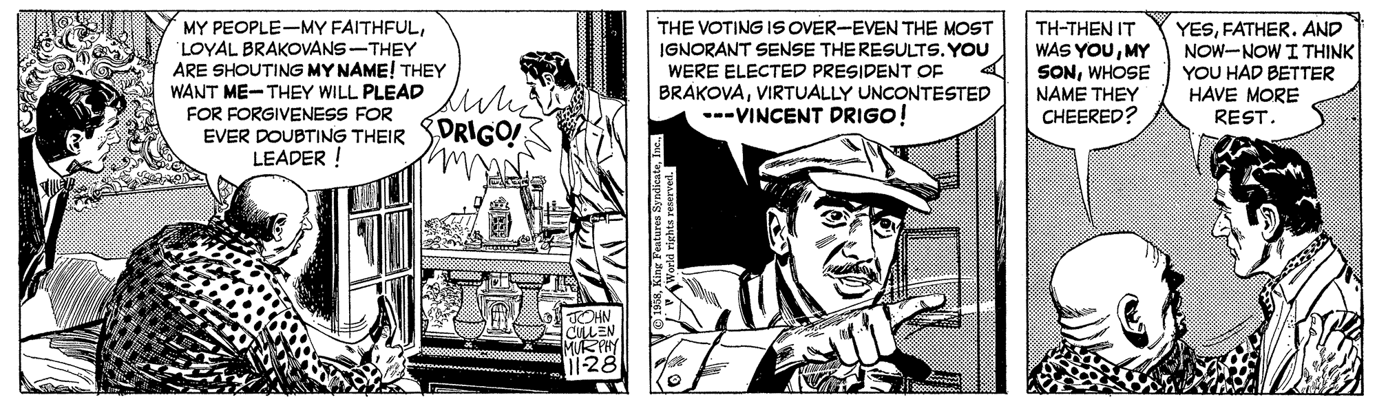 Comic book OCR: MY PEOPLE-MY FAITHFULLOYAL BRAKOVANS-THEY ARE SHOUTING MY NAME! THEY WANT ME-THEY WILL PLEAD uk THE VOTING IS OVER-EVEN THE MOST IGNORANT SENSE THE RESULTS. YOU WERE ELECTED PRESIDENT OF BRAKOVAVIRTUALLY UNCONTESTED ---VINCENT DRIGO! TH-THEN IT WAS YOUMY SONWHOSE NAME THEY CHEERED? YESFATHER. AND NOW-NOW I THINK YOU HAD BETTER HAVE MORE REST. FOR FORGIVENESS FOR EVER DOUBTING THEIR SDRIGO LEADER ! MY PEOPLE-MY FAITHFULLOYAL BRAKOVANS-THEY ARE SHOUTING MY NAME! THEY WANT ME-THEY WILL PLEAD uk THE VOTING IS OVER-EVEN THE MOST IGNORANT SENSE THE RESULTS. YOU WERE ELECTED PRESIDENT OF BRAKOVAVIRTUALLY UNCONTESTED ---VINCENT DRIGO! TH-THEN IT WAS YOUMY SONWHOSE NAME THEY CHEERED? YESFATHER. AND NOW-NOW I THINK YOU HAD BETTER HAVE MORE REST. FOR FORGIVENESS FOR EVER DOUBTING THEIR SDRIGO LEADER !