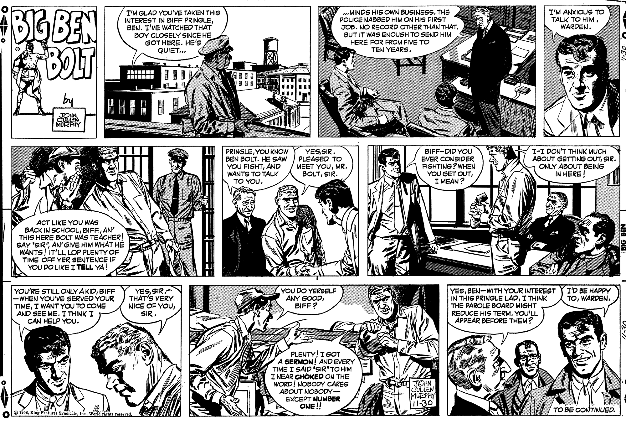 Organism OCR: FoGBEN I'M GLAD YOU'VE TAKEN THIS INTEREST IN BIFF PRINGLEBEN. T'VE WATCHED THAT BOY CLOSELY SINCE HE GOT HERE. HE'S QUIET... ..MINDS HIS OWN BUSINESS. THE POLICE NABBED HIM ON HIS FIRST JOB. NO RECORD OTHER THAN THAT. BUT IT WAS ENOUGH TO SEND HIM I'M ANXIOUS TO TALK TO HIMWARDEN. HERE FOR FROM FIVE TO TEN YEARS. .... PRINGLEYOU KNOW BEN BOLT. HE SAW YOU FIGHTAND WANTS TO TALK YESSIR. PLEASED TO MEET YOUMR. BOLTSIR. BIFF-DID YOU EVER CONSIDER FIGHTING? WHEN YOU GET OUTI MEAN? I-I DON'T THINK MUCH ABOUT GETTING OUTSIR. ONLY ABOUT BEING IN HERE! TO YOU. ACT LIKE YOU WAS BACK IN SCHOOLAN' THIS HERE BOLT WAS TEACHER! SAY 'SIR"AN'GIVE HIM WHAT HÉ WANTS!IT'LL LOP PLENTY OF TIME OFF YER SENTENCE IF YOU DO LIKE I TELL YA YESSIR. THAT'S VERY NICE OF YOUBIFF -WHEN YOU'VE SERVED YOUR TIMEI WANT YOU TO COME AND SEE ME. I THINK I CAN HELP YOU. YOU DO YERSELF ANY GOODBIFF? YESBEN-WITH YOUR INTEREST IN THIS PRINGLE LADI THINK THE PAROLE BOARD MIGHT REDUCE HIS TERM. YOU'LL APPEAR BEFORE THEM? I'D BE HAPPY TOWARDEN. PLENTY! I GOT A SERMON! AND EVERY TIME I SAID 'SIR"TO HIM I NEAR CHOKED ON THE WORD! NOBODY CARES ABOUT NOBODY- EXCEPT NUMBER ONE ! JOHN CULLEN MURHY 11-30 TO BE CONTINUED. e 16taWeeld hta reservad ? FoGBEN I'M GLAD YOU'VE TAKEN THIS INTEREST IN BIFF PRINGLEBEN. T'VE WATCHED THAT BOY CLOSELY SINCE HE GOT HERE. HE'S QUIET... ..MINDS HIS OWN BUSINESS. THE POLICE NABBED HIM ON HIS FIRST JOB. NO RECORD OTHER THAN THAT. BUT IT WAS ENOUGH TO SEND HIM I'M ANXIOUS TO TALK TO HIMWARDEN. HERE FOR FROM FIVE TO TEN YEARS. .... PRINGLEYOU KNOW BEN BOLT. HE SAW YOU FIGHTAND WANTS TO TALK YESSIR. PLEASED TO MEET YOUMR. BOLTSIR. BIFF-DID YOU EVER CONSIDER FIGHTING? WHEN YOU GET OUTI MEAN? I-I DON'T THINK MUCH ABOUT GETTING OUTSIR. ONLY ABOUT BEING IN HERE! TO YOU. ACT LIKE YOU WAS BACK IN SCHOOLAN' THIS HERE BOLT WAS TEACHER! SAY 'SIR"AN'GIVE HIM WHAT HÉ WANTS!IT'LL LOP PLENTY OF TIME OFF YER SENTENCE IF YOU DO LIKE I TELL YA YESSIR. THAT'S VERY NICE OF YOUYOU'RE STILL ONLY A KIDBIFF -WHEN YOU'VE SERVED YOUR TIMEI WANT YOU TO COME AND SEE ME. I THINK I CAN HELP YOU. YOU DO YERSELF ANY GOODBIFF? YESBEN-WITH YOUR INTEREST IN THIS PRINGLE LADI THINK THE PAROLE BOARD MIGHT REDUCE HIS TERM. YOU'LL APPEAR BEFORE THEM? I'D BE HAPPY TOWARDEN. PLENTY! I GOT A SERMON! AND EVERY TIME I SAID 'SIR"TO HIM I NEAR CHOKED ON THE WORD! NOBODY CARES ABOUT NOBODY- EXCEPT NUMBER ONE ! JOHN CULLEN MURHY 11-30 TO BE CONTINUED. e 16taKing Fetures SyndienteWeeld hta reservad ?