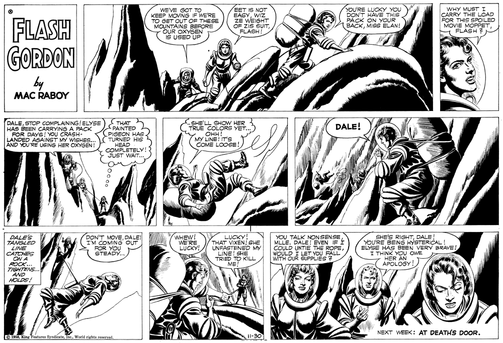 Style OCR: WE'VE GOT TO KEEP MOVNG IF WE'RE TO GET OUT OF THESE MOUNTAINS BEFORE OUR OXYGEN IS USED UP EET IS NOT EASYWIZ ZE WEIGHT OF Zis SUITFLASH! YOU'RE LUCKY YOU DON'T HAVE THIS PACK ON YOUR BACKMIGS ELAN! WHY MUST I CARRY THE LOAD FOR THIS SPOILED MOVIE MOPPETFLASH ? FLASH GORDON by MAC RABOY THAT PAINTED (PIGEON HAs TURNED HIS HEAD COMPLETELY! JUST WAIT... DALESTOP COMPLAINING!ELYSE HAS BEEN CARRYING A PACK FOR DAYS! YOU CRASH- LANDED AGAINST MY WISHES... AND YOU'RE USING HER OXYGEN! SHE'LL SHOW HER TRUE COLORS YET. OHH! DALE! MY LINE! IT'S COME LOOSE! DALE'S TANGLED LINE CATCHES ON A ROCK. TIGHTENS.. AND HOLDS! DON'T MOVEDALE! I'M COMING OUT FOR YOU STEADY LUCKY! THAT VIXEN! SHE UNFASTENED MY LINE! SHE TRIED TO KILL ME! YOU TALK NONSENSEMLLE. DALE! EVEN IF Í COULD UNTIE THE ROPEWOULD I LET YOU FALL WITH OUR SUPPLIES ? SHE'S RIGHTDALE! YOU'RE BEING HYSTERICAL ! ELYSE HAS BEEN VERY BRAVE! I THINK YOU OWE HER AN APOLOGY! WHEW! WE'RE LUCKY! WINE NEXT WEEK: AT DEATH'S DOOR. O 1968World rights reserved. [oE- WE'VE GOT TO KEEP MOVNG IF WE'RE TO GET OUT OF THESE MOUNTAINS BEFORE OUR OXYGEN IS USED UP EET IS NOT EASYWIZ ZE WEIGHT OF Zis SUITFLASH! YOU'RE LUCKY YOU DON'T HAVE THIS PACK ON YOUR BACKMIGS ELAN! WHY MUST I CARRY THE LOAD FOR THIS SPOILED MOVIE MOPPETFLASH ? FLASH GORDON by MAC RABOY THAT PAINTED (PIGEON HAs TURNED HIS HEAD COMPLETELY! JUST WAIT... DALESTOP COMPLAINING!ELYSE HAS BEEN CARRYING A PACK FOR DAYS! YOU CRASH- LANDED AGAINST MY WISHES... AND YOU'RE USING HER OXYGEN! SHE'LL SHOW HER TRUE COLORS YET. OHH! DALE! MY LINE! IT'S COME LOOSE! DALE'S TANGLED LINE CATCHES ON A ROCK. TIGHTENS.. AND HOLDS! DON'T MOVEDALE! I'M COMING OUT FOR YOU STEADY LUCKY! THAT VIXEN! SHE UNFASTENED MY LINE! SHE TRIED TO KILL ME! YOU TALK NONSENSEMLLE. DALE! EVEN IF Í COULD UNTIE THE ROPEWOULD I LET YOU FALL WITH OUR SUPPLIES ? SHE'S RIGHTDALE! YOU'RE BEING HYSTERICAL ! ELYSE HAS BEEN VERY BRAVE! I THINK YOU OWE HER AN APOLOGY! WHEW! WE'RE LUCKY! WINE NEXT WEEK: AT DEATH'S DOOR. O 1968King Features SyndicateWorld rights reserved. [oE-
