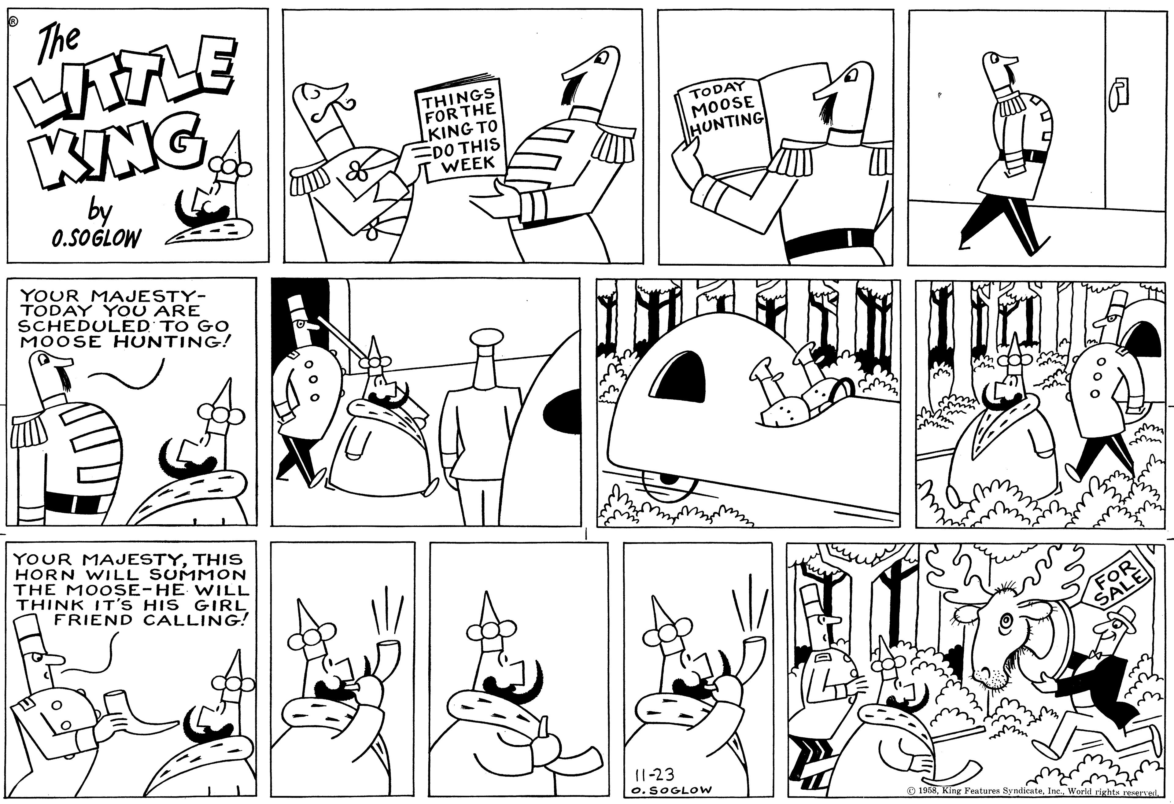 Art OCR: The LITTLE KING by 0.SOGLOW YOUR MAJESTY- TODAY YOU ARE SCHEDULED TO GO MOOSE HUNTING! YOUR MAJESTYTHIS HORN WILL SUMMON THE MOOSE-HE WILL THINK IT'S HIS GIRL FRIEND CALLING! THINGS FOR THE LKING TO DO THIS WEEK TODAY MOOSE HUNTING 11-23 O. SOGLOW FOR SALE 1958World rights reserved. The LITTLE KING by 0.SOGLOW YOUR MAJESTY TODAY YOU ARE SCHEDULED TO GO MOOSE HUNTING ! YOUR MAJESTYTHIS HORN WILL SUMMON THE MOOSE - HE WILL THINK IT'S HIS GIRL FRIEND CALLING ! THINGS FOR THE LKING TO DO THIS WEEK TODAY MOOSE HUNTING 11-23 O. SOGLOW FOR SALE 1958King Features SyndicateWorld rights reserved .