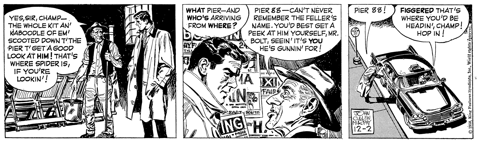 Publication OCR: PIER 88-CAN'T NEVER REMEMBER THE FELLER'S NAME. YOU'D BEST GET A PEEK AT HIM YOURSELFMR. BOLTSEEIN' IT'S YOU HE'S GUNNIN' FOR! PIER 88! WHAT PIER-AND WHO'S ARRIVING FROM WHERE? FIGGERED THAT'S WHERE YOU'D BE HEADIN'CHAMP! HOP IN ! YESCHAMP THE WHOLE KIT AN' HABOODLE OF EM! SCOOTED DOWN T'THE PIER T'GETA GOOD LOOK AT HIM! THAT'S WHERE SPIDER ISIF YOU'RE LOOKIN'! TYLL MA XI FAIR FART HOLTE ING MOIA © 1658Warid righta ie PIER 88-CAN'T NEVER REMEMBER THE FELLER'S NAME. YOU'D BEST GET A PEEK AT HIM YOURSELFMR. BOLTSEEIN' IT'S YOU HE'S GUNNIN' FOR! PIER 88! WHAT PIER-AND WHO'S ARRIVING FROM WHERE? FIGGERED THAT'S WHERE YOU'D BE HEADIN'CHAMP! HOP IN ! YESCHAMP THE WHOLE KIT AN' HABOODLE OF EM! SCOOTED DOWN T'THE PIER T'GETA GOOD LOOK AT HIM! THAT'S WHERE SPIDER ISIF YOU'RE LOOKIN'! TYLL MA XI FAIR FART HOLTE ING MOIA © 1658King Featuren SyndicateWarid righta ie