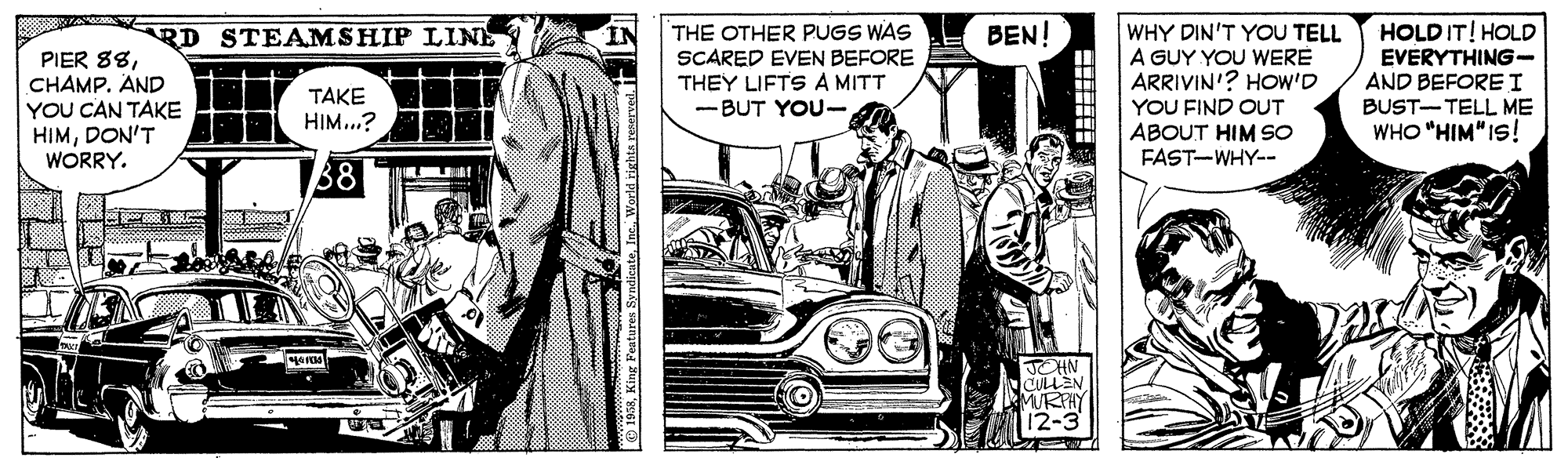 Font OCR: THE OTHER PUGS WAS SCARED EVEN BEFORE THEY LIFTS A MITT - BUT YOU- BEN! HOLDIT! HOLD WHY DIN'T YOU TELL A GUY YOU WERE ARRIVIN'? HOw'D YOU FIND OUT ABOUT HIM SO FAST-WHY-- RD STEAMSHIP LIN IN PIER 88CHAMP. AND YOU CAN TAKE HIMDON'T WORRY. EVERYTHING- AND BEFORE I BUST-TELL ME WHO "HIM" IS! TAKE HIM...? JOHN CULLEN MRFHY Peatures Syna THE OTHER PUGS WAS SCARED EVEN BEFORE THEY LIFTS A MITT - BUT YOU- BEN! HOLDIT! HOLD WHY DIN'T YOU TELL A GUY YOU WERE ARRIVIN'? HOw'D YOU FIND OUT ABOUT HIM SO FAST-WHY-- RD STEAMSHIP LIN IN PIER 88CHAMP. AND YOU CAN TAKE HIMDON'T WORRY. EVERYTHING- AND BEFORE I BUST-TELL ME WHO "HIM" IS! TAKE HIM...? JOHN CULLEN MRFHY Peatures Syna
