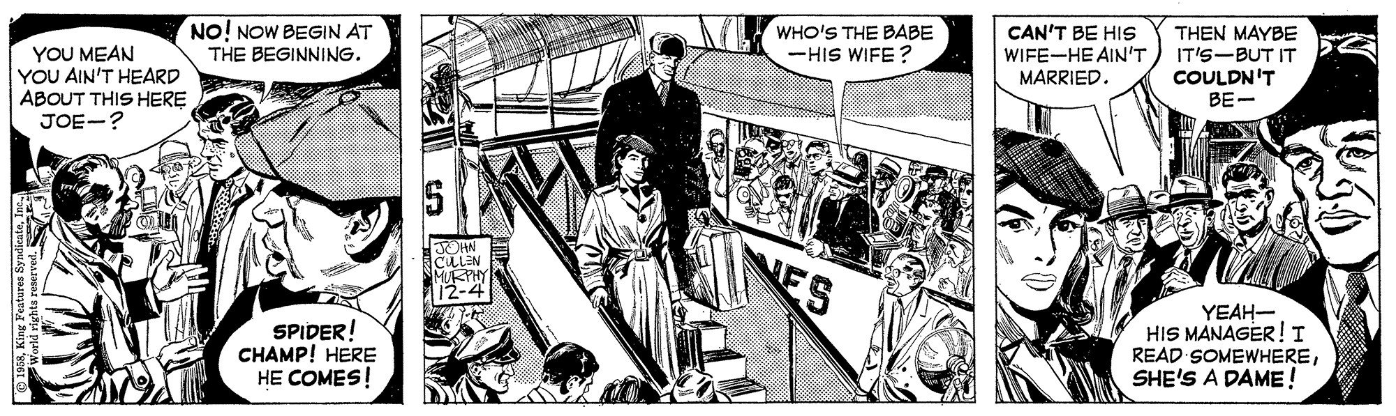 Drawing OCR: NO! NOW BEGIN AT THE BEGINNING. WHO'S THE BABE -HIS WIFE? CAN'T BE HIS WIFE-HE AIN'T MARRIED. THEN MAYBE IT'S-BUT IT YOU MEAN YOU AIN'T HEARD ABOUT THIS HERE JOE-? COULDN'T BE- JOHN CULEN MURPHY 12-4 NES SPIDER! CHAMP! HERE HE COMES! YEAH- HIS MANAGER!I READ SOMEWHERESHE'S A DAME! NO! NOW BEGIN AT THE BEGINNING. WHO'S THE BABE -HIS WIFE? CAN'T BE HIS WIFE-HE AIN'T MARRIED. THEN MAYBE IT'S-BUT IT YOU MEAN YOU AIN'T HEARD ABOUT THIS HERE JOE-? COULDN'T BE- JOHN CULEN MURPHY 12-4 NES SPIDER! CHAMP! HERE HE COMES! YEAH- HIS MANAGER!I READ SOMEWHERESHE'S A DAME!