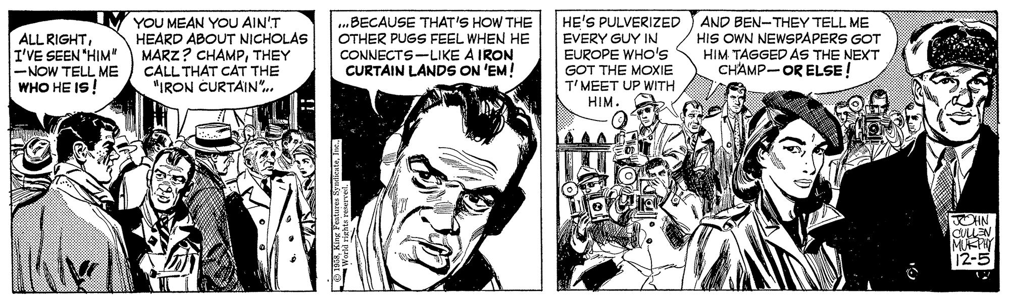 Drawing OCR: ALL RIGHTI'VE SEEN "HIM" -NOW TELL ME WHO HE IS! YOU MEAN YOU AIN'T HEARD ABOUT NICHOLAS MARZ? CHAMPTHEY CALL THAT CAT THE "IRON CURTAIN". ...BECAUSE THAT'S HOW THE OTHER PUGS FEEL WHEN HE CONNECTS-LIKE A IRON CURTAIN LANDS ON 'EM! HE'S PULVERIZED EVERY GUY IN EUROPE WHo's AND BEN-THEY TELL ME HIS OWN NEWSPAPERS GOT HIM TAGGED AS THE NEXT CHAMP-OR ELSE! GOT THE MOXIE T'MEET UP WITH HIM JOHN CULLEN MUKPAY 12-5 ALL RIGHTI'VE SEEN "HIM" -NOW TELL ME WHO HE IS! YOU MEAN YOU AIN'T HEARD ABOUT NICHOLAS MARZ? CHAMPTHEY CALL THAT CAT THE "IRON CURTAIN". ...BECAUSE THAT'S HOW THE OTHER PUGS FEEL WHEN HE CONNECTS-LIKE A IRON CURTAIN LANDS ON 'EM! HE'S PULVERIZED EVERY GUY IN EUROPE WHo's AND BEN-THEY TELL ME HIS OWN NEWSPAPERS GOT HIM TAGGED AS THE NEXT CHAMP-OR ELSE! GOT THE MOXIE T'MEET UP WITH HIM JOHN CULLEN MUKPAY 12-5