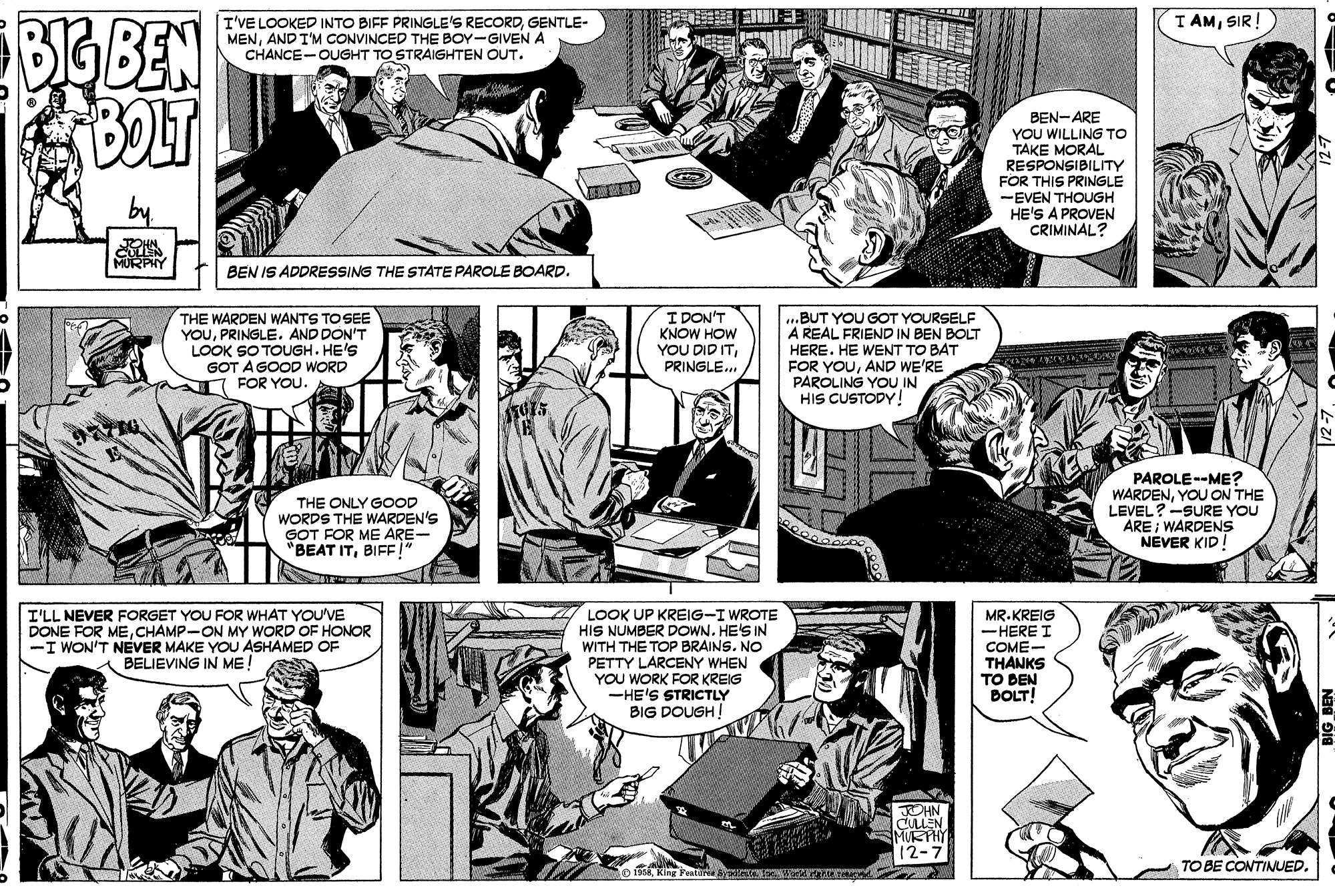 Font OCR: BIG BEN BOLT I AMSIR! I'VE LOOKED INTO BIFF PRINGLE'S RECORDGENTLE- MENAND I'M CONVINCED THE BOY-GIVEN A CHANCE-OUGHT TO STRAIGHTEN OUT. BEN-ARE YOU WILLING TO TAKE MORAL RESPONSIBILITY FOR THIS PRINGLE -EVEN THOUGH HE'S A PROVEN CRIMINAL? BEN IS ADDRESSING THE STATE PAROLE BOARD. THE WARDEN WANTS TO SEE YOUPRINGLE. AND DON'T LOOK SO TOUGH. HE'S GOT A GOOD WORD FOR YOU. I DON'T KNOW HOW YOU DID ITPRINGLE. ...BUT YOU GOT YOURSELF A REAL FRIEND IN BEN BOLT HERE. HE WENT TO BAT FOR YOUAND WE'RE PAROLING YOU IN HIS CUSTODY! THE ONLY GOOD WORDS THE WARDEN'S GOT FOR ME ARE- "BEAT ITBIFF!" PAROLE--ME? WARDENYOU ON THE LEVEL?-SURE YOU ARE ; WARDENS NEVER KID! I'LL NEVER FORGET YOU FOR WHAT YOU'VE DONE FOR MECHAMP-ON MY WORD OF HONOR -I WON'T NEVER MAKE YOU ASHAMED OF BELIEVING IN ME! LOOK UP KREIG-I WROTE HIS NUMBER DOWN. HE'S IN WITH THE TOP BRAINS. NO PETTY LARCENY WHEN YOU WORK FOR KREIG -HE'S STRICTLY BIG DOUGH! MR.KREIG -HERE I COME- THANKS TO BEN BOLT! JOHN CULLEN MURTHY 12-7 TO BE CONTINUED. BIG BEN BOLT I AMSIR! I'VE LOOKED INTO BIFF PRINGLE'S RECORDGENTLE- MENAND I'M CONVINCED THE BOY-GIVEN A CHANCE-OUGHT TO STRAIGHTEN OUT. BEN-ARE YOU WILLING TO TAKE MORAL RESPONSIBILITY FOR THIS PRINGLE -EVEN THOUGH HE'S A PROVEN CRIMINAL? BEN IS ADDRESSING THE STATE PAROLE BOARD. THE WARDEN WANTS TO SEE YOUPRINGLE. AND DON'T LOOK SO TOUGH. HE'S GOT A GOOD WORD FOR YOU. I DON'T KNOW HOW YOU DID ITPRINGLE. ...BUT YOU GOT YOURSELF A REAL FRIEND IN BEN BOLT HERE. HE WENT TO BAT FOR YOUAND WE'RE PAROLING YOU IN HIS CUSTODY! THE ONLY GOOD WORDS THE WARDEN'S GOT FOR ME ARE- "BEAT ITBIFF!" PAROLE--ME? WARDENYOU ON THE LEVEL?-SURE YOU ARE ; WARDENS NEVER KID! I'LL NEVER FORGET YOU FOR WHAT YOU'VE DONE FOR MECHAMP-ON MY WORD OF HONOR -I WON'T NEVER MAKE YOU ASHAMED OF BELIEVING IN ME! LOOK UP KREIG-I WROTE HIS NUMBER DOWN. HE'S IN WITH THE TOP BRAINS. NO PETTY LARCENY WHEN YOU WORK FOR KREIG -HE'S STRICTLY BIG DOUGH! MR.KREIG -HERE I COME- THANKS TO BEN BOLT! JOHN CULLEN MURTHY 12-7 TO BE CONTINUED.